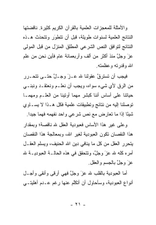 ‫ﻭﺍﻷﻤﺜﻠﺔ ﻟﻠﻤﻌﺠﺯﺍﺕ ﺍﻟﻌﻠﻤﻴﺔ ﺒﺎﻟﻘﺭﺁﻥ ﺍﻟﻜﺭﻴﻡ ﻜﺜﻴﺭﺓ. ﻨﺎﻗﻀﺘﻬﺎ‬
‫ﺍﻟﻨﺘﺎﺌﺞ ﺍﻟﻌﻠﻤﻴﺔ ﻟﺴﻨﻭﺍﺕ ﻁﻭﻴﻠﺔ، ﻗﺒل ﺃﻥ ﺘﺘﻁﻭﺭ ﻭﺘﺘﺤﺩﺙ ﻫـﺫﻩ‬
      ‫َ‬
      ‫‪‬‬      ‫‪َ‬‬
‫ﺍﻟﻨﺘﺎﺌﺞ ﻟﺘﻭﺍﻓﻕ ﺍﻟﻨﺹ ﺍﻟﺸﺭﻋﻲ ﺍﻟﻤﻁﻠﻕ ﺍﻟﻤﻨﺯل ﻤﻥ ﻗﺒل ﺍﻟﻤﻭﻟﻰ‬
               ‫‪‬‬
               ‫َ‬
‫ﻋﺯ ﻭﺠل ﻤﻨﺫ ﺃﻜﺜﺭ ﻤﻥ ﺃﻟﻑ ﻭﺃﺭﺒﻌﻤﺎﺌﺔ ﻋﺎﻡ ﻓﺄﻴﻥ ﻨﺤﻥ ﻤﻥ ﻋﻠﻡ‬
                                              ‫ﱠ‬   ‫َ‬
                                                  ‫‪‬‬
                                     ‫ﺍﷲ ﻭﻗﺩﺭﺘﻪ ﻭﻋﻅﻤﺘﻪ.‬
‫ﻓﻴﺠﺏ ﺃﻥ ﺘﺴﺘﺭﻕ ﻋﻘﻭﻟﻨﺎ ﷲ ﻋـﺯ ﻭﺠـل ﺤﺘـﻰ ﺘﺘﺤـﺭﺭ‬
            ‫ﱠ‬    ‫‪‬‬
                 ‫َ‬            ‫ﹸ ‪‬ﱠ‬
‫ﻤﻥ ﺍﻟ ‪‬ﻕ ﻷﻱ ﺸﻲﺀ ﺴﻭﺍﻩ، ﻭﻴﺠﺏ ﺃﻥ ﻨﻌﻠـﻡ ﻭﻨﻌﺘﻘـﺩ ﻭﻨﺒﻨـﻲ‬
                                           ‫ﺭ‬
‫ﺤﻴﺎﺘﻨﺎ ﻋﻠﻰ ﺃﺴﺎﺱ ﺃﻨﻨﺎ ﻜﺒﺸﺭ ﻤﻬﻤﺎ ﺃﻭﺘﻴﻨﺎ ﻤﻥ ﺍﻟﻌﻠـﻡ ﻭﻤﻬﻤـﺎ‬
‫ﺘﻭﺼﻠﻨﺎ ﺇﻟﻴﻪ ﻤﻥ ﻨﺘﺎﺌﺞ ﻭﺘﻁﺒﻴﻘﺎﺕ ﻋﻠﻤﻴﺔ ﻓﻜل ﻫـﺫﺍ ﻻ ﻴﺴـﺎﻭﻱ‬
                                                  ‫‪‬‬
 ‫ﺸﻴ ًﺎ ﺇﺫﺍ ﻤﺎ ﺘﻌﺎﺭﺽ ﻤﻊ ﻨﺹ ﺸﺭﻋﻲ ﻭﺍﺤﺩ ﻨﻔﻬﻤﻪ ﻓﻬ ‪‬ﺎ ﺠﻴ ‪‬ﺍ.‬
   ‫ﻤ ﺩ‬                                            ‫ﺌ‬
‫ﻭﻋﻠﻰ ﻏﻴﺭ ﻫﺫﺍ ﺍﻷﺴﺎﺱ ﻓﻌﺒﻭﺩﻴﺔ ﺍﻟﻌﻘل ﷲ ﻨﺎﻗﺼﺔ؛ ﻭﺒﻤﻘﺩﺍﺭ‬
‫ﻫﺫﺍ ﺍﻟﻨﻘﺼﺎﻥ ﺘﻜﻭﻥ ﺍﻟﻌﺒﻭﺩﻴﺔ ﻟﻐﻴﺭ ﺍﷲ، ﻭﺒﻤﻌﺎﻟﺠﺔ ﻫﺫﺍ ﺍﻟﻨﻘﺼﺎﻥ‬
‫ﻴﺘﺤﺭﺭ ﺍﻟﻌﻘل ﻤﻥ ﻜل ﻤﺎ ﻴﻨﺎﻓﻲ ﺩﻴﻥ ﺍﷲ ﺍﻟﺤﻨﻴﻑ، ﻭﻴﺴﻠﻡ ﺍﻟﻌﻘـل‬
‫ﺃﻤﺭﻩ ﻜﻠﻪ ﷲ ﻋﺯ ﻭﺠل، ﻭﺘﺘﺤﻘﻕ ﻓﻲ ﻫﺫﻩ ﺍﻟﺤﺎﻟـﺔ ﺍﻟﻌﺒﻭﺩﻴـﺔ ﷲ‬
                                   ‫ﱠ‬   ‫َ‬
                                       ‫‪‬‬
                                 ‫ﻋﺯ ﻭﺠل ﺒﺎﻟﺠﺴﻡ ﻭﺍﻟﻌﻘل.‬
                                                ‫ﱠ‬   ‫َ‬
                                                    ‫‪‬‬
‫ﺃﻤﺎ ﺍﻟﻌﺒﻭﺩﻴﺔ ﺒﺎﻟﻘﻠﺏ ﷲ ﻋﺯ ﻭﺠل ﻓﻬﻲ ﺃﺭﻗﻰ ﻭﺃﻨﻘﻰ ﻭﺃﺠـل‬
                     ‫ﱠ‬   ‫‪َ‬‬                    ‫‪‬‬
‫ﺃﻨﻭﺍﻉ ﺍﻟﻌﺒﻭﺩﻴﺔ، ﻭﺴﺄﺤﺎﻭل ﺃﻥ ﺃﺘﻜﻠﻡ ﻋﻨﻬﺎ ﺭﻏﻡ ﻋـﺩﻡ ﺃﻫﻠﻴﺘـﻲ‬
                       ‫ﱠ‬


                        ‫- ١٢ -‬
 