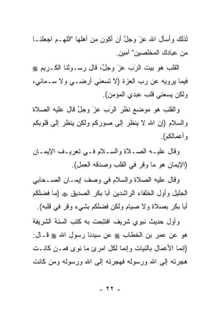 ‫ﻟﺫﻟﻙ ﻭﺃﺴﺄل ﺍﷲ ﻋﺯ ﻭﺠل ﺃﻥ ﺃﻜﻭﻥ ﻤﻥ ﺃﻫﻠﻬﺎ "ﺍﻟﻠﻬـﻡ ﺍﺠﻌﻠﻨـﺎ‬
                                 ‫ﱠ‬   ‫‪‬‬
                                     ‫َ‬
                             ‫ﻤﻥ ﻋﺒﺎﺩﻙ ﺍﻟﻤﺨﻠﺼﻴﻥ" ﺁﻤﻴﻥ.‬
‫ﺍﻟﻘﻠﺏ ﻫﻭ ﺒﻴﺕ ﺍﻟﺭﺏ ﻋﺯ ﻭﺠل، ﻗﺎل ﺭﺴـﻭﻟﻨﺎ ﺍﻟﻜـﺭﻴﻡ ‪‬‬
                       ‫ﱠ‬   ‫‪َ‬‬  ‫‪َ‬‬
‫ﻓﻴﻤﺎ ﻴﺭﻭﻴﻪ ﻋﻥ ﺭﺏ ﺍﻟﻌﺯﺓ )ﻻ ﺘﺴﻌﻨﻲ ﺃﺭﻀـﻲ ﻭﻻ ﺴـﻤﺎﺌﻲ،‬
                        ‫ﻭﻟﻜﻥ ﻴﺴﻌﻨﻲ ﻗﻠﺏ ﻋﺒﺩﻱ ﺍﻟﻤﺅﻤﻥ(.‬
‫ﻭﺍﻟﻘﻠﺏ ﻫﻭ ﻤﻭﻀﻊ ﻨﻅﺭ ﺍﻟﺭﺏ ﻋﺯ ﻭﺠل ﻗﺎل ﻋﻠﻴﻪ ﺍﻟﺼﻼﺓ‬
               ‫ﱠ‬   ‫‪َ‬‬  ‫‪َ‬‬
‫ﻭﺍﻟﺴﻼﻡ )ﺇﻥ ﺍﷲ ﻻ ﻴﻨﻅﺭ ﺇﻟﻰ ﺼﻭﺭﻜﻡ ﻭﻟﻜﻥ ﻴﻨﻅﺭ ﺇﻟﻰ ﻗﻠﻭﺒﻜﻡ‬
                                             ‫ﻭﺃﻋﻤﺎﻟﻜﻡ(.‬
‫ﻭﻗﺎل ﻋﻠﻴـﻪ ﺍﻟﺼـﻼﺓ ﻭﺍﻟﺴـﻼﻡ ﻓـﻲ ﺘﻌﺭﻴـﻑ ﺍﻹﻴﻤـﺎﻥ‬
             ‫)ﺍﻹﻴﻤﺎﻥ ﻫﻭ ﻤﺎ ﻭﻗﺭ ﻓﻲ ﺍﻟﻘﻠﺏ ﻭﺼﺩﻗﻪ ﺍﻟﻌﻤل(.‬
                       ‫‪َ‬‬
‫ﻭﻗﺎل ﻋﻠﻴﻪ ﺍﻟﺼﻼﺓ ﻭﺍﻟﺴﻼﻡ ﻓﻲ ﻭﺼﻑ ﺇﻴﻤـﺎﻥ ﺍﻟﺼـﺤﺎﺒﻲ‬
‫ﺍﻟﺠﻠﻴل ﻭﺃﻭل ﺍﻟﺨﻠﻔﺎﺀ ﺍﻟﺭﺍﺸﺩﻴﻥ ﺃﺒﺎ ﺒﻜﺭ ﺍﻟﺼﺩﻴﻕ ‪) ‬ﻤﺎ ﻓﻀﻠﻜﻡ‬
 ‫ﺃﺒﺎ ﺒﻜﺭ ﺒﺼﻼﺓ ﻭﻻ ﺼﻴﺎﻡ ﻭﻟﻜﻥ ﻓﻀﻠﻜﻡ ﺒﺸﻲﺀ ﻭﻗﺭ ﻓﻲ ﻗﻠﺒﻪ(.‬
‫ﻭﺃﻭل ﺤﺩﻴﺙ ﻨﺒﻭﻱ ﺸﺭﻴﻑ ﺍﻓﺘﺘﺤﺕ ﺒﻪ ﻜﺘﺏ ﺍﻟﺴﻨﺔ ﺍﻟﺸﺭﻴﻔﺔ‬
                      ‫ﹸ ِ‪‬‬
‫ﻫﻭ ﻋﻥ ﻋﻤﺭ ﺒﻥ ﺍﻟﺨﻁﺎﺏ ‪ ‬ﻋﻥ ﺴﻴﺩﻨﺎ ﺭﺴﻭل ﺍﷲ ‪ ‬ﻗـﺎل:‬
‫)ﺇﻨﻤﺎ ﺍﻷﻋﻤﺎل ﺒﺎﻟﻨﻴﺎﺕ ﻭﺇﻨﻤﺎ ﻟﻜل ﺍﻤﺭﺉ ﻤﺎ ﻨﻭﻯ ﻓ ‪‬ـﻥ ﻜﺎﻨـﺕ‬
      ‫ﻤ ‪‬‬
‫ﻫﺠﺭﺘﻪ ﺇﻟﻰ ﺍﷲ ﻭﺭﺴﻭﻟﻪ ﻓﻬﺠﺭﺘﻪ ﺇﻟﻰ ﺍﷲ ﻭﺭﺴﻭﻟﻪ ﻭﻤﻥ ﻜﺎﻨﺕ‬
     ‫‪‬‬


                       ‫- ٢٢ -‬
 