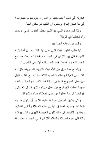 ‫ﻫﺠﺭﺘﻪ ﺇﻟﻰ ﺩﻨﻴـﺎ ﻴﺼـﻴﺒﻬﺎ ﺃﻭ ﺍﻤـﺭﺃﺓ ﻴﺘﺯﻭﺠﻬـﺎ ﻓﻬﺠﺭﺘـﻪ‬
        ‫ﺇﻟﻰ ﻤﺎ ﻫﺎﺠﺭ ﺇﻟﻴﻪ(. ﻭﻤﻌﻠﻭﻡ ﺃﻥ ﺍﻟﻘﻠﺏ ﻫﻭ ﻤﻜﺎﻥ ﺍﻟﻨﻴﺔ.‬
‫ﻭﻟﺫﺍ ﻜﺎﻥ ﺩﻋﺎﺀ ﺍﻟﻨﺒﻲ ‪" ‬ﺍﻟﻠﻬﻡ ﺍﺠﻌل ﺍﻟﺩﻨﻴـﺎ ﻓـﻲ ﺃﻴـﺩﻴﻨﺎ‬
                ‫ُ‬
                ‫‪‬‬
                                      ‫ﻭﻻ ﺘﺠﻌﻠﻬﺎ ﻓﻲ ﻗﻠﻭﺒﻨﺎ".‬
                               ‫ﻭﻜﺎﻥ ﻤﻥ ﺩﻋﺎﺌﻪ ﺃﻴ ‪‬ﺎ ‪:‬‬
                                   ‫ﻀ‬
‫"ﻴﺎ ﻤﻘﻠﺏ ﺍﻟﻘﻠﻭﺏ ﺜﺒﺕ ﻗﻠﺒﻲ ﻋﻠﻰ ﺩﻴﻨـﻙ"، ﻭﻤـﻥ ﺃﺤﺎﺩﻴﺜـﻪ‬
                                ‫‪‬‬          ‫ﱢ‬
‫ﺍﻟﺸﺭﻴﻔﺔ ﻗﺎل ‪" :‬ﺃﻻ ﺇﻥ ﻓﻲ ﺍﻟﺠﺴﺩ ﻤﻀﻐﺔ ﺇﺫﺍ ﺼﻠﺤﺕ ﺼـﻠﺢ‬
   ‫ﺍﻟﺠﺴﺩ ﻜﻠﻪ ﻭﺇﺫﺍ ﻓﺴﺩﺕ ﻓﺴﺩ ﺍﻟﺠﺴﺩ ﻜﻠﻪ ﺃﻻ ﻭﻫﻲ ﺍﻟﻘﻠﺏ...".‬
‫ﻭﻴﺘﻀﺢ ﻤﻤﺎ ﺴﺒﻕ ﻤﻥ ﺍﻷﺤﺎﺩﻴﺙ ﺍﻟﻨﺒﻭﻴﺔ ﺍﻟﺸـﺭﻴﻔﺔ ﻤﻨﺯﻟـﺔ‬
‫ﺍﻟﻘﻠﺏ ﻓﻲ ﺍﻟﻌﺒﺎﺩﺓ ﻭﻋﻅﻡ ﺸﺄﻨﻪ ﻭﻤﻜﺎﻨﺘﻪ؛ ﻓﺈﺫﺍ ﺼﻠﺢ ﺍﻟﻘﻠﺏ ﻓﻘﻠﻴل‬
‫ﻤﻥ ﻋﻤل ﺍﻟﺠﻭﺍﺭﺡ ﻗﺩ ﻴﻨﺠﻲ، ﻭﺇﺫﺍ ﻓﺴﺩ ﺍﻟﻘﻠﺏ- ﻭﺍﻟﻌﻴﺎﺫ ﺒـﺎﷲ-‬
‫ﻓﻤﻬﻤﺎ ﻋﻤﻠﺕ ﺍﻟﺠﻭﺍﺭﺡ ﻤﻥ ﻋﻤل ﻓﻬﺒﺎﺀ ﻤﻨﺜﻭﺭ ﻗـﺎل ﺘﻌـﺎﻟﻰ:‬
     ‫‪‬ﻭﻗﺩﻤ ﹶﺎ ﺇ ﹶﻰ ‪‬ﺎ ﻋﻤﹸﻭﺍ ﻤﻥ ﻋﻤل ﻓﺠﻌﻠ ﹶﺎﻩ ﻫ ‪‬ﺎﺀ ‪‬ﻨ ﹸﻭ ‪‬ﺍ‪.‬‬
        ‫‪ ‬ﹶ ِ ‪‬ﻨ ِﻟ ﻤ ‪ِ ‬ﻠ ِ ‪ ٍ   ‬ﹶ ‪  ‬ﹾﻨ ‪ ‬ﺒ ‪ ‬ﻤ ﺜ ﺭ‬
‫ﻭﻟﻜﻲ ﻴﻜﻭﻥ ﺍﻟﻤﺅﻤﻥ ﻋﺒ ‪‬ﺍ ﷲ ﺒﻘﻠﺒﻪ ﻓﻼ ﺒﺩ ﺃﻥ ﻴﻜﻭﻥ ﻫـﻭﺍﻩ‬
                             ‫ﺩ‬
‫ﺘﺒ ‪‬ﺎ ﻟﻤﺎ ﺠﺎﺀ ﺒﻪ ﺍﻟﺼﺎﺩﻕ ﺍﻷﻤﻴﻥ ﻋﻠﻴﻪ ﺍﻟﺼﻼﺓ ﻭﺃﺫﻜﻰ ﺍﻟﺘﺴﻠﻴﻡ،‬
                                                   ‫ﻌ‬
‫ﻭﺒﻤﻘﺩﺍﺭ ﺍﻟﺘﻔﺭﻴﻁ ﻓﻲ ﺫﻟﻙ ﺘﻜﻭﻥ ﺍﻟﻌﺒﻭﺩﻴﺔ ﻟﻠﻬﻭﻯ ﻭﺍﻟﺸـﻬﻭﺍﺕ؛‬
‫ﻭﻟﺫﺍ ﻗﺎل ﻋﻠﻴﻪ ﺍﻟﺼﻼﺓ ﻭﺍﻟﺴﻼﻡ "ﺃﻻ ﺇﻥ ﻓـﻲ ﺍﻟﺠﺴـﺩ ﻤﻀـﻐﺔ‬


                         ‫- ٣٢ -‬
 