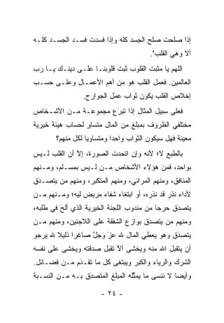 ‫ﺇﺫﺍ ﺼﻠﺤﺕ ﺼﻠﺢ ﺍﻟﺠﺴﺩ ﻜﻠﻪ ﻭﺇﺫﺍ ﻓﺴﺩﺕ ﻓﺴـﺩ ﺍﻟﺠﺴـﺩ ﻜﻠـﻪ‬
                                         ‫ﺃﻻ ﻭﻫﻲ ﺍﻟﻘﻠﺏ".‬
‫ﺍﻟﻠﻬﻡ ﻴﺎ ﻤﺜﺒﺕ ﺍﻟﻘﻠﻭﺏ ﺜﺒﺕ ﻗﻠﻭﺒﻨـﺎ ﻋﻠـﻰ ﺩﻴﻨـﻙ ﻴـﺎ ﺭﺏ‬
‫ﺍﻟﻌﺎﻟﻤﻴﻥ. ﻓﻌﻤل ﺍﻟﻘﻠﺏ ﻫﻭ ﻤﻥ ﺃﻫﻡ ﺍﻷﻋﻤـﺎل ﻭﻋﻠـﻰ ﺤﺴـﺏ‬
                 ‫ﺇﺨﻼﺹ ﺍﻟﻘﻠﺏ ﻴﻜﻭﻥ ﺜﻭﺍﺏ ﻋﻤل ﺍﻟﺠﻭﺍﺭﺡ.‬
‫ﻓﻌﻠﻰ ﺴﺒﻴل ﺍﻟﻤﺜﺎل ﺇﺫﺍ ﺘﺒﺭﻉ ﻤﺠﻤﻭﻋـﺔ ﻤـﻥ ﺍﻷﺸـﺨﺎﺹ‬
                     ‫َ‬
                     ‫‪‬‬
‫ﻤﺨﺘﻠﻔﻲ ﺍﻟﻅﺭﻭﻑ ﺒﻤﺒﻠﻎ ﻤﻥ ﺍﻟﻤﺎل ﻤﺘﺴﺎﻭ ﻟﺤﺴﺎﺏ ﻫﻴﺌﺔ ﺨﻴﺭﻴﺔ‬
                 ‫ٍ‬
       ‫ﻤﻌﻴﻨﺔ ﻓﻬل ﺴﻴﻜﻭﻥ ﺍﻟﺜﻭﺍﺏ ﻭﺍﺤ ‪‬ﺍ ﻭﻤﺘﺴﺎﻭ ‪‬ﺎ ﻟﻜل ﻤﻨﻬﻡ؟‬
                  ‫ﻴ‬         ‫ﺩ‬
‫ﺒﺎﻟﻁﺒﻊ ﻻ؛ ﻷﻨﻪ ﻭﺇﻥ ﺍﺘﺤﺩﺕ ﺍﻟﺼﻭﺭﺓ، ﺇﻻ ﺃﻥ ﺍﻟﻘﻠﺏ ﻟـﻴﺱ‬
              ‫ﱠ‬
‫ﺒﻭﺍﺤﺩ، ﻓﻤﻥ ﻫﺅﻻﺀ ﺍﻷﺸﺨﺎﺹ ‪‬ـﻥ ﻟـﻴﺱ ﺒﻤﺴـﻠﻡ، ﻭﻤـﻨﻬﻡ‬
                    ‫ﻤ ‪‬‬             ‫‪‬‬
‫ﺍﻟﻤﻨﺎﻓﻕ، ﻭﻤﻨﻬﻡ ﺍﻟﻤﺭﺍﺌﻲ، ﻭﻤﻨﻬﻡ ﺍﻟﻤﺘﻜﺒﺭ، ﻭﻤﻨﻬﻡ ﻤﻥ ﻴﺘﺼـﺩﻕ‬
 ‫َ‬
 ‫‪‬‬     ‫‪‬‬         ‫‪‬‬
‫ﻷﺩﺍﺀ ﻨﺫﺭ ﻗﺩ ﻨﺫﺭﻩ، ﺃﻭ ﺍﺒﺘﻐﺎﺀ ﺸﻔﺎﺀ ﻤﺭﻴﺽ ﻟﻴﻪ؛ ﻭﻤـﻨﻬﻡ ‪‬ـﻥ‬
‫ﻤ ‪‬‬
‫ﻴﺘﺼﺩﻕ ﺤﺭ ‪‬ﺎ ﻤﻥ ﻤﻨﺩﻭﺏ ﺍﻟﻠﺠﻨﺔ ﺍﻟﺨﻴﺭﻴﺔ ﺍﻟﺫﻱ ﺃﻟﺢ ﻓﻲ ﻁﻠﺒﻪ،‬
         ‫‪َ‬‬                                ‫ﺠ‬     ‫َ‬
                                                 ‫‪‬‬
‫ﻭﻤﻨﻬﻡ ﻤﻥ ﻴﺘﺼﺩﻕ ﺒﻭﺍﺯﻉ ﺍﻟﺸﻔﻘﺔ ﻋﻠﻰ ﺍﻟﻼﺠﺌﻴﻥ، ﻭﻤﻨﻬﻡ ‪‬ـﻥ‬
‫ﻤ ‪‬‬                                  ‫َ‬
                                     ‫‪‬‬    ‫‪‬‬
‫ﻴﺘﺼﺩﻕ ﻭﻫﻭ ﻴﻌﻁﻲ ﺍﻟﻤﺎل ﷲ ﻋﺯ ﻭﺠل ﺼﺎﻏ ‪‬ﺍ ﺫﻟﻴﻼ ﷲ ﻴﺭﺠﻭ‬
       ‫ﹰ‬     ‫ﺭ‬     ‫ﱠ‬   ‫‪‬‬
                       ‫َ‬                    ‫َ‬
                                            ‫‪‬‬
‫ﺃﻥ ﻴﺘﻘﺒل ﺍﷲ ﻤﻨﻪ ﻭﻴﺨﺸﻰ ﺃﻻ ﺘﻘﺒل ﺼﺩﻗﺘﻪ ﻭﻴﺨﺸﻰ ﻋﻠﻰ ﻨﻔﺴﻪ‬
                          ‫ﱠ‬                ‫‪‬‬
‫ﺍﻟﺸﺭﻙ ﻭﺍﻟﺭﻴﺎﺀ ﻭﺍﻟﻜﺒﺭ ﻭﻴﺒﺘﻐﻰ ﻜل ﻤﺎ ﺘﻘـﺩﻡ ﻤـﻥ ﻓﻀـﺎﺌل.‬
             ‫‪َ‬‬
‫ﻭﺃﻴ ‪‬ﺎ ﻻ ﻨﻨﺴﻰ ﻤﺎ ﻴﻤﺜﻠﻪ ﺍﻟﻤﺒﻠﻎ ﺍﻟﻤﺘﺼﺩﻕ ﺒـﻪ ﻤـﻥ ﺍﻟﻨﺴـﺒﺔ‬
                 ‫‪َ‬‬              ‫ﱢ‬              ‫ﻀ‬

                       ‫- ٤٢ -‬
 