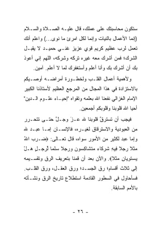 ‫ﺴﺘﻜﻭﻥ ﻤﺤﺎﺴﺒﺘﻙ ﻋﻠﻰ ﻋﻤﻠﻙ، ﻗﺎل ﻋﻠﻴـﻪ ﺍﻟﺼـﻼﺓ ﻭﺍﻟﺴـﻼﻡ‬
‫)ﺇﻨﻤﺎ ﺍﻷﻋﻤﺎل ﺒﺎﻟﻨﻴﺎﺕ ﻭﺇﻨﻤﺎ ﻟﻜل ﺍﻤﺭﺉ ﻤﺎ ﻨﻭﻯ...( ﻭﺍﻋﻠﻡ ﺃﻨﻙ‬
‫ﺘﻌﻤل ﻟﺭﺏ ﻋﻅﻴﻡ ﻜﺭﻴﻡ ﻗﻭﻱ ﻋﺯﻴﺯ ﻏﻨـﻲ ﺤﻤﻴـﺩ ﻻ ﻴﻘﺒـل‬
‫ﺍﻟﺸﺭﻙ؛ ﻓﻤﻥ ﺃﺸﺭﻙ ﻤﻌﻪ ﻏﻴﺭﻩ ﺘﺭﻜﻪ ﻭﺸﺭﻜﻪ، ﺍﻟﻠﻬﻡ ﺇﻨﻲ ﺃﻋﻭﺫ‬
                                         ‫‪‬‬
    ‫ﺒﻙ ﺃﻥ ﺃﺸﺭﻙ ﺒﻙ ﻭﺃﻨﺎ ﺃﻋﻠﻡ ﻭﺃﺴﺘﻐﻔﺭﻙ ﻟﻤﺎ ﻻ ﺃﻋﻠﻡ. ﺁﻤﻴﻥ.‬
‫ﻭﻷﻫﻤﻴﺔ ﺃﻋﻤﺎل ﺍﻟﻘﻠـﺏ ﻭﻟﺨﻁـﻭﺭﺓ ﺃﻤﺭﺍﻀـﻪ ﺃﻭﺼـﻴﻜﻡ‬
‫ﺒﺎﻻﺴﺘﺯﺍﺩﺓ ﻓﻲ ﻫﺫﺍ ﺍﻟﻤﺠﺎل ﻤﻥ ﺍﻟﻤﺭﺠﻊ ﺍﻟﻌﻅﻴﻡ ﻷﺴﺘﺎﺫﻨﺎ ﺍﻟﻜﺒﻴﺭ‬
‫ﺍﻹﻤﺎﻡ ﺍﻟﻐﺯﺍﻟﻲ ﻨﻔﻌﻨﺎ ﺍﷲ ﺒﻌﻠﻤﻪ ﻭﺘﻘﻭﺍﻩ "ﺇﺤﻴـﺎﺀ ﻋﻠـﻭﻡ ﺍﻟـﺩﻴﻥ"‬
                           ‫ﺃﺤﻴﺎ ﺍﷲ ﻗﻠﻭﺒﻨﺎ ﻭﻗﻠﻭﺒﻜﻡ ﺃﺠﻤﻌﻴﻥ.‬
‫ﻓﻴﺠﺏ ﺃﻥ ﺘﺴﺘﺭﻕ ﻗﻠﻭﺒﻨﺎ ﷲ ﻋـﺯ ﻭﺠـل ﺤﺘـﻰ ﺘﺘﺤـﺭﺭ‬
            ‫ﱠ‬    ‫َ‬
                 ‫‪‬‬            ‫ﹸ ‪‬ﱠ‬
‫ﻤﻥ ﺍﻟﻌﺒﻭﺩﻴﺔ ﻭﺍﻻﺴﺘﺭﻗﺎﻕ ﻟﻐﻴـﺭﻩ، ﻓﺎﻹﻨﺴـﺎﻥ ﺇ ‪‬ـﺎ ﻋﺒـﺩ ﷲ‬
         ‫ﻤ‬
‫ﻭﺇﻤﺎ ﻋﺒﺩ ﻟﻜﺜﻴﺭ ﻤﻥ ﺍﻷﻤﻭﺭ ﺴﻭﺍﻩ، ﻗﺎل ﺘﻌـﺎﻟﻰ: ‪ ‬ـﺭﺏ ﺍﷲ‬
‫ﻀ ‪ُ  ‬‬                                         ‫‪‬‬
‫‪‬ﺜ ﹰ ﺭﺠﻼ ِﻴﻪ ﺸﺭ ﹶﺎﺀ ﻤﺘ ﹶﺎﻜ ‪‬ﻭ ‪ ‬ﻭﺭﺠﻼ ﺴﻠ ‪‬ﺎ ﻟﺭ ‪‬ـل ‪‬ـل‬
‫ﻤ ﹶﻼ ‪  ‬ﹰ ﻓ ِ ﹸ ‪‬ﻜ ‪  ‬ﹶﺸ ِﺴ ﻥ ‪   ‬ﹰ ‪ ‬ﹶﻤ ﱢ ‪‬ﺠ ٍ ﻫ ْ‬
‫ﻴﺴﺘﻭ ‪‬ﺎﻥ ‪‬ﺜ ﹰ‪ .‬ﻭﺍﻵﻥ ﺒﻌﺩ ﺃﻥ ﻗﻤﻨﺎ ﺒﺘﻌﺭﻴﻑ ﺍﻟ ‪‬ﻕ ﻭﺘﻘﺴـﻴﻤﻪ‬
          ‫ﺭ‬                              ‫‪  ‬ﹶ ِﻴ ِ ﻤ ﹶﻼ‬
‫ﺇﻟﻰ ﺜﻼﺙ ﺃﻗﺴﺎﻡ؛ ﺭﻕ ﺍﻟﺠﺴـﺩ؛ ﻭﺭﻕ ﺍﻟﻌﻘـل، ﻭﺭﻕ ﺍﻟﻘﻠـﺏ.‬
‫ﻓﺴﺄﺤﺎﻭل ﻓﻲ ﺍﻟﺴﻁﻭﺭ ﺍﻟﻘﺎﺩﻤﺔ ﺍﺴﺘﻁﻼﻉ ﺘﺎﺭﻴﺦ ﺍﻟ ‪‬ﻕ ﻭﻨﺸـﺄﺘﻪ‬
         ‫ﺭ‬
                                           ‫ﺒﺎﻷﻤﻡ ﺍﻟﺴﺎﺒﻘﺔ.‬



                        ‫- ٦٢ -‬
 