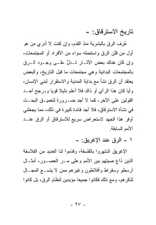 ‫ﺘﺎﺭﻴﺦ ﺍﻻﺴﺘﺭﻗﺎﻕ: -‬
‫ﻋﺭﻑ ﺍﻟ ‪‬ﻕ ﺒﺎﻟﺒﺸﺭﻴﺔ ﻤﻨﺫ ﺍﻟﻘﺩﻡ، ﻭﺇﻥ ﻜﻨﺕ ﻻ ﺃﺩﺭﻱ ﻤﻥ ﻫﻭ‬
   ‫‪‬‬                                     ‫ُِ ﹶ ﺭ‬
‫ﺃﻭل ﻤﻥ ﻗﻨﻥ ﺍﻟ ‪‬ﻕ ﻭﺍﺴﺘﻌﻤﻠﻪ ﺴﻭﺍﺀ ﻤﻥ ﺍﻷﻓﺭﺍﺩ ﺃﻭ ﺍﻟﻤﺠﺘﻤﻌﺎﺕ،‬
                        ‫‪‬‬              ‫‪ ‬ﱠ ﺭ‬
‫ﻭﺇﻥ ﻜﺎﻥ ﻫﻨﺎﻙ ﺒﻌﺽ ﺍﻵﺜـﺎﺭ ﺘـﺩل ﻋﻠـﻰ ﻭﺠـﻭﺩ ﺍﻟـ ‪‬ﻕ‬
 ‫ﺭ‬                ‫ﱡ‬
‫ﺒﺎﻟﻤﺠﺘﻤﻌﺎﺕ ﺍﻟﺒﺩﺍﺌﻴﺔ ﻭﻫﻲ ﻤﺠﺘﻤﻌﺎﺕ ﻤﺎ ﻗﺒل ﺍﻟﺘﺎﺭﻴﺦ، ﻭﺍﻟﺒﻌﺽ‬
‫ﻴﻌﺘﻘﺩ ﺃﻥ ﺍﻟ ‪‬ﻕ ﻨﺸﺄ ﻤﻊ ﺒﺩﺍﻴﺔ ﺍﻟﻤﺩﻨﻴﺔ ﻭﺍﻻﺴﺘﻘﺭﺍﺭ ﻟﺒﻨﻲ ﺍﻹﻨﺴﺎﻥ،‬
                                             ‫ﺭ‬
‫ﻭﺃ ‪‬ﺎ ﻜﺎﻥ ﻫﺫﺍ ﺍﻟﺭﺃﻱ ﺃﻭ ﺫﺍﻙ ﻓﻼ ﺃﻋﻠﻡ ﺩﻟﻴﻼ ﻗﻭ ‪‬ﺎ ﻴـﺭﺠﺢ ﺃﺤـﺩ‬
            ‫ﹰ ﻴ‬                                     ‫ﻴ‬
‫ﺍﻟﻘﻭﻟﻴﻥ ﻋﻠﻰ ﺍﻵﺨﺭ، ﻜﻤﺎ ﻻ ﺃﺠﺩ ﻀـﺭﻭﺭﺓ ﻟﺘﻌﻤﻴـﻕ ﺍﻟﺒﺤـﺙ‬
‫ﻓﻲ ﻨﺸﺄﺓ ﺍﻻﺴﺘﺭﻗﺎﻕ، ﻓﻼ ﺃﺠﺩ ﻓﺎﺌﺩﺓ ﻜﺒﻴﺭﺓ ﻓﻲ ﺫﻟﻙ، ﻤﻤﺎ ﻴﺠﻌﻠﻨﻲ‬
‫ﺃﻭﻓﺭ ﻫﺫﺍ ﺍﻟﺠﻬﺩ ﻻﺴﺘﻌﺭﺍﺽ ﺴﺭﻴﻊ ﻟﻼﺴﺘﺭﻗﺎﻕ ﺃﻭ ﺍﻟ ‪‬ﻕ ﻋﻨـﺩ‬
      ‫ﺭ‬
                                             ‫ﺍﻷﻤﻡ ﺍﻟﺴﺎﺒﻘﺔ.‬

                           ‫١ - ﺍﻟ ‪‬ﻕ ﻋﻨﺩ ﺍﻹﻏﺭﻴﻕ: -‬
                                          ‫ﺭ‬
‫ﺍﻹﻏﺭﻴﻕ ﺍﺸﺘﻬﺭﻭﺍ ﺒﺎﻟﻔﻠﺴﻔﺔ، ﻭﻗﺩﻤﻭﺍ ﻟﻨﺎ ﺍﻟﻌﺩﻴﺩ ﻤﻥ ﺍﻟﻔﻼﺴﻔﺔ‬
                         ‫َ‬
                         ‫‪‬‬
‫ﺍﻟﺫﻴﻥ ﺫﺍﻉ ﺼﻴﺘﻬﻡ ﺒﻴﻥ ﺍﻷﻤﻡ ﻭﻋﻠﻰ ﻤـﺭ ﺍﻟﻌﺼـﻭﺭ، ﺃﻤﺜـﺎل‬
                ‫‪‬‬
‫ﺃﺭﺴﻁﻭ ﻭﺴﻘﺭﺍﻁ ﻭﺃﻓﻼﻁﻭﻥ ﻭﻏﻴﺭﻫﻡ ﻤﻤﻥ ﻻ ﻴﺘﺴـﻊ ﺍﻟﻤﺠـﺎل‬
                ‫‪‬‬
‫ﻟﺫﻜﺭﻫﻡ، ﻭﻤﻊ ﺫﻟﻙ ﻓﻜﺎﻨﻭﺍ ﺠﻤﻴ ‪‬ﺎ ﻤﺅﻴﺩﻴﻥ ﻟﻨﻅﺎﻡ ﺍﻟ ‪‬ﻕ، ﺒل ﻜﺎﻨﻭﺍ‬
           ‫ﺭ‬                  ‫ﻌ‬



                        ‫- ٧٢ -‬
 