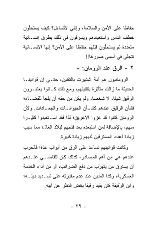 ‫ﺤﻔﺎ ﹰﺎ ﻋﻠﻰ ﺍﻷﻤﻥ ﻭﺍﻟﺴﻼﻤﺔ، ﻭﺇﻨﻨﻲ ﻷﺘﺴﺎﺀل؟ ﻜﻴﻑ ﻴﺴﺘﺤﻠﻭﻥ‬
  ‫ﱡ‬                                          ‫ﻅ‬
‫ﺨﻁﻑ ﺍﻟﻨﺎﺱ ﻭﺍﺴﺘﻌﺒﺎﺩﻫﻡ ﻭﻴﺴﺭﻓﻭﻥ ﻓﻲ ﺫﻟﻙ ﺒﻁﺭﻕ ﺇﻨﺴـﺎﻨﻴﺔ‬
‫ﻤﺘﻌﺩﺩﺓ ﺜﻡ ﻴﺴﺘﺤﻠﻭﻥ ﻗﺘﻠﻬﻡ ﺤﻔﺎ ﹰﺎ ﻋﻠﻰ ﺍﻷﻤﻥ؟ ﺇﻨﻬﺎ ﺍﻹﻨﺴـﺎﻨﻴﺔ‬
                          ‫ﻅ‬             ‫ﱡ‬
                                ‫ﺘﺘﺠﻠﻰ ﻓﻲ ﺃﺴﻤﻰ ﺼﻭﺭﻫﺎ!!‬

                           ‫٢ - ﺍﻟ ‪‬ﻕ ﻋﻨﺩ ﺍﻟﺭﻭﻤﺎﻥ: -‬
                                           ‫ﺭ‬
‫ﺍﻟﺭﻭﻤﺎﻨﻴﻭﻥ ﻫﻡ ﺃﻤﺔ ﺍﺸﺘﻬﺭﺕ ﺒﺎﻟﺘﻘﻨﻴﻥ، ﺤﺘـﻰ ﺇﻥ ﻗﻭﺍﻨﻴﻨـﺎ‬
‫ﺍﻟﺤﺩﻴﺜﺔ ﻤﺎ ﺯﺍﻟﺕ ﻤﺘﺄﺜﺭﺓ ﺒﺘﻘﻨﻴﻨﻬﻡ، ﻭﻤﻊ ﺫﻟﻙ ﻜـﺎﻨﻭﺍ ﻴﻌﺘﺒـﺭﻭﻥ‬
‫ﺍﻟ ‪‬ﻗﻴﻕ ﺸﻴ ًﺎ، ﻻ ﺸﺨ ‪‬ﺎ، ﻭﻟﻡ ﻴﻜﻥ ﻤﻥ ﺤﻘﻪ ﺃﻥ ﻴﻠﺠﺄ ﻟﻠﻘﻀـﺎﺀ؛‬
                                  ‫ﺼ‬        ‫ﺌ‬       ‫ﺭ‬
‫ﻓﺸﺄﻥ ﺍﻟ ‪‬ﻗﻴﻕ ﻋﻨﺩﻫﻡ ﻜﺸـﺄﻥ ﺍﻟﺤﻴﻭﺍﻨـﺎﺕ ﻭﺍﻟﺠﻤـﺎﺩﺍﺕ. ﻭﻷﻥ‬
                                          ‫ﺭ‬
‫ﺍﻟﺭﻭﻤﺎﻥ ﻜﺎﻨﻭﺍ ﻗﺩ ﻏﺯﻭﺍ ﺍﻹﻏﺭﻴﻕ؛ ﻟﺫﺍ ﻓﻘﺩ ﺍﺴـﺘﻌﺒﺩﻭﺍ ﻜﺜﻴـﺭﺍ‬
 ‫‪‬‬
‫ﻤﻨﻬﻡ، ﺒﺎﻹﻀﺎﻓﺔ ﻟﻤﻥ ﺍﺴﺘﺒﻌﺩﻩ ﺒﻌﺩ ﻓﺘﺤﻬﻡ ﻟﺒﻼﺩ ﺍﻟﻐﺎل؛ ﻤﻤﺎ ﺴﺒﺏ‬
 ‫‪‬‬                                    ‫‪‬‬
                  ‫ﺯﻴﺎﺩﺓ ﺃﻋﺩﺍﺩ ﺍﻟﻤﺴﺘﺭﻗﻴﻥ ﻟﺩﻴﻬﻡ ﺯﻴﺎﺩﺓ ﻜﺒﻴﺭﺓ.‬
‫ﻭﻜﺎﻨﺕ ﻗﻭﺍﻨﻴﻨﻬﻡ ﺘﺴﺎﻋﺩ ﻋﻠﻰ ﺍﻟ ‪‬ﻕ ﻤﻥ ﺃﺒﻭﺍﺏ ﻋﺩﺓ؛ ﻓﺎﻟﺤﺭﺏ‬
         ‫‪‬‬
         ‫َ‬            ‫ﺭ‬
‫ﻋﻨﺩﻫﻡ ﻫﻲ ﻤﻥ ﺃﻫﻡ ﺍﻟﻤﺼﺎﺩﺭ، ﻜﺫﻟﻙ ﻜﺎﻥ ﻟﻠﻘﺎﻀـﻲ ﻋﻨـﺩﻫﻡ‬
‫ﺃﻥ ﻴﺴﺘﺭﻕ ﻤﻥ ﻴﺘﻬﺭﺏ ﻤﻥ ﺩﻓﻊ ﺍﻟﻀﺭﺍﺌﺏ، ﺃﻭ ﻤﻥ ﺃﺩﺍﺀ ﺍﻟﺨﺩﻤﺔ‬
                                   ‫َ‬
                                   ‫‪‬‬    ‫‪‬‬
‫ﺍﻟﻌﺴﻜﺭﻴﺔ، ﻭﻜﺫﺍ ﺍﻟﻤﺩﻴﻥ ﻋﻨﺩ ﻋﺩﻡ ﻤﻘﺩﺭﺘﻪ ﻋﻠﻰ ﺘﺴـﺩﻴﺩ ﺩﻴﻨـﻪ؛‬
          ‫ﻭﺍﺒﻥ ﺍﻟﺭﻗﻴﻘﺔ ﻜﺎﻥ ﻴﻘﻴﺩ ﺭﻗﻴ ﹰﺎ ﺒﻐﺽ ﺍﻟﻨﻅﺭ ﻋﻥ ﺃﺒﻴﻪ.‬
                              ‫ﻘ‬      ‫‪‬‬           ‫َ‬
                                                 ‫‪‬‬


                        ‫- ٩٢ -‬
 