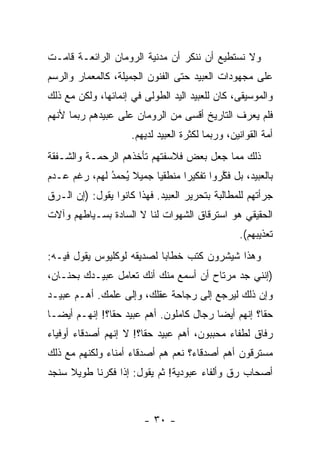 ‫ﻭﻻ ﻨﺴﺘﻁﻴﻊ ﺃﻥ ﻨﻨﻜﺭ ﺃﻥ ﻤﺩﻨﻴﺔ ﺍﻟﺭﻭﻤﺎﻥ ﺍﻟﺭﺍﺌﻌـﺔ ﻗﺎﻤـﺕ‬
‫ﻋﻠﻰ ﻤﺠﻬﻭﺩﺍﺕ ﺍﻟﻌﺒﻴﺩ ﺤﺘﻰ ﺍﻟﻔﻨﻭﻥ ﺍﻟﺠﻤﻴﻠﺔ، ﻜﺎﻟﻤﻌﻤﺎﺭ ﻭﺍﻟﺭﺴﻡ‬
‫ﻭﺍﻟﻤﻭﺴﻴﻘﻰ، ﻜﺎﻥ ﻟﻠﻌﺒﻴﺩ ﺍﻟﻴﺩ ﺍﻟﻁﻭﻟﻰ ﻓﻲ ﺇﻨﻤﺎﺌﻬﺎ، ﻭﻟﻜﻥ ﻤﻊ ﺫﻟﻙ‬
‫ﻓﻠﻡ ﻴﻌﺭﻑ ﺍﻟﺘﺎﺭﻴﺦ ﺃﻗﺴﻰ ﻤﻥ ﺍﻟﺭﻭﻤﺎﻥ ﻋﻠﻰ ﻋﺒﻴﺩﻫﻡ ﺭﺒﻤﺎ ﻷﻨﻬﻡ‬
                     ‫ﺃﻤﺔ ﺍﻟﻘﻭﺍﻨﻴﻥ، ﻭﺭﺒﻤﺎ ﻟﻜﺜﺭﺓ ﺍﻟﻌﺒﻴﺩ ﻟﺩﻴﻬﻡ.‬
‫ﺫﻟﻙ ﻤﻤﺎ ﺠﻌل ﺒﻌﺽ ﻓﻼﺴﻔﺘﻬﻡ ﺘﺄﺨﺫﻫﻡ ﺍﻟﺭﺤﻤـﺔ ﻭﺍﻟﺸـﻔﻘﺔ‬
‫ﺒﺎﻟﻌﺒﻴﺩ، ﺒل ﻓﻜﺭﻭﺍ ﺘﻔﻜﻴ ‪‬ﺍ ﻤﻨﻁﻘ ‪‬ﺎ ﺠﻤﻴﻼ ﻴﺤﻤﺩ ﻟﻬﻡ، ﺭﻏﻡ ﻋـﺩﻡ‬
              ‫ﹰ ُ ‪ُ‬‬     ‫ﻴ‬       ‫ﺭ‬         ‫ﱠ‬
‫ﺠﺭﺃﺘﻬﻡ ﻟﻠﻤﻁﺎﻟﺒﺔ ﺒﺘﺤﺭﻴﺭ ﺍﻟﻌﺒﻴﺩ. ﻓﻬﺫﺍ ﻜﺎﻨﻭﺍ ﻴﻘﻭل: )ﺇﻥ ﺍﻟـ ‪‬ﻕ‬
 ‫ﺭ‬
‫ﺍﻟﺤﻘﻴﻘﻲ ﻫﻭ ﺍﺴﺘﺭﻗﺎﻕ ﺍﻟﺸﻬﻭﺍﺕ ﻟﻨﺎ ﻻ ﺍﻟﺴﺎﺩﺓ ﺒﺴـﻴﺎﻁﻬﻡ ﻭﺁﻻﺕ‬
                                                  ‫ﺘﻌﺫﻴﺒﻬﻡ(.‬
‫ﻭﻫﺫﺍ ﺸﻴﺸﺭﻭﻥ ﻜﺘﺏ ﺨﻁﺎ ‪‬ﺎ ﻟﺼﺩﻴﻘﻪ ﻟﻭﻜﻠﻴﻭﺱ ﻴﻘﻭل ﻓﻴـﻪ:‬
                           ‫ﺒ‬
‫)ﺇﻨﻨﻲ ﺠﺩ ﻤﺭﺘﺎﺡ ﺃﻥ ﺃﺴﻤﻊ ﻤﻨﻙ ﺃﻨﻙ ﺘﻌﺎﻤل ﻋﺒﻴـﺩﻙ ﺒﺤﻨـﺎﻥ،‬
‫ﻭﺇﻥ ﺫﻟﻙ ﻟﻴﺭﺠﻊ ﺇﻟﻰ ﺭﺠﺎﺤﺔ ﻋﻘﻠﻙ، ﻭﺇﻟﻰ ﻋﻠﻤﻙ. ﺃﻫـﻡ ﻋﺒﻴـﺩ‬
‫ﺤ ﹰﺎ؟ ﺇﻨﻬﻡ ﺃﻴ ‪‬ﺎ ﺭﺠﺎل ﻜﺎﻤﻠﻭﻥ. ﺃﻫﻡ ﻋﺒﻴﺩ ﺤ ﹰﺎ؟! ﺇﻨﻬـﻡ ﺃﻴ ‪‬ـﺎ‬
  ‫ﻀ‬             ‫ﻘ‬                          ‫ﻀ‬           ‫ﻘ‬
‫ﺭﻓﺎﻕ ﻟﻁﻔﺎﺀ ﻤﺤﺒﺒﻭﻥ، ﺃﻫﻡ ﻋﺒﻴﺩ ﺤ ﹰﺎ؟! ﻻ ﺇﻨﻬﻡ ﺃﺼﺩﻗﺎﺀ ﺃﻭﻓﻴﺎﺀ‬
                        ‫ﻘ‬
‫ﻤﺴﺘﺭﻗﻭﻥ ﺃﻫﻡ ﺃﺼﺩﻗﺎﺀ؟ ﻨﻌﻡ ﻫﻡ ﺃﺼﺩﻗﺎﺀ ﺃﻤﻨﺎﺀ ﻭﻟﻜﻨﻬﻡ ﻤﻊ ﺫﻟﻙ‬
‫ﺃﺼﺤﺎﺏ ﺭﻕ ﻭﺃﻟﻔﺎﺀ ﻋﺒﻭﺩﻴﺔ! ﺜﻡ ﻴﻘﻭل: ﺇﺫﺍ ﻓﻜﺭﻨﺎ ﻁﻭﻴﻼ ﺴﻨﺠﺩ‬
     ‫ﹰ‬



                        ‫- ٠٣ -‬
 