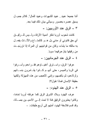 ‫ﺃﻨﻨﺎ ﺠﻤﻴ ‪‬ﺎ ﻋﺒﻴﺩ.. ﻋﺒﻴﺩ ﻟﻠﺸﻬﻭﺍﺕ ﻭﻋﺒﻴﺩ ﻟﻠﻤﺎل". ﻜﻼﻡ ﺠﻤﻴـل‬
                                             ‫ﻌ‬
          ‫ﻴﺴﺒﻕ ﻋﺼﺭﻩ ﺒﻌﺼﻭﺭ ﻭﺴﻴﺄﺘﻲ ﺒﻴﺎﻥ ﺫﻟﻙ ﻓﻴﻤﺎ ﺒﻌﺩ.‬

                        ‫٣ - ﺍﻟ ‪‬ﻕ ﻋﻨﺩ ﺍﻷﻭﺭﺒﻴﻴﻥ: -‬
                                         ‫ﺭ‬
‫ﻜﺎﻨﺕ ﺸﻌﻭﺏ ﺃﻭﺭﺒﺎ ﺘﻨﻜﺭ ﺁﺩﻤﻴﺔ ﺍﻷﺭﻗﺎﺀ ﻭﻟـﻴﺱ ﻟﻠـﺭﻗﻴـﻕ‬
    ‫‪‬‬
    ‫َ‬             ‫‪‬‬
‫ﺃﻱ ﺤﻕ ﻗﺎﻨﻭﻨﻲ ﺃﻭ ﻤﺩﻨﻲ ﺒل ﻫـﻭ ﻜﺎﻟﻤﺘـﺎﻉ ﻭﺍﻷﺜـﺎﺙ ﻴﻔﻌـل‬
‫ﺒﻪ ﻤﺎﻟﻜﻪ ﻤﺎ ﻴﺸﺎﺀ، ﻭﻜﺎﻥ ﻤﻥ ﻗﻭﺍﻨﻴﻨﻬﻡ ﺃﻥ ﺍﻟﻤﺭﺃﺓ ﺇﺫﺍ ﺘﺯﻭﺠـﺕ‬
   ‫‪‬‬
   ‫َ‬
                             ‫ﻤﻥ ﺭﻗﻴﻘﻬﺎ ﻴﺘﻡ ﺤﺭﻗﻬﻤﺎ ﺴﻭ ‪‬ﺎ.‬
                               ‫ﻴ‬           ‫‪‬‬
                                           ‫ُ‬

                       ‫٤ - ﺍﻟ ‪‬ﻕ ﻋﻨﺩ ﺍﻟﺠﺭﻤﺎﻨﻴﻴﻥ: -‬
                                          ‫ﺭ‬
‫ﻋﺭﻓﻭﺍ ﺍﻟ ‪‬ﻕ، ﻭﺍﺴـﺘﺭﻕ ﺃﻏﻨﻴـﺎﺅﻫﻡ ﻓﻘـﺭﺍﺀﻫﻡ ﻭﺃﺴـﺭﻓﻭﺍ‬
                                      ‫ﺭ‬
‫ﻓﻲ ﺍﻟﺭﺒﺎ ﻭﺍﻟﻤﻴﺴﺭ، ﺤﺘﻰ ﺃﻨﻬـﻡ ﻜـﺎﻨﻭﺍ ﻴﻘـﺎﻤﺭﻭﻥ ﺒﻨﺴـﺎﺌﻬﻡ‬
‫ﻭﺃﻭﻻﺩﻫﻡ، ﺜﻡ ﺒﺄﻨﻔﺴﻬﻡ، ﻭﺇﻨﻨﻲ ﻷﺘﻌﺠﺏ ﻤﻥ ﻫﺫﻩ ﺍﻟﻤﻬﺯﻟﺔ ﻭﻟﻜﻨﻬﺎ‬
                              ‫ﺤﻘﻴﻘﺔ ﺍﻹﻨﺴﺎﻥ ﻓﻤﺎﺫﺍ ﻨﻘﻭل؟!‬

                            ‫٥ - ﺍﻟ ‪‬ﻕ ﻋﻨﺩ ﺍﻟﻬﻨﻭﺩ: -‬
                                           ‫ﺭ‬
‫ﻋﺭﻑ ﺍﻟﻬﻨﻭﺩ ﻭﺒﻼﺩ ﺍﻟﺸﺭﻕ ﺍﻟ ‪‬ﻕ ﻜﻤﺎ ﻋﺭﻓﺘﻪ ﺃﻭﺭﺒﺎ ﺘﻤﺎ ‪‬ﺎ،‬
  ‫ﻤ‬                      ‫ﺭ‬
‫ﻭﻜﺎﻨﻭﺍ ﻴﻌﺘﺒﺭﻭﻥ ﺍﻟ ‪‬ﻗﻴﻕ ﻓﺌﺔ ﻻ ﺘﻤﺕ ﺇﻟـﻰ ﺍﻵﺩﻤﻴـﻴﻥ ﺒﺼـﻠﺔ،‬
                                  ‫ﺭ‬
          ‫ﻭﻗﺩ ﻗﺴﻡ ﻓﻼﺴﻔﺔ ﺍﻟﻬﻨﻭﺩ ﺃﻤﺘﻬﻡ ﺇﻟﻰ ﺃﺭﺒﻊ ﻁﺒﻘﺎﺕ: -‬
                                                ‫‪‬‬



                       ‫- ١٣ -‬
 