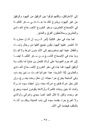 ‫ﺇﻟﻰ ﺍﻻﺴﺘﺭﻗﺎﻕ، ﻭﻟﻜﻨﻬﻡ ﻓﺭﻗﻭﺍ ﺒﻴﻥ ﺍﻟ ‪‬ﻗﻴﻕ ﻤﻥ ﺍﻟﻴﻬﻭﺩ ﻭﺍﻟ ‪‬ﻗﻴﻕ‬
   ‫ﺭ‬                  ‫ﺭ‬           ‫‪َ‬‬
‫ﻤﻥ ﻏﻴﺭ ﺍﻟﻴﻬﻭﺩ، ﻭﻴﺸﺭﺡ ﺫﻟﻙ ﻤﺎ ﺠـﺎﺀ ﻓـﻲ ﺴـﻔﺭ ﺍﻟﺘﺜﻨﻴـﺔ‬
‫ﻓﻲ ﺍﻹﺼﺤﺎﺡ ﺍﻟﻌﺸﺭﻴﻥ، ﻭﺴﻔﺭ ﺍﻟﺨﺭﻭﺝ ﺍﻹﺼـﺤﺎﺡ ﺍﻟﺤـﺎﺩﻱ‬
                    ‫ﻭﺍﻟﻌﺸﺭﻴﻥ ﻭﺴﺘﻼﺤﻅﻭﻥ ﺍﻟﻔﺭﻕ ﻭﺍﻟﺘﻤﺎﻴﺯ.‬
‫ﻓﻤﺎ ﺠﺎﺀ ﻓﻲ ﺴﻔﺭ ﺍﻟﺘﺜﻨﻴﺔ )ﺃﻤﺭ ﺍﻟـﺭﺏ ﺃﻥ ﻜـل ﻤﺤﺎﺭﺒـﺔ‬
                ‫‪‬‬
                ‫َ‬
‫ﺇﺫﺍ ﺍﻨﺘﺼﺭ ﻋﻠﻴﻬﺎ ﺍﻟﻴﻬﻭﺩ ﻴﻜﻭﻥ ﺠﻤﻴﻊ ﺃﻫﻠﻬﺎ ﻤﻥ ﺭﺠﺎل ﻭﻨﺴـﺎﺀ‬
‫ﻭﺃﻁﻔﺎل ﻋﺒﻴ ‪‬ﺍ ﻟﻬﻡ ﻴﺴﺨﺭﻭﻨﻬﻡ ﺇﻟﻰ ﺍﻷﺒﺩ ﺒﺩﻭﻥ ﺸﺭﻁ ﻭﻻ ﻗﻴـﺩ(‬
                               ‫‪‬‬         ‫ﺩ‬
‫ﻭﻤﺎ ﺠﺎﺀ ﻓﻲ ﺍﻹﺼﺤﺎﺡ ﺍﻟﺘﺎﺴـﻊ ﻤـﻥ ﺴـﻔﺭ ﺍﻟﺘﺜﻨﻴـﺔ ﺃﻴ ‪‬ـﺎ‬
  ‫ﻀ‬
‫)ﺇﻥ ﺍﷲ ﺤﺭﻡ ﺍﻟﻌﺒﻭﺩﻴﺔ ﻋﻠﻰ ﺃﻭﻻﺩ ﻜﻨﻌﺎﻥ ﺒﻥ ﺤﺎﻡ( ﺃﻤﺎ ﺒﺎﻟﻨﺴـﺒﺔ‬
          ‫‪‬‬                                   ‫َ‬
                                              ‫‪‬‬
‫ﻟﺭﻗﻴﻕ ﺍﻟﻴﻬﻭﺩ ﻓﻤﺎ ﺠﺎﺀ ﻓﻲ ﺴﻔﺭ ﺍﻟﺨﺭﻭﺝ ﺍﻹﺼـﺤﺎﺡ ﺍﻟﺤـﺎﺩﻱ‬
‫ﻭﺍﻟﻌﺸﺭﻴﻥ )ﺇﺫﺍ ﺍﺸﺘﺭﻴﺕ ﻋﺒ ‪‬ﺍ ﻋﺒﺭﺍﻨ ‪‬ﺎ ﻓﺴـﺕ ﺴـﻨﻴﻥ ﻴﺨـﺩﻡ،‬
                   ‫ﻴ‬        ‫ﺩ‬
‫ﻭﻓﻲ ﺍﻟﺴﺎﺒﻌﺔ ﻴﺨﺭﺝ ﺤ ‪‬ﺍ ﻤﺠﺎ ﹰﺎ، ﺇﻥ ﺩﺨل ﻭﺤﺩﻩ ﻴﺨـﺭﺝ، ﻭﺇﻥ‬
                         ‫ﻨ‬      ‫ﺭ‬
‫ﻜﺎﻥ ﺒﻌل ﺍﻤﺭﺃﺓ ﻓﺘﺨﺭﺝ ﺍﻤﺭﺃﺘﻪ ﻤﻌﻪ، ﻭﺇﻥ ﺃﻋﻁﺎﻩ ﺴﻴﺩﻩ ﺍﻤـﺭﺃﺓ‬
‫ﻭﻟﺩﺕ ﻟﻪ ﺒﻨﻴﻥ ﻭﺒﻨﺎﺕ ﻓﺎﻟﻤﺭﺃﺓ ﻭﺃﻭﻻﺩﻫﺎ ﻴﻜﻭﻨﻭﻥ ﻟﺴﻴﺩﻩ ﻭﻴﺨﺭﺝ‬
‫ﻫﻭ ﻭﺤﺩﻩ، ﻭﻟﻜﻥ ﺇﺫﺍ ﻗﺎل ﺍﻟﻌﺒﺩ ﺃﺤﺏ ﺴﻴﺩﻱ ﻭﺍﻤﺭﺃﺘﻲ ﻭﺃﻭﻻﺩﻱ‬
                    ‫‪‬‬
                    ‫ُ‬
‫ﻭﻻ ﺃﺨﺭﺝ ﺤ ‪‬ﺍ، ﻴﻘﺩﻤﻪ ﺴﻴﺩﻩ ﺇﻟﻰ ﺒﺎﺏ ﺍﻟﻤﺩﻴﻨﺔ ﻭﻴﺜﻘـﺏ ﺃﺫﻨـﻪ‬
                                    ‫‪‬‬     ‫ﺭ‬
                                 ‫ﺒﺎﻟﻤﺜﻘﺏ ﻓﻴﺨﺩﻤﻪ ﺇﻟﻰ ﺍﻷﺒﺩ.‬



                        ‫- ٥٣ -‬
 