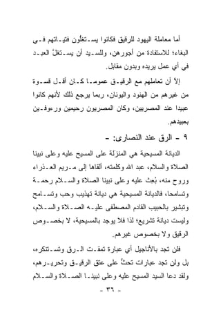 ‫ﺃﻤﺎ ﻤﻌﺎﻤﻠﺔ ﺍﻟﻴﻬﻭﺩ ﻟﻠﺭﻗﻴﻕ ﻓﻜﺎﻨﻭﺍ ﻴﺴـﺘﻐﻠﻭﻥ ﻓﺘﻴـﺎﺘﻬﻡ ﻓـﻲ‬
               ‫ﱡ‬                                   ‫‪‬‬
‫ﺍﻟﺒﻐﺎﺀ؛ ﻟﻼﺴﺘﻔﺎﺩﺓ ﻤﻥ ﺃﺠﻭﺭﻫﻥ، ﻭﻟﻠﺴـﻴﺩ ﺃﻥ ﻴﺴـﺘﻐل ﺍﻟﻌﺒـﺩ‬
       ‫ﱠ‬
                          ‫ﻓﻲ ﺃﻱ ﻋﻤل ﻴﺭﻴﺩﻩ ﻭﺒﺩﻭﻥ ﻤﻘﺎﺒل.‬
‫ﺇﻻ ﺃﻥ ﺘﻌﺎﻤﻠﻬﻡ ﻤﻊ ﺍﻟ ‪‬ﻗﻴـﻕ ﻋﻤﻭ ‪‬ـﺎ ﻜـﺎﻥ ﺃﻗـل ﻗﺴـﻭﺓ‬
                  ‫ﻤ‬         ‫ﺭ‬                  ‫ﱠ‬
‫ﻤﻥ ﻏﻴﺭﻫﻡ ﻤﻥ ﺍﻟﻬﻨﻭﺩ ﻭﺍﻟﻴﻭﻨﺎﻥ، ﺭﺒﻤﺎ ﻴﺭﺠﻊ ﺫﻟﻙ ﻷﻨﻬﻡ ﻜﺎﻨﻭﺍ‬
‫ﻋﺒﻴ ‪‬ﺍ ﻋﻨﺩ ﺍﻟﻤﺼﺭﻴﻴﻥ، ﻭﻜﺎﻥ ﺍﻟﻤﺼﺭﻴﻭﻥ ﺭﺤﻴﻤﻴﻥ ﻭﺭﺀﻭﻓـﻴﻥ‬
                                             ‫ﺩ‬
                                                 ‫ﺒﻌﺒﻴﺩﻫﻡ.‬

                          ‫٩ - ﺍﻟ ‪‬ﻕ ﻋﻨﺩ ﺍﻟﻨﺼﺎﺭﻯ: -‬
                                          ‫ﺭ‬
‫ﺍﻟﺩﻴﺎﻨﺔ ﺍﻟﻤﺴﻴﺤﻴﺔ ﻫﻲ ﺍﻟﻤﻨﺯﻟﺔ ﻋﻠﻰ ﺍﻟﻤﺴﻴﺢ ﻋﻠﻴﻪ ﻭﻋﻠﻰ ﻨﺒﻴﻨﺎ‬
                             ‫‪‬‬
                             ‫َ‬
‫ﺍﻟﺼﻼﺓ ﻭﺍﻟﺴﻼﻡ، ﻋﺒﺩ ﺍﷲ ﻭﻜﻠﻤﺘﻪ، ﺃﻟﻘﺎﻫﺎ ﺇﻟﻰ ﻤـﺭﻴﻡ ﺍﻟﻌـﺫﺭﺍﺀ‬
‫ﻭﺭﻭﺡ ﻤﻨﻪ، ﺒﻌﺙ ﻋﻠﻴﻪ ﻭﻋﻠﻰ ﻨﺒﻴﻨﺎ ﺍﻟﺼﻼﺓ ﻭﺍﻟﺴـﻼﻡ ﺭﺤﻤـﺔ‬
                                    ‫ُِ ﹶ‬
‫ﻭﺘﺴﺎﻤ ‪‬ﺎ، ﻓﺎﻟﺩﻴﺎﻨﺔ ﺍﻟﻤﺴﻴﺤﻴﺔ ﻫﻲ ﺩﻴﺎﻨﺔ ﺘﻬﺫﻴﺏ ﻭﺤﺏ ﻭﺘﺴـﺎﻤﺢ‬
                                               ‫ﺤ‬
‫ﻭﺘﺒﺸﻴﺭ ﺒﺎﻟﺤﺒﻴﺏ ﺍﻟﻘﺎﺩﻡ ﺍﻟﻤﺼﻁﻔﻰ ﻋﻠﻴـﻪ ﺍﻟﺼـﻼﺓ ﻭﺍﻟﺴـﻼﻡ،‬
‫ﻭﻟﻴﺴﺕ ﺩﻴﺎﻨﺔ ﺘﺸﺭﻴﻊ؛ ﻟﺫﺍ ﻓﻼ ﻴﻭﺠﺩ ﺒﺎﻟﻤﺴﻴﺤﻴﺔ، ﻻ ﺒﺨﺼـﻭﺹ‬
                             ‫ﺍﻟ ‪‬ﻗﻴﻕ ﻭﻻ ﺒﺨﺼﻭﺹ ﻏﻴﺭﻫﻡ.‬
                                                ‫ﺭ‬
‫ﻓﻠﻥ ﺘﺠﺩ ﺒﺎﻷﻨﺎﺠﻴل ﺃﻱ ﻋﺒﺎﺭﺓ ﺘﻤﻘـﺕ ﺍﻟـ ‪‬ﻕ ﻭﺘﺴـﺘﻨﻜﺭﻩ،‬
            ‫ﺭ‬
‫ﺒل ﻭﻟﻥ ﺘﺠﺩ ﻋﺒﺎﺭﺍﺕ ﺘﺤﺙ ﻋﻠﻰ ﻋﺘﻕ ﺍﻟ ‪‬ﻗﻴـﻕ ﻭﺘﺤﺭﻴـﺭﻫﻡ،‬
               ‫ﺭ‬            ‫ﱡ‬
‫ﻭﻟﻘﺩ ﺩﻋﺎ ﺍﻟﺴﻴﺩ ﺍﻟﻤﺴﻴﺢ ﻋﻠﻴﻪ ﻭﻋﻠﻰ ﻨﺒﻴﻨـﺎ ﺍﻟﺼـﻼﺓ ﻭﺍﻟﺴـﻼﻡ‬
                        ‫- ٦٣ -‬
 