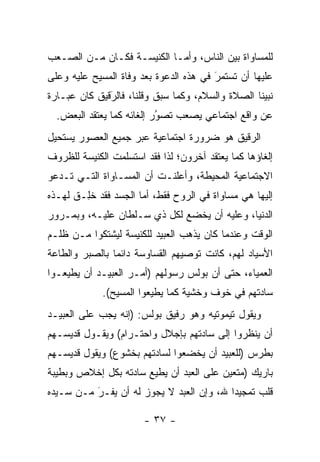 ‫ﻟﻠﻤﺴﺎﻭﺍﺓ ﺒﻴﻥ ﺍﻟﻨﺎﺱ، ﻭﺃ ‪‬ـﺎ ﺍﻟﻜﻨﻴﺴـﺔ ﻓﻜـﺎﻥ ﻤـﻥ ﺍﻟﺼـﻌﺏ‬
                            ‫ﻤ‬
‫ﻋﻠﻴﻬﺎ ﺃﻥ ﺘﺴﺘﻤﺭ ﻓﻲ ﻫﺫﻩ ﺍﻟﺩﻋﻭﺓ ﺒﻌﺩ ﻭﻓﺎﺓ ﺍﻟﻤﺴﻴﺢ ﻋﻠﻴﻪ ﻭﻋﻠﻰ‬
                                        ‫َ‬
                                        ‫‪‬‬
‫ﻨﺒﻴﻨﺎ ﺍﻟﺼﻼﺓ ﻭﺍﻟﺴﻼﻡ، ﻭﻜﻤﺎ ﺴﺒﻕ ﻭﻗﻠﻨﺎ، ﻓﺎﻟﺭﻗﻴﻕ ﻜﺎﻥ ﻋﺒـﺎﺭﺓ‬
              ‫‪‬‬
              ‫َ‬
  ‫ﻋﻥ ﻭﺍﻗﻊ ﺍﺠﺘﻤﺎﻋﻲ ﻴﺼﻌﺏ ﺘﺼﻭﺭ ﺇﻟﻐﺎﺌﻪ ﻜﻤﺎ ﻴﻌﺘﻘﺩ ﺍﻟﺒﻌﺽ.‬
                           ‫ُ‬
                           ‫‪‬‬
‫ﺍﻟ ‪‬ﻗﻴﻕ ﻫﻭ ﻀﺭﻭﺭﺓ ﺍﺠﺘﻤﺎﻋﻴﺔ ﻋﺒﺭ ﺠﻤﻴﻊ ﺍﻟﻌﺼﻭﺭ ﻴﺴﺘﺤﻴل‬
                                            ‫ﺭ‬
‫ﺇﻟﻐﺎﺅﻫﺎ ﻜﻤﺎ ﻴﻌﺘﻘﺩ ﺁﺨﺭﻭﻥ؛ ﻟﺫﺍ ﻓﻘﺩ ﺍﺴﺘﺴﻠﻤﺕ ﺍﻟﻜﻨﻴﺴﺔ ﻟﻠﻅﺭﻭﻑ‬
‫ﺍﻻﺠﺘﻤﺎﻋﻴﺔ ﺍﻟﻤﺤﻴﻁﺔ، ﻭﺃﻋﻠﻨـﺕ ﺃﻥ ﺍﻟﻤﺴـﺎﻭﺍﺓ ﺍﻟﺘـﻲ ﺘـﺩﻋﻭ‬
‫ﺇﻟﻴﻬﺎ ﻫﻲ ﻤﺴﺎﻭﺍﺓ ﻓﻲ ﺍﻟﺭﻭﺡ ﻓﻘﻁ، ﺃﻤﺎ ﺍﻟﺠﺴﺩ ﻓﻘﺩ ﺨِـﻕ ﻟﻬـﺫﻩ‬
      ‫ﹸﻠ ﹶ‬            ‫‪‬‬
‫ﺍﻟﺩﻨﻴﺎ، ﻭﻋﻠﻴﻪ ﺃﻥ ﻴﺨﻀﻊ ﻟﻜل ﺫﻱ ﺴـﻠﻁﺎﻥ ﻋﻠﻴـﻪ، ﻭﺒﻤـﺭﻭﺭ‬
‫ﺍﻟﻭﻗﺕ ﻭﻋﻨﺩﻤﺎ ﻜﺎﻥ ﻴﺫﻫﺏ ﺍﻟﻌﺒﻴﺩ ﻟﻠﻜﻨﻴﺴﺔ ﻟﻴﺸﺘﻜﻭﺍ ﻤـﻥ ﻅﻠـﻡ‬
‫ﺍﻷﺴﻴﺎﺩ ﻟﻬﻡ، ﻜﺎﻨﺕ ﺘﻭﺼﻴﻬﻡ ﺍﻟﻘﺴﺎﻭﺴﺔ ﺩﺍﺌ ‪‬ﺎ ﺒﺎﻟﺼﺒﺭ ﻭﺍﻟﻁﺎﻋﺔ‬
                ‫ﻤ‬
‫ﺍﻟﻌﻤﻴﺎﺀ، ﺤﺘﻰ ﺃﻥ ﺒﻭﻟﺱ ﺭﺴﻭﻟﻬﻡ )ﺃﻤـﺭ ﺍﻟﻌﺒﻴـﺩ ﺃﻥ ﻴﻁﻴﻌـﻭﺍ‬
             ‫ﺴﺎﺩﺘﻬﻡ ﻓﻲ ﺨﻭﻑ ﻭﺨﺸﻴﺔ ﻜﻤﺎ ﻴﻁﻴﻌﻭﺍ ﺍﻟﻤﺴﻴﺢ(.‬
‫ﻭﻴﻘﻭل ﺘﻴﻤﻭﺘﻴﻪ ﻭﻫﻭ ﺭﻓﻴﻕ ﺒﻭﻟﺱ: )ﺇﻨﻪ ﻴﺠﺏ ﻋﻠﻰ ﺍﻟﻌﺒﻴـﺩ‬
‫ﺃﻥ ﻴﻨﻅﺭﻭﺍ ﺇﻟﻰ ﺴﺎﺩﺘﻬﻡ ﺒﺈﺠﻼل ﻭﺍﺤﺘـﺭﺍﻡ( ﻭﻴﻘـﻭل ﻗﺩﻴﺴـﻬﻡ‬
‫ﺒﻁﺭﺱ )ﻟﻠﻌﺒﻴﺩ ﺃﻥ ﻴﺨﻀﻌﻭﺍ ﻟﺴﺎﺩﺘﻬﻡ ﺒﺨﺸﻭﻉ( ﻭﻴﻘﻭل ﻗﺩﻴﺴـﻬﻡ‬
‫ﺒﺎﺭﻴﻙ )ﻤﺘﻌﻴﻥ ﻋﻠﻰ ﺍﻟﻌﺒﺩ ﺃﻥ ﻴﻁﻴﻊ ﺴﺎﺩﺘﻪ ﺒﻜل ﺇﺨﻼﺹ ﻭﺒﻁﻴﺒﺔ‬
                                         ‫‪‬‬
‫ﻗﻠﺏ ﺘﻤﺠﻴ ‪‬ﺍ ﷲ، ﻭﺇﻥ ﺍﻟﻌﺒﺩ ﻻ ﻴﺠﻭﺯ ﻟﻪ ﺃﻥ ﻴﻔـﺭ ﻤـﻥ ﺴـﻴﺩﻩ‬
          ‫‪‬‬
          ‫َ‬                               ‫ﺩ‬

                       ‫- ٧٣ -‬
 