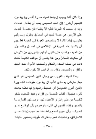 ‫ﻭﺇﻻ ﻜﺎﻥ ﺁﺜ ‪‬ﺎ ﻭﻴﺠﺏ ﺇﺭﺠﺎﻋﻪ ﻟﺴﻴﺩﻩ ﻤـﺭﺓ ﺃﺨـﺭﻯ( ﻭﻴﻘـﻭل‬
                                      ‫ﻤ‬        ‫ﱠ‬
‫ﻗﺩﻴﺴﻬﻡ ﺃﺯﻴﺩﻭﺭ: )ﺇﻥ ﺍﻟﻌﺒﺩ ﺍﻟﻤﺴﻴﺤﻲ ﻴﺠﺏ ﺃﻥ ﻴﻅـل ﻋﺒـ ‪‬ﺍ،‬
  ‫ﺩ‬
‫ﻭﺇﻨﻪ ﺇﺫﺍ ﻤﻨﺤﺕ ﻟﻪ ﺍﻟﺤﺭﻴﺔ ﻓﻌﻠﻴﻪ ﺃﻻ ﻴﻘﺒﻠﻬﺎ؛ ﻓﺈﻥ ﺨﺩﻤـﺔ ﺍﻟﻌﺒـﺩ‬
                         ‫ﱠ‬
‫ﻋﻠﻰ ﺍﻷﺭﺽ ﻫﻲ ﺨﺩﻤﺔ ﻟﻠﺴﻴﺩ ﻓﻲ ﺍﻟﺴﻤﺎﺀ(. ﻭﻴﻘﻭل ﺭﺴـﻭﻟﻬﻡ‬
‫ﺒﻁﺭﺱ: )ﻭﻟﻤﺎ ﻜﺎﻨﻭﺍ ﻻ ﻴﺴﺘﻁﻴﻌﻭﻥ ﺍﻟﻌﻭﺩﺓ ﺇﻟﻰ ﺍﻟﺤﺭﻴﺔ ﻓﻌﻠـﻴﻬﻡ‬
                                            ‫‪‬‬
‫ﺃﻥ ﻴﻨﺸﺩﻭﺍ ﻫﺫﻩ ﺍﻟﺤﺭﻴﺔ ﻓﻲ ﺍﻹﺨﻼﺹ ﻓﻲ ﺍﻟﻌﻤـل ﻭﺍﻟﺘﺤـﺭﺭ‬
 ‫‪‬‬
 ‫ُ‬
‫ﻤﻥ ﺍﻟﺨﻭﻑ ﻭﺍﻟﺤﺏ ﺤﺘﻰ ﺘﻨﺘﻬﻲ ﺁﺠﺎﻟﻬﻡ ﻓﻴﺘﺤﺭﺭﻭﻥ ﻤﻥ ﺍﻷﺭﺽ‬
‫ﻓﻲ ﻤﻠﻜﻭﺕ ﺍﻟﺴﻤﺎﺀ( ﻭﻤﻥ ﻫﻨﺎ ﻴﺘﻀﺢ ﺃﻥ ﻤﻭﺍﻗﻑ ﺍﻟﻜﻨﻴﺴﺔ ﻜﺎﻨﺕ‬
‫ﺩﺍﺌ ‪‬ﺎ ﻓﻲ ﺼﻑ ﺍﻟﺴﺎﺩﺓ ﻭﺍﻟﺤﻜﺎﻡ ﻭﺃﺼﺤﺎﺏ ﺍﻷﻤﻭﺍل ﻀﺩ ﺍﻟﻌﺒﻴﺩ‬
                                              ‫ﻤ‬
        ‫ﻭﺍﻟﻔﻘﺭﺍﺀ ﻭﺍﻟﻤﻌﺩﻤﻴﻥ ﻭﻜﺎﻥ ﻤﻥ ﺍﻟﻭﺍﺠﺏ ﺃﻻ ﻴﻜﻭﻥ ﺫﻟﻙ.‬
                  ‫ﱠ‬
‫ﻭﻫﺫﺍ ﺍﻟﻤﻭﻗﻑ ﺍﻟﻐﺭﻴﺏ ﻤﻥ ﺭﺠﺎل ﺍﻟﺩﻴﻥ ﺍﻟﻤﺴﻴﺤﻲ ﻫﻭ ﺍﻟﺫﻱ‬
‫ﺠﻌل ﻤﺎﺭﻜﺱ ﻴﻌـﺎﺩﻱ ﺍﻷﺩﻴـﺎﻥ ﻭﻴﻘـﻭل ﻤﻘﻭﻟﺘـﻪ ﺍﻟﺸـﻬﻴﺭﺓ‬
‫)ﺍﻟﺩﻴﻥ ﺃﻓﻴﻭﻥ ﺍﻟﺸﻌﻭﺏ( ﺃﻱ ﺍﻟﻤﺤﻴﻁ ﻭﺍﻟﻤﻬﺩﺉ ﻟﻬﺎ ﻓﻜﻠﻤﺎ ﺠﺎﺀﺕ‬
       ‫ﱠ‬
‫ﺜﺎﺌﺭﺓ ﻏﺎﻀﺒﺔ، ﺍﻟﻔﺌﺎﺕ ﺍﻟﻤﻌﺩﻤﺔ ﻤﻥ ﻓﻘﺭﺍﺀ ﻭﻋﺒﻴﺩ ﺍﻟﺸﻌﺏ، ﺘﺸﻜﻭ‬
‫ﻟﻠﻜﻨﻴﺴﺔ ﻤﻥ ﻅﻠﻡ ﻭﺍﺒﺘﺯﺍﺯ ﺍﻷﻏﻨﻴﺎﺀ ﻟﻬﻡ، ﺃﻭﺼـﺘﻬﻡ ﺍﻟﻘﺴﺎﻭﺴـﺔ‬
‫ﺒﺎﻟﺼﺒﺭ ﻭﺇﻓﻨﺎﺀ ﺃﻨﻔﺴﻬﻡ ﻓﻲ ﺍﻟﺫل، ﻭﺃﻭﻫﻤﻭﻫﻡ ﺒﺄﻥ ﺍﻟﻭﺍﻗـﻊ ﻫـﻭ‬
‫ﺍﻟﺼﻭﺍﺏ، ﻭﺃﻥ ﻋﻠﻴﻬﻡ ﺍﻟﺴﻤﻊ ﻭﺍﻟﻁﺎﻋﺔ؛ ﻤﻤﺎ ﺴﺒﺏ ﺯﻴﺎﺩﺓ ﻋﻤـﺭ‬
            ‫‪‬‬
‫ﺍﻻﺴﺘﺭﻗﺎﻕ، ﻭﺍﺴﺘﻌﺒﺩﺕ ﺸﻌﻭﺏ ﻟﻔﺘﺭﺍﺕ ﻁﻭﻴﻠﺔ ﻭﻋﺼﻭﺭ ﻋﺩﻴﺩﺓ.‬

                        ‫- ٨٣ -‬
 