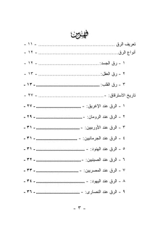 ‫‪‬‬
‫ﺘﻌﺭﻴﻑ ﺍﻟ ‪‬ﻕ ................................................ - ١١ -‬
                                                         ‫ﺭ‬
‫ﺃﻨﻭﺍﻉ ﺍﻟ ‪‬ﻕ .................................................. - ٢١ -‬
                                                           ‫ﺭ‬

‫١ - ﺭﻕ ﺍﻟﺠﺴﺩ: ...................................... - ٢١ -‬

‫٢ - ﺭﻕ ﺍﻟﻌﻘل:....................................... - ٣١ -‬

‫٣ - ﺭﻕ ﺍﻟﻘﻠﺏ: ................................................... - ٣١ -‬

‫ﺘﺎﺭﻴﺦ ﺍﻻﺴﺘﺭﻗﺎﻕ: - ......................................... - ٧٢ -‬

‫١ - ﺍﻟ ‪‬ﻕ ﻋﻨﺩ ﺍﻹﻏﺭﻴﻕ: - .................................... - ٧٢ -‬
                                                           ‫ﺭ‬

‫٢ - ﺍﻟ ‪‬ﻕ ﻋﻨﺩ ﺍﻟﺭﻭﻤﺎﻥ: - ..................................... - ٩٢ -‬
                                                             ‫ﺭ‬

‫٣ - ﺍﻟ ‪‬ﻕ ﻋﻨﺩ ﺍﻷﻭﺭﺒﻴﻴﻥ: - ................................... - ١٣ -‬
                                                            ‫ﺭ‬

‫٤ - ﺍﻟ ‪‬ﻕ ﻋﻨﺩ ﺍﻟﺠﺭﻤﺎﻨﻴﻴﻥ: - ................................. - ١٣ -‬
                                                            ‫ﺭ‬

‫٥ - ﺍﻟ ‪‬ﻕ ﻋﻨﺩ ﺍﻟﻬﻨﻭﺩ: - ....................................... - ١٣ -‬
                                                              ‫ﺭ‬

‫٦ - ﺍﻟ ‪‬ﻕ ﻋﻨﺩ ﺍﻟﺼﻴﻨﻴﻴﻥ: - .................................... - ٢٣ -‬
                                                             ‫ﺭ‬

‫٧ - ﺍﻟ ‪‬ﻕ ﻋﻨﺩ ﺍﻟﻤﺼﺭﻴﻴﻥ: - .................................. - ٣٣ -‬
                                                           ‫ﺭ‬

‫٨ - ﺍﻟ ‪‬ﻕ ﻋﻨﺩ ﺍﻟﻴﻬﻭﺩ: - ....................................... - ٤٣ -‬
                                                              ‫ﺭ‬

‫٩ - ﺍﻟ ‪‬ﻕ ﻋﻨﺩ ﺍﻟﻨﺼﺎﺭﻯ: - ................................... - ٦٣ -‬
                                                           ‫ﺭ‬


                                  ‫-٣-‬
 