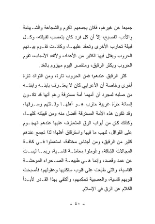 ‫ﺠﻤﻴ ‪‬ﺎ ﻋﻥ ﻏﻴﺭﻫﻡ، ﻓﻜﺎﻥ ﻴﺠﻤﻌﻬﻡ ﺍﻟﻜﺭﻡ ﻭﺍﻟﺸﺠﺎﻋﺔ ﻭﺍﻟﺸـﻬﺎﻤﺔ‬
                                                ‫ﻌ‬
‫ﻭﺍﻷﺩﺏ ﺍﻟﻔﺼﻴﺢ، ﺇﻻ ﺃﻥ ﻜل ﻓﺭﺩ ﻜﺎﻥ ﻴﺘﻌﺼﺏ ﻟﻘﺒﻴﻠﺘﻪ، ﻭﻜـل‬
               ‫‪‬‬                  ‫ﱠ‬
‫ﻗﺒﻴﻠﺔ ﺘﺤﺎﺭﺏ ﺍﻷﺨﺭﻯ ﻭﺘﺤﻘﺩ ﻋﻠﻴﻬـﺎ، ﻭﻜﺎﻨـﺕ ﺘﻘـﻭﻡ ﺒﻴـﻨﻬﻡ‬
‫ﺍﻟﺤﺭﻭﺏ ﻭﻴﻘﺘل ﻓﻴﻬﺎ ﺍﻟﻜﺜﻴﺭ ﻤﻥ ﺍﻷﻋﺩﺍﺩ، ﻭﻷﺘﻔﻪ ﺍﻷﺴﺒﺎﺏ، ﺘﻘﻭﻡ‬
        ‫ﺍﻟﺤﺭﻭﺏ ﻭﻴﻜﺜﺭ ﺍﻟ ‪‬ﻗﻴﻕ، ﻭﻤﻨﺘﺼﺭ ﺍﻟﻴﻭﻡ ﻤﻬﺯﻭﻡ ﺒﺎﻟﻐﺩ.‬
                                      ‫ﺭ‬
‫ﻜﺜﺭ ﺍﻟ ‪‬ﻗﻴﻕ ﻋﻨﺩﻫﻡ؛ ﻓﻤﻥ ﺍﻟﺤﺭﻭﺏ ﺘﺎﺭﺓ، ﻭﻤﻥ ﺍﻟﺘﻭﺍﻟﺩ ﺘﺎﺭﺓ‬
                                            ‫ﺭ‬
‫ﺃﺨﺭﻯ ﻭﺨﺎﺼﺔ ﺃﻥ ﺍﻷﻋﺭﺍﺒﻲ ﻜﺎﻥ ﻻ ﻴﻌﺘـﺭﻑ ﺒﺎﺒﻨـﻪ ﻭﺍﺒﻨﺘـﻪ‬
‫ﻤﻥ ﺼﻠﺒﻪ ﻟﻤﺠﺭﺩ ﺃﻥ ﺃﻤﻬﻤﺎ ﺃﻤﺔ ﻤﺴﺘﺭﻗﺔ ﺭﻏﻡ ﺃﻨﻬﺎ ﻗﺩ ﺘﻜـﻭﻥ‬
‫ﺇﻨﺴﺎﻨﺔ ﺤﺭﺓ ﻋﺭﺒﻴﺔ ﺤﺎﺭﺏ ﻫـﻭ ﺃﻫﻠﻬـﺎ ﻭﻗـﺘﻠﻬﻡ ﻭﺴـﺭﻗﻬﺎ،‬
                                        ‫‪َ‬‬
‫ﻭﻗﺩ ﺘﻜﻭﻥ ﻫﺫﻩ ﺍﻷﻤﺔ ﺍﻟﻤﺴﺘﺭﻗﺔ ﺃﻓﻀل ﻤﻨﻪ ﻭﻤﻥ ﻗﺒﻴﻠﺘﻪ ﻜﻠﻬـﺎ،‬
‫ﻭﻜﺫﻟﻙ ﻜﺎﻥ ﻤﻥ ﺃﺒﻭﺍﺏ ﺍﻟ ‪‬ﻕ ﺍﻟﻤﺘﻌﺎﺭﻑ ﻋﻠﻴﻬﺎ ﻋﻨﺩﻫﻡ ﺍﻟﻬﺠـﻭﻡ‬
                              ‫ﺭ‬
‫ﻋﻠﻰ ﺍﻟﻘﻭﺍﻓل، ﻟﻨﻬﺏ ﻤﺎ ﻓﻴﻬﺎ ﻭﺍﺴﺘﺭﻗﺎﻕ ﺃﻫﻠﻬﺎ؛ ﻟﺫﺍ ﺘﺠﻤﻊ ﻋﻨﺩﻫﻡ‬
       ‫‪‬‬
‫ﻜﺜﻴﺭ ﻤﻥ ﺍﻟ ‪‬ﻗﻴﻕ، ﻭﻤﻥ ﺃﺠﻨﺎﺱ ﻤﺨﺘﻠﻔﺔ، ﺍﺴﺘﻌﻤﻠﻭﺍ ﻓـﻲ ﻜﺎﻓـﺔ‬
                                         ‫ﺭ‬
‫ﺍﻟﻤﺠﺎﻻﺕ ﺍﻟﺸﺎﻗﺔ، ﻭﻋﻭﻤﻠﻭﺍ ﻤﻌﺎﻤﻠـﺔ ﻗﺎﺴـﻴﺔ، ﺭﺒﻤـﺎ ﻟﻴﺴـﺕ‬
                                 ‫ُ‬
‫ﻋﻥ ﻋﻤﺩ ﻭﻗﺼﺩ، ﻭﺇﻨﻤﺎ ﻫـﻲ ﻁﺒﻴﻌـﺔ ﺍﻟﺼـﺤﺭﺍﺀ ﺍﻟﻤﻭﺤﺸـﺔ‬
‫ﺍﻟﻘﺎﺴﻴﺔ، ﻭﺍﻟﺘﻲ ﻁﺒﻌﺕ ﻋﻠﻰ ﻗﻠﻭﺏ ﺴﺎﻜﻨﻴﻬﺎ ﻭﻋﻘﻭﻟﻬﻡ؛ ﻓﺄﺼﺒﺤﺕ‬
‫ﻗﻠﻭﺒﻬﻡ ﻗﺎﺴﻴﺔ، ﻭﺍﻟﻌﺼﺒﻴﺔ ﺘﺤﻜﻤﻬﻡ، ﻭﺃﻜﺘﻔﻲ ﺒﻬﺫﺍ ﺍﻟﻘـﺩﺭ ﻷﺒـﺩﺃ‬
                             ‫ﺍﻟﻜﻼﻡ ﻋﻥ ﺍﻟ ‪‬ﻕ ﻓﻲ ﺍﻹﺴﻼﻡ.‬
                                        ‫ﺭ‬

                        ‫- ٠٤ -‬
 