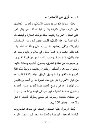 ‫١١ - ﺍﻟ ‪‬ﻕ ﻓﻲ ﺍﻹﺴﻼﻡ: -‬
                                        ‫ﺭ‬
‫ﺒﻌﺙ ﺭﺴﻭﻟﻨﺎ ﺍﻟﻜﺭﻴﻡ ‪ ‬ﻭﺒﻌﺙ ﺍﻹﺴﻼﻡ، ﻭﺍﻟﻌﺭﺏ- ﻜﻌﺎﺩﺘﻬﻡ‬
‫ﺤﺘﻰ ﺍﻟﻴﻭﻡ- ﻗﺒﺎﺌل ﻤﺘﻔﺭﻗﺔ ﻭﻜـل ﻗﺒﻴﻠـﺔ ﺘﺘﻔـﺎﺨﺭ ﻭﺘﺘﺒـﺎﻫﻰ‬
‫ﻋﻠﻰ ﺍﻟﻘﺒﺎﺌل ﺍﻷﺨﺭﻯ؛ ﻭﻨﺘﻴﺠﺔ ﻟﺫﻟﻙ ﺘﻭﻟﺩﺕ ﺍﻟﻌﺩﺍﻭﺓ ﻭﺍﻟﺒﻐﻀـﺎﺀ‬
                    ‫ﱠ‬
‫ﻭﺍﻟﻜﺭﺍﻫﻴﺔ ﺒﻴﻥ ﻫﺫﻩ ﺍﻟﻘﺒﺎﺌل، ﻓﻜﺎﻨﺕ ﺒﻴﻨﻬﻡ ﺍﻟﺤﺭﻭﺏ ﻭﺍﻟﻤﻨﺎﻓﺴﺎﺕ‬
‫ﻭﺍﻟﻭﻴﻼﺕ ﻭﺘﻐﻴﺭ ﺒﻌﻀﻬﻡ ﻋﻠـﻰ ﺒﻌـﺽ ﻭﻷﺘﻔـﻪ ﺍﻷﺴـﺒﺎﺏ‬
                                ‫‪‬‬
‫ﻜﻤﺎ ﺘﻘﺩﻡ، ﻓﻜﻨﺕ ﺘﺭﻯ ﻗﺒﻴﻠﺔ ﺘﻌﻴﺵ ﻓﻲ ﺴﻼﻡ ﻭﻭﺌﺎﻡ، ﻭﺒﻴﻨﻤﺎ ﻫﻡ‬
                                              ‫َ‬
                                              ‫‪‬‬
‫ﻨﻴﺎﻡ ﺒﺎﻟﻠﻴل، ﺇﺫ ﻓﻭﺠﺌﻭﺍ ﺒﻬﺠﻭﻡ ﻤﺒﺎﻏﺕ ﻏﺎﺩﺭ ﻤﻥ ﻗﺒﻴﻠﺔ ﺃﺨـﺭﻯ،‬
‫ﺃﻭ ﻤﺠﻤﻭﻋﺔ ﻤﻥ ﻗﻁﺎﻉ ﺍﻟﻁﺭﻕ، ﻴﺴﻠﺒﻭﻥ ﺃﻤﺎﻟﻬﻡ، ﻭﻤﻤﺘﻠﻜـﺎﺘﻬﻡ،‬
‫ﻭﻴﺴﺒﻭﻥ ﻨﺴﺎﺀﻫﻡ ﻭﺃﻁﻔﺎﻟﻬﻡ، ﻭﻴﻘﺘﻠﻭﻥ ﺭﺠﺎﻟﻬﻡ، ﻭﺘﺅﺨﺫ ﻫﺫﻩ ﺍﻟﻔﺌﺔ‬
‫ﺍﻟﻤﻬﺯﻭﻤﺔ ﺒﺎﻟﻐﺩﺭ ﻭﺘﺒﺎﻉ ﺒﺴﻭﻕ ﺍﻟ ‪‬ﻗﻴﻕ، ﺒﻴﻨﻤﺎ ﺍﻟﻔﺌﺔ ﺍﻟﻐﺎﺩﺭﺓ ﻫﻡ‬
                           ‫ﺭ‬         ‫ﹸ‪ُ ‬‬
‫ﻤﻥ ﻜﺒﺎﺭ ﺍﻷﺤﺭﺍﺭ؛ ﻨﺘﺞ ﻋﻥ ﻫﺫﻩ ﺍﻟﻤﻬﺯﻟـﺔ ﺃﻥ ﺃﺼـﺒﺢ ﻜﺜﻴـﺭ‬
‫ﻤﻥ ﺍﻷﺤﺭﺍﺭ ﻫﻡ ﻓﻲ ﻭﻀﻊ ﺍﻟﻌﺒﻴﺩ، ﺒﻴﻨﻤﺎ ﻜﺜﻴـﺭ ﻤـﻥ ﺍﻟﻌﺒﻴـﺩ‬
‫ﻴﻌﺎﻤﻠﻭﻥ ﻤﻌﺎﻤﻠﺔ ﺍﻷﺴﻴﺎﺩ، ﻓﻬﻭ ﺴﻴﺩ ﻓﻲ ﻗﻭﻤﻪ ﺒﻴﻨﻤﺎ ﻫـﻭ ﻋﺒـﺩ‬
‫ﻓﻲ ﺤﻘﻴﻘﺘﻪ، ﻁﺒﺎﺌﻌﻪ ﻭﺴﻠﻭﻜﻪ ﻫﻡ ﻁﺒﺎﺌﻊ ﻭﺴﻠﻭﻙ ﺍﻟﻌﺒﻴﺩ، ﻻ ﻓﻜﺭ‬
                                ‫ﻭﻻ ﻫﺩﻑ، ﻴﻌﻴﺵ ﻟﻼ ﺸﻲﺀ.‬
‫ﺒﻌﺙ ﺍﻟﺭﺴﻭل ﻋﻠﻴﻪ ﺍﻟﺼﻼﺓ ﻭﺍﻟﺴﻼﻡ ﻓﻲ ﺘﻠـﻙ ﺍﻟﻅـﺭﻭﻑ‬
                                         ‫ُِ ﹶ‬
‫ﺍﻟﺒﺎﺌﺴﺔ ﺍﻟﺼﻌﺒﺔ، ﺍﻟﻬﻤﺠﻴﺔ ﻭﺍﻟﻤﻌﻜﻭﺴﺔ ﻟﺤﺩ ﻜﺒﻴﺭ، ﺒﻌﺙ ﻋﻠﻴـﻪ‬
      ‫ُِ ﹶ‬      ‫‪‬‬

                        ‫- ١٤ -‬
 