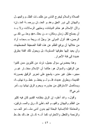 ‫ﺍﻟﺼﻼﺓ ﻭﺍﻟﺴﻼﻡ ﻟﻴﺨﺭﺝ ﺍﻟﻨﺎﺱ ﻤﻥ ﻅﻠﻤـﺎﺕ ﺍﻟﻅﻠـﻡ ﻭﺍﻟﺠﻬـل‬
‫ﻭﺍﻟﺒﻬﺘﺎﻥ ﺇﻟﻰ ﻨﻭﺭ ﺍﻟﺤﻕ ﻭﻋﻔـﻭ ﺍﻟﺤﻨـﺎﻥ ﻭﺭﺤﻤـﺔ ﺍﻟﻤﻨـﺎﻥ؛‬
‫ﻭﻷﻥ ﺍﻹﺴﻼﻡ ﻫﻭ ﺨﺎﺘﻡ ﺍﻟﺩﻴﺎﻨﺎﺕ، ﻭﻤﻨﺘﻬﻰ ﺍﻟﺭﺴﺎﻻﺕ، ﻭﻻ ﺒـﺩ‬
‫ﺃﻥ ﻴﺼﻠﺢ ﻟﻜل ﺯﻤﺎﻥ ﻭﻤﻜﺎﻥ، ﻤـﻥ ﺒﻌﺜﺘـﻪ‪ ‬ﻭﺤﺘـﻰ ﻨﻠﻘـﻰ‬
‫ﺍﻟﺭﺤﻤﻥ، ﻓﻘﺩ ﺃﻨﺯل ﺍﻟﻤﻭﻟﻰ ﻋﺯ ﻭﺠل ﺸـﺭﻴﻌﺔ ﺴـﻤﺤﺎﺀ، ﺃﺭﺍﺩ‬
                    ‫ﱠ‬   ‫‪َ‬‬
‫ﻤﻥ ﺨﻼﻟﻬﺎ ﺃﻥ ﻴﺭﻓﻊ ﺍﻟﻅﻠﻡ ﻋﻥ ﻫﺫﻩ ﺍﻟﻔﺌﺔ ﺍﻟﻀﻌﻴﻔﺔ ﺍﻟﻤﻀﻁﻬﺩﺓ،‬
‫ﻭﺃﻥ ﻴﻌﻴﺩ ﺇﻟﻴﻬﺎ ﺤﻘﻭﻗﻬﺎ ﺍﻟﻤﺴﻠﻭﺒﺔ، ﺒل ﻭﻴﺤﻭل ﺘﻠﻙ ﺍﻟﻔﺌﺔ ﺒﻁﺭﻕ‬
                ‫‪‬‬
                                  ‫ﻋﺩﻴﺩﺓ ﺇﻟﻰ ﻓﺌﺔ ﺍﻷﺤﺭﺍﺭ.‬
‫ﻭﻫﻨﺎ ﻴﺤﻀﺭﻨﻲ ﺴﺅﺍل ﺠﻤﻴل، ﺘﺭﺩﺩ ﻤﻥ ﻜﺜﻴﺭﻴﻥ ﻤﻤﻥ ﻜﺘﺒﻭﺍ‬
      ‫‪‬‬             ‫‪َ‬‬
‫ﻋﻥ ﺍﻟ ‪‬ﻗﻴﻕ، ﻭﺍﻟﺴﺅﺍل ﻫﻭ: ﻁﺎﻟﻤﺎ ﺃﻥ ﺍﻹﺴﻼﻡ ﻤﺨﺘـﺎﺭ ﻏﻴـﺭ‬
                                           ‫ﺭ‬
‫ﻤﺠﺒﺭ، ﻤﻘﺒل ﻏﻴﺭ ﻤﺩﺒﺭ، ﻴﺸﺠﻊ ﻋﻠﻰ ﺘﺤﺭﻴﺭ ﺍﻟﺭﻗﻴﻕ ﺒﺼﻭﺭﺘﻪ‬
          ‫َ‬
          ‫‪‬‬              ‫‪‬‬
‫ﺍﻟﻘﺩﻴﻤﺔ، ﻭﺒﻁﺭﻕ ﻋﺩﻴﺩﺓ، ﻓﻠـﻡ ﻟـﻡ ﻴﺨﻁـﻭ ﺨﻁـﻭﺓ ﻨﻬﺎﺌﻴـﺔ،‬
‫ﻭﻴﺴﺘﺄﺼل ﺍﻻﺴﺘﺭﻗﺎﻕ ﻤﻥ ﺠﺫﻭﺭﻩ، ﻭﻴﺤﺭﻡ ﺍﻟ ‪‬ﻕ ﻨﻬﺎﺌ ‪‬ﺎ ﻭﺒـﺄﻤﺭ‬
        ‫ﻴ‬       ‫‪ ‬ﺭ‬
                                              ‫ﺸﺭﻋﻲ؟!‬
‫ﻭﺃﻗﻭل- ﻭﺍﷲ ﺃﻋﻠﻡ- ﺇﻥ ﺍﻟ ‪‬ﻕ ﺒﻨﻅﺎﻤﻪ ﺍﻟﻘﺩﻴﻡ ﻜﺎﻥ ﻓﻴﻪ ﻜﺜﻴﺭ‬
                            ‫ﺭ‬
‫ﻤﻥ ﺍﻟﻅﻠﻡ ﻭﺍﻟﺒﻬﺘﺎﻥ ﻭﺍﻟﻔﻬـﻡ ﺍﻟﺨـﺎﻁﺊ ﻟﻠـﺭﻕ ﻭﺍﻟﻤﺴـﺘﺭﻗﻴﻥ،‬
              ‫‪‬‬
‫ﻭﺍﻟﻤﻌﺎﻤﻠﺔ ﺍﻟﻼﺇﻨﺴﺎﻨﻴﺔ ﺍﻟﺒﺤﺘﺔ ﻟﻬﻡ ﺒﺩﻭﻥ ﺃﺩﻨﻰ ﻤﺸـﺎﻋﺭ ﻟﻠﺤـﺏ‬
‫ﻭﺍﻟﺭﺤﻤﺔ ﻭﺍﻟﺘﻌﻘل ﻭﺍﻻﺤﺘﺭﺍﻡ، ﻜﻤﺎ ﺃﻨـﻪ ﻜـﺎﻥ ﻫﻨـﺎﻙ ﺨﻠـﻁ‬
                                              ‫َ‬
                                              ‫‪‬‬

                       ‫- ٢٤ -‬
 