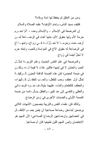 ‫ﻭﻤﻥ ﻤﻥ ﺍﻟﺨﻠﻕ ﻟﻡ ﻴﺤﻔﻅ ﻟﻬﺎ ﺫﻤﺔ ﻭﻭﻓﺎﺀ؟‬
                                             ‫‪ِ ‬‬
  ‫ﻓﻜﻴﻑ ﺒﺴﻴﺩ ﺍﻟﻨﺎﺱ، ﻭﺇﻤﺎﻡ ﺍﻷﻭﻓﻴﺎﺀ؟ ﻋﻠﻴﻪ ﺍﻟﺼﻼﺓ ﻭﺍﻟﺴﻼﻡ‬
‫ﺇﻥ ﺍﻟﻤﺭﻀﻌﺔ ﻓﻲ ﺍﻹﺴﻼﻡ - ﻭﺍﻹﺴﻼﻡ ﻭﺤﺩﻩ - "ﺃﻡ" ﺘﺤـﺭﻡ‬
‫ﺤﺭﻤﺔ ﺍﻷﻡ ﻭﻟﻬﺎ ﺤﻘﻭﻕ ﺍﻷﻡ، ﺒﻨﺘﻬﺎ ﺃﺨﺕ ﻓﻲ ﺍﻟﺭﻀـﺎﻋﺔ ﻟ ‪‬ـﻥ‬
‫ﻤ ‪‬‬
‫ﺃﺭﻀـﻌﺕ، ﻭﺤﺭﻤـﺎ ﻻ ﺘﺤـل ﻟـﻪ ﻓـﻲ ﺯﻭﺍﺝ، ﻭﺍﺒﻨﻬـﺎ ﺃﺥ‬
    ‫ـ‬             ‫ﱡ ـ ـ‬          ‫‪‬ـ‬       ‫ـ‬
‫ﻓﻲ ﺍﻟﺭﻀﺎﻋﺔ ﻟﻪ ﺤﻘﻭﻕ ﺍﻷﺥ ﻓﻲ ﺍﻟﻤﻭﺍﺴﺎﺓ ﻭﺍﻟﺤﺏ، ﻭﺍﺒﻨﺘﻪ ﺤﺭﻡ‬
                                 ‫ﻻ ﺘﺤل ﺃﻴ ‪‬ﺎ ﻓﻲ ﺯﻭﺍﺝ.‬
                                           ‫ﱡ ﻀ‬
‫ﻭﺍﻟﻤﺭﻀﻌﺔ ﻓﻲ ﻋﻠﻡ ﺍﻟﻨﻔﺱ ﺍﻟﺤﺩﻴﺙ ﻭﻋﻠﻡ ﺍﻟﺘﺭﺒﻴـﺔ ﺘﻤ ﱢـل‬
  ‫ﺜ‬
‫ﺍﻟﺤﺏ ﻭﺍﻟﺤﻨﺎﻥ ﻻ ﻓﻲ ﻟﺒﻨﻬﺎ؛ ﻓﺎﻟﻠﺒﻥ ﻏﺫﺍﺀ ﻻ ﻗﻴﻤﺔ ﻟـﻪ، ﻭﻟﻜـﻥ‬
‫ﻓﻲ ﻀﻤﺔ ﺍﻟﺤﻀﻥ؛ ﻓﺈﻥ ﻫﺫﻩ ﺍﻟﻀﻤﺔ ﺍﻟﺩﺍﻓﺌﺔ ﺍﻟﺤﻨﻭﻥ ﺍﻟـﺭﻗﻴﻘـﺔ‬
     ‫َ‬
     ‫‪‬‬
‫ﺘﻤﺜل ﺃﻭل ﻋﻁﻑ ﻭﺤﺏ ﻟﻠﻁﻔل، ﻭﺍﻟﺤـﺏ ﻟﻠﻁﻔـل ﻜـﺎﻟﻬﻭﺍﺀ،‬
                                            ‫ﱢ‬
‫ﻭﺍﻟﻌﻁﻑ ﻜﺎﻟﻁﻌﺎﻡ ﻭﺍﻟﻤﺎﺀ، ﻋﻠﻴﻬﻤﺎ ﻴﺘﻭ ﱠـﻑ ﻨﻤـﻭﻩ ﺍﻟﻭﺠـﺩﺍﻨﻲ‬
                  ‫ﻗ‬
‫ﻭﺍﻟﻌﻘﻠﻲ ﻭﺍﻟﻨﻔﺴﻲ ﺇﻟﻰ ﺤﺩ ﻜﺒﻴﺭ، ﻭﺍﻟﻁﻔل ﻴﺴﺄل ﺩﺍﺌ ‪‬ﺎ ﻤﻥ ﻀﻤﻪ‬
    ‫ﻤ ‪‬‬                        ‫‪‬‬
       ‫ﺍﻟﻀﻤﺔ ﺍﻷﻭﻟﻰ ﻭﺍﻟﻀﻤﺎﺕ ﺍﻷﺨﺭﻯ ﻓﻲ ﺯﻤﻥ ﺍﻟﺭﻀﺎﻉ.‬
‫ﻭﻟﺫﻟﻙ ﻓﺈﻥ ﻋﻠﻤﺎﺀ ﺍﻟﻨﻔﺱ ﻭﺍﻟﺘﺭﺒﻴﺔ ﻴﻨﺼﺤﻭﻥ ﺍﻷﻤﻬﺎﺕ ﺍﻟﻼﺘﻲ‬
‫ﻴﺭﻀﻌﻥ ﺃﺒﻨﺎﺀﻫﻥ ﺭﻀﺎﻋﺔ ﺼﻨﺎﻋﻴﺔ ﺃﻥ ﻴﻘﻤﻥ ﺒﻀـﻡ ﺍﻷﻁﻔـﺎل‬
‫ﻓﻲ ﺃﺤﻀﺎﻨﻬﻥ ﻭﺇﺭﻀﺎﻋﻬﻥ ﺍﻟﺭﻀﺎﻉ ﺍﻟﺼﻨﺎﻋﻲ؛ ﻷﻥ ﺍﻟﻤﻬﻡ ﻫﻭ‬
        ‫ﺍﻻﺤﺘﻀﺎﻥ ﻭﻟﻴﺱ ﺍﻟﻤﻬﻡ ﺍﻟﻠﺒﻥ ﻁﺒﻴﻌ ‪‬ﺎ ﻜﺎﻥ ﺃﻡ ﺼﻨﺎﻋ ‪‬ﺎ.‬
          ‫ﻴ‬              ‫ﻴ‬
                       ‫- ٦٤ -‬
 