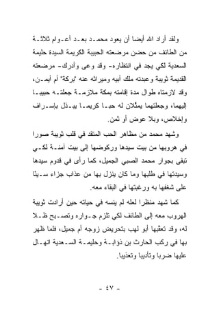 ‫ﻭﻟﻘﺩ ﺃﺭﺍﺩ ﺍﷲ ﺃﻴ ‪‬ﺎ ﺃﻥ ﻴﻌﻭﺩ ﻤﺤﻤـﺩ ﺒﻌـﺩ ﺃﻋـﻭﺍﻡ ﺜﻼﺜـﺔ‬
                                 ‫ﻀ‬
‫ﻤﻥ ﺍﻟﻁﺎﺌﻑ ﻤﻥ ﺤﻀﻥ ﻤﺭﻀﻌﺘﻪ ﺍﻟﺤﺒﻴﺒﺔ ﺍﻟﻜﺭﻴﻤﺔ ﺍﻟﺴﻴﺩﺓ ﺤﻠﻴﻤﺔ‬
‫ﺍﻟﺴﻌﺩﻴﺔ ﻟﻜﻲ ﻴﺠﺩ ﻓﻲ ﺍﻨﺘﻅﺎﺭﻩ- ﻭﻗﺩ ﻭﻋﻰ ﻭﺃﺩﺭﻙ- ﻤﺭﻀﻌﺘﻪ‬
‫ﺍﻟﻘﺩﻴﻤﺔ ﺜﻭﻴﺒﺔ ﻭﻋﺒﺩﺘﻪ ﻤﻠﻙ ﺃﺒﻴﻪ ﻭﻤﻴﺭﺍﺜﻪ ﻋﻨﻪ "ﺒﺭﻜﺔ" ﺃﻡ ﺃﻴﻤـﻥ،‬
‫ﻭﻗﺩ ﻻﺯﻤﺘﺎﻩ ﻁﻭﺍل ﻤﺩﺓ ﺇﻗﺎﻤﺘﻪ ﺒﻤﻜﺔ ﻤﻼﺯﻤـﺔ ﺠﻌﻠﺘـﻪ ﺤﺒﻴ ‪‬ـﺎ‬
  ‫ﺒ‬
‫ﺇﻟﻴﻬﻤﺎ، ﻭﺠﻌﻠﺘﻬﻤﺎ ﻴﻤﺜﻼﻥ ﻟﻪ ﺤ ‪‬ـﺎ ﻜﺭﻴ ‪‬ـﺎ ﻴﺒـﺫل ﺒﺈﺴـﺭﺍﻑ‬
                ‫ﻤ‬       ‫ﺒ‬        ‫ﱢ‬
                            ‫ﻭﺇﺨﻼﺹ، ﻭﺒﻼ ﻋﻭﺽ ﺃﻭ ﺜﻤﻥ.‬
‫ﻭﺸﻬﺩ ﻤﺤﻤﺩ ﻤﻥ ﻤﻅﺎﻫﺭ ﺍﻟﺤﺏ ﺍﻟﻤﺘﻘﺩ ﻓﻲ ﻗﻠﺏ ﺜﻭﻴﺒﺔ ﺼﻭ ‪‬ﺍ‬
 ‫ﺭ‬
‫ﻓﻲ ﻫﺭﻭﺒﻬﺎ ﻤﻥ ﺒﻴﺕ ﺴﻴﺩﻫﺎ ﻭﺭﻜﻭﻀﻬﺎ ﺇﻟﻰ ﺒﻴﺕ ﺁﻤﻨـﺔ ﻟﻜـﻲ‬
‫ﺘﺒﻘﻰ ﺒﺠﻭﺍﺭ ﻤﺤﻤﺩ ﺍﻟﺼﺒﻲ ﺍﻟﺠﻤﻴل، ﻜﻤﺎ ﺭﺃﻯ ﻓﻲ ﻗﺩﻭﻡ ﺴﻴﺩﻫﺎ‬
‫ﻭﺴﻴﺩﺘﻬﺎ ﻓﻲ ﻁﻠﺒﻬﺎ ﻭﻤﺎ ﻜﺎﻥ ﻴﻨﺯل ﺒﻬﺎ ﻤﻥ ﻋﺫﺍﺏ ﺠﺯﺍﺀ ﺴـﻴ ًﺎ‬
 ‫ﺌ‬     ‫‪‬‬
                     ‫ﻋﻠﻰ ﺸﻐﻔﻬﺎ ﺒﻪ ﻭﺭﻏﺒﺘﻬﺎ ﻓﻲ ﺍﻟﺒﻘﺎﺀ ﻤﻌﻪ.‬
‫ﻜﻤﺎ ﺸﻬﺩ ﻤﻨﻅ ‪‬ﺍ ﻟﻌﻠﻪ ﻟﻡ ﻴﻨﺴﻪ ﻓﻲ ﺤﻴﺎﺘﻪ ﺤﻴﻥ ﺃﺭﺍﺩﺕ ﺜﻭﻴﺒﺔ‬
                                       ‫ﺭ‬
‫ﺍﻟﻬﺭﻭﺏ ﻤﻌﻪ ﺇﻟﻰ ﺍﻟﻁﺎﺌﻑ ﻟﻜﻲ ﺘﻠﺯﻡ ﺠـﻭﺍﺭﻩ ﻭﺘﺼـﺒﺢ ﻅـﻼ‬
‫ﹰ‬
‫ﻟﻪ، ﻭﻗﺩ ﺘﻌﻘﺒﻬﺎ ﺃﺒﻭ ﻟﻬﺏ ﺒﺘﺤﺭﻴﺽ ﺯﻭﺠﻪ ﺃﻡ ﺠﻤﻴل، ﻓﻠﻤﺎ ﻅﻬﺭ‬
     ‫‪‬‬                                   ‫ﱠ‬
‫ﺒﻬﺎ ﻓﻲ ﺭﻜﺏ ﺍﻟﺤﺎﺭﺙ ﺒﻥ ﺫﺅﺍﺒـﺔ ﻭﺤﻠﻴﻤـﺔ ﺍﻟﺴـﻌﺩﻴﺔ ﺍﻨﻬـﺎل‬
                               ‫ﻋﻠﻴﻬﺎ ﻀﺭ ‪‬ﺎ ﻭﺘﺄﺩﻴ ‪‬ﺎ ﻭﺘﻌﺫﻴ ‪‬ﺎ.‬
                                 ‫ﺒ‬        ‫ﺒ‬        ‫ﺒ‬



                        ‫- ٧٤ -‬
 