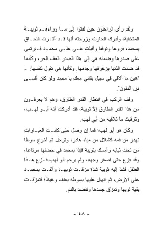 ‫ﻭﻟﻘﺩ ﺭﺃﻯ ﺍﻟﺭﺍﺤﻠﻭﻥ ﺤﻴﻥ ﻟﻔﺘﻭﺍ ﺇﻟﻰ ﻤـﺎ ﻭﺭﺍﺀﻫـﻡ ﺜﻭﻴﺒـﺔ‬
‫ﺍﻟﻤﺘﺨﻔﻴﺔ، ﻭﺃﺩﺭﻙ ﺍﻟﺤﺎﺭﺙ ﻭﺯﻭﺠﺘﻪ ﺃﻨﻬﺎ ﻗـﺩ ﺁﺜـﺭﺕ ﺍﻟﻠﺤـﺎﻕ‬
‫ﺒﻤﺤﻤﺩ، ﻓﺭﻭﻋﺎ ﻭﺘﻭﻗﻔﺎ ﻭﺃﻗﺒﻠﺕ ﻫـﻲ ﻋﻠـﻰ ﻤﺤﻤـﺩ ﻓـﺎﺭﺘﻤﻰ‬
                                       ‫‪‬‬
‫ﻋﻠﻰ ﺼﺩﺭﻫﺎ ﻭﻀﻤﺘﻪ ﻫﻲ ﺇﻟﻰ ﻫﺫﺍ ﺍﻟﺼﺩﺭ ﺍﻟﻌﻑ ﺍﻟﺤﺭ، ﻭﻜﺄﻨﻤﺎ‬
‫ﻗﺩ ﻀﻤﺕ ﺍﻟﺩﻨﻴﺎ ﺒﺯﺨﺭﻓﻬﺎ ﻭﺠﺎﻫﻬﺎ. ﻭﻜﺄﻨﻬﺎ ﻫﻲ ﺘﻘﻭل ﻟﻨﻔﺴﻬﺎ: -‬
                                            ‫ُ‬
                                            ‫‪‬‬
‫"ﻫﻴﻥ ﻤﺎ ﺃﻻﻗﻲ ﻓﻲ ﺴﺒﻴل ﺒﻘﺎﺌﻲ ﻤﻌﻙ ﻴﺎ ﻤﺤﻤﺩ ﻭﻟﻭ ﻜﺎﻥ ﺃﻗﺴـﻰ‬
                                           ‫ﻤﻥ ﺍﻟﻤﻨﻭﻥ".‬
‫ﻭﻗﻑ ﺍﻟﺭﻜﺏ ﻓﻲ ﺍﻨﺘﻅﺎﺭ ﺍﻟﻘﺩﺭ ﺍﻟﻁﺎﺭﻕ، ﻭﻫﻡ ﻻ ﻴﻌﺭﻓـﻭﻥ‬
‫ﻤﻥ ﻫﺫﺍ ﺍﻟﻘﺩﺭ ﺍﻟﻁﺎﺭﻕ ﺇﻻ ﺜﻭﻴﺒﺔ، ﻓﻘﺩ ﺃﺩﺭﻜﺕ ﺃﻨﻪ ﺃﺒـﻭ ﻟﻬـﺏ،‬
                                ‫ﱠ‬
                          ‫ﻭﺘﺭﻗﺒﺕ ﻤﺎ ﺘﻼﻗﻴﻪ ﻤﻥ ﺃﺒﻲ ﻟﻬﺏ.‬
‫ﻭﻜﺎﻥ ﻫﻭ ﺃﺒﻭ ﻟﻬﺏ؛ ﻓﻤﺎ ﺇﻥ ﻭﺼل ﺤﺘﻰ ﻜﺎﻨـﺕ ﺍﻟﻌﺒـﺎﺭﺍﺕ‬
‫ﺘﻬﺩﺭ ﻤﻥ ﻓﻤﻪ ﻜﺸﻼل ﻤﻥ ﻤﻴﺎﻩ ﻫﺎﺩﺭ، ﻭﺘﺭﺠل ﺜﻡ ﺃﺨﺭﺝ ﺴﻭ ﹰﺎ‬
 ‫ﻁ‬             ‫‪‬‬
‫ﻤﻥ ﺘﺤﺕ ﺜﻴﺎﺒﻪ ﻭﺃﻤﺴﻙ ﺒﺜﻭﻴﺒﺔ ﻓﺈﺫﺍ ﺒﻤﺤﻤﺩ ﻓﻲ ﺤﻀﻨﻬﺎ ﻤﺭﺘﺎ ‪‬ﺎ،‬
  ‫ﻋ‬
‫ﻭﻗﺩ ﻓﺯﻉ ﺤﺘﻰ ﺍﺼﻔﺭ ﻭﺠﻬﻪ، ﻭﻟﻡ ﻴﺭﺤﻡ ﺃﺒﻭ ﻟﻬﺏ ﻓـﺯﻉ ﻫـﺫﺍ‬
‫ﺍﻟﻁﻔل ﻓﺸﺩ ﺇﻟﻴﻪ ﺜﻭﻴﺒﺔ ﺸﺩﺓ ﻤﺯﻗـﺕ ﺜﻭﺒﻬـﺎ ﻭﺃﻟﻘـﺕ ﺒﻤﺤﻤـﺩ‬
                            ‫َ‬
                            ‫‪‬‬             ‫َ‬
                                          ‫‪‬‬
‫ﻋﻠﻰ ﺍﻷﺭﺽ، ﺜﻡ ﺍﻨﻬﺎل ﻋﻠﻴﻬﺎ ﺒﺴﻭﻁﻪ ﺒﻌﻨﻑ ﻭﻏﻴﻅ؛ ﻓﺘﻤﺯﻗـﺕ‬
   ‫َ‬
   ‫‪‬‬
                   ‫ﺒﻘﻴﺔ ﺜﻭﺒﻬﺎ ﻭﺘﻤﺯﻕ ﺠﺴﺩﻫﺎ ﻭﺘﻔﺼﺩ ﺒﺎﻟﺩﻡ.‬
                           ‫‪‬‬           ‫‪َ‬‬



                       ‫- ٨٤ -‬
 