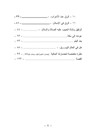 ‫٠١ - ﺍﻟ ‪‬ﻕ ﻋﻨﺩ ﺍﻷﻋﺭﺍﺏ: - .................................. - ٩٣ -‬
                                                         ‫ﺭ‬

‫١١ - ﺍﻟ ‪‬ﻕ ﻓﻲ ﺍﻹﺴﻼﻡ: - ..................................... - ١٤ -‬
                                                          ‫ﺭ‬

‫ﺍﻟ ‪‬ﻗﻴﻕ ﻭﻨﺸﺄﺓ ﺍﻟﺤﺒﻴﺏ ﻋﻠﻴﻪ ﺍﻟﺼﻼﺓ ﻭﺍﻟﺴﻼﻡ: - ............... - ٤٤ -‬
                                                            ‫ﺭ‬

‫ﻋﻭﺩﺘﻪ ﺇﻟﻰ ﻤﻜﺔ .............................................. - ٣٦ -‬
‫ﺒﻌﺩ ﺍﻟﻴﺘﻡ .................................................... - ٣٧ -‬

‫ﻫل ﻓﻲ ﺍﻟﻌﺎﻟﻡ ﺍﻟﻴﻭﻡ ﺭﻕ: - .................................. - ٨٨ -‬

‫ﻨﻅﺭﺓ ﻤﺘﻔﺤﺼﺔ ﻟﺤﻀﺎﺭﺘﻨﺎ ﺍﻟﺤﺎﻟﻴﺔ )ﺤﻀﺎﺭﺓ ﺍﻟﻌﺒﻴﺩ( ﻜﻴﻑ ﻭﺼﻠﺕ ﺇﻟﻴﻨﺎ؟؟؟؟: . - ٩٩ -‬
‫ﺍﻟﻘﺼﺔ .................................................... - ٣٢١ -‬




                                ‫-٤-‬
 