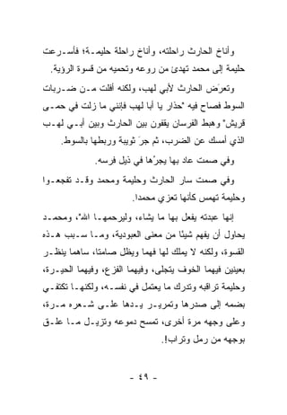 ‫ﻭﺃﻨﺎﺥ ﺍﻟﺤﺎﺭﺙ ﺭﺍﺤﻠﺘﻪ، ﻭﺃﻨﺎﺥ ﺭﺍﺤﻠﺔ ﺤﻠﻴﻤـﺔ؛ ﻓﺄﺴـﺭﻋﺕ‬
  ‫ﺤﻠﻴﻤﺔ ﺇﻟﻰ ﻤﺤﻤﺩ ﺘﻬﺩﺉ ﻤﻥ ﺭﻭﻋﻪ ﻭﺘﺤﻤﻴﻪ ﻤﻥ ﻗﺴﻭﺓ ﺍﻟﺭﺅﻴﺔ.‬
‫ﻭﺘﻌﺭﺽ ﺍﻟﺤﺎﺭﺙ ﻷﺒﻲ ﻟﻬﺏ، ﻭﻟﻜﻨﻪ ﺃﻓﻠﺕ ﻤـﻥ ﻀـﺭﺒﺎﺕ‬
                                       ‫‪‬‬
                                       ‫َ‬
‫ﺍﻟﺴﻭﻁ ﻓﺼﺎﺡ ﻓﻴﻪ "ﺤﺫﺍﺭ ﻴﺎ ﺃﺒﺎ ﻟﻬﺏ ﻓﺈﻨﻨﻲ ﻤﺎ ﺯﻟﺕ ﻓﻲ ﺤﻤـﻰ‬
‫ﻗﺭﻴﺵ" ﻭﻫﺒﻁ ﺍﻟﻔﺭﺴﺎﻥ ﻴﻘﻔﻭﻥ ﺒﻴﻥ ﺍﻟﺤﺎﺭﺙ ﻭﺒﻴﻥ ﺃﺒـﻲ ﻟﻬـﺏ‬
    ‫ﺍﻟﺫﻱ ﺃﻤﺴﻙ ﻋﻥ ﺍﻟﻀﺭﺏ، ﺜﻡ ﺠﺭ ﺜﻭﻴﺒﺔ ﻭﺭﺒﻁﻬﺎ ﺒﺎﻟﺴﻭﻁ.‬
                         ‫‪َ‬‬
              ‫ﻭﻓﻲ ﺼﻤﺕ ﻋﺎﺩ ﺒﻬﺎ ﻴﺠﺭﻫﺎ ﻓﻲ ﺫﻴل ﻓﺭﺴﻪ.‬
                             ‫ُ‬
                             ‫‪‬‬
‫ﻭﻓﻲ ﺼﻤﺕ ﺴﺎﺭ ﺍﻟﺤﺎﺭﺙ ﻭﺤﻠﻴﻤﺔ ﻭﻤﺤﻤﺩ ﻭﻗـﺩ ﺘﻔﺠﻌـﻭﺍ‬
                        ‫ﻭﺤﻠﻴﻤﺔ ﺘﻬﻤﺱ ﻜﺄﻨﻬﺎ ﺘﻌﺯﻱ ﻤﺤﻤ ‪‬ﺍ.‬
                          ‫ﺩ‬
‫ﺇﻨﻬﺎ ﻋﺒﺩﺘﻪ ﻴﻔﻌل ﺒﻬﺎ ﻤﺎ ﻴﺸﺎﺀ، ﻭﻟﻴﺭﺤﻤﻬـﺎ ﺍﷲ"، ﻭﻤﺤﻤـﺩ‬
‫ﻴﺤﺎﻭل ﺃﻥ ﻴﻔﻬﻡ ﺸﻴ ًﺎ ﻤﻥ ﻤﻌﻨﻰ ﺍﻟﻌﺒﻭﺩﻴﺔ، ﻭ ‪‬ـﺎ ﺴـﺒﺏ ﻫـﺫﻩ‬
            ‫ﻤ‬                      ‫ﺌ‬
‫ﺍﻟﻘﺴﻭﺓ، ﻭﻟﻜﻨﻪ ﻻ ﻴﻤﻠﻙ ﻟﻬﺎ ﻓﻬ ‪‬ﺎ ﻭﻴﻅل ﺼﺎﻤ ﹰﺎ، ﺴﺎﻫ ‪‬ﺎ ﻴﻨﻅـﺭ‬
       ‫ﻤ‬       ‫ﺘ‬           ‫ﻤ‬
‫ﺒﻌﻴﻨﻴﻥ ﻓﻴﻬﻤﺎ ﺍﻟﺨﻭﻑ ﻴﺘﺠﻠﻰ، ﻭﻓﻴﻬﻤﺎ ﺍﻟﻔﺯﻉ، ﻭﻓﻴﻬﻤﺎ ﺍﻟﺤﻴـﺭﺓ،‬
‫ﻭﺤﻠﻴﻤﺔ ﺘﺭﺍﻗﺒﻪ ﻭﺘﺩﺭﻙ ﻤﺎ ﻴﻌﺘﻤل ﻓﻲ ﻨﻔﺴـﻪ، ﻭﻟﻜﻨﻬـﺎ ﺘﻜﺘﻔـﻲ‬
‫ﺒﻀﻤﻪ ﺇﻟﻰ ﺼﺩﺭﻫﺎ ﻭﺘﻤﺭﻴـﺭ ﻴـﺩﻫﺎ ﻋﻠـﻰ ﺸـﻌﺭﻩ ﻤـﺭﺓ،‬
‫ﻭﻋﻠﻰ ﻭﺠﻬﻪ ﻤﺭﺓ ﺃﺨﺭﻯ، ﺘﻤﺴﺢ ﺩﻤﻭﻋﻪ ﻭﺘﺯﻴـل ﻤـﺎ ﻋﻠـﻕ‬
                                 ‫ﺒﻭﺠﻬﻪ ﻤﻥ ﺭﻤل ﻭﺘﺭﺍﺏ!.‬


                        ‫- ٩٤ -‬
 