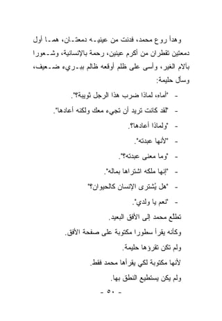 ‫ﻭﻫﺩﺃ ﺭﻭﻉ ﻤﺤﻤﺩ، ﻓﺩﻨﺕ ﻤﻥ ﻋﻴﻨﻴـﻪ ﺩﻤﻌﺘـﺎﻥ، ﻫﻤـﺎ ﺃﻭل‬
‫ﺩﻤﻌﺘﻴﻥ ﺘﻘﻁﺭﺍﻥ ﻤﻥ ﺃﻜﺭﻡ ﻋﻴﻨﻴﻥ، ﺭﺤﻤﺔ ﺒﺎﻹﻨﺴﺎﻨﻴﺔ، ﻭﺸـﻌﻭ ‪‬ﺍ‬
 ‫ﺭ‬
‫ﺒﺂﻻﻡ ﺍﻟﻐﻴﺭ، ﻭﺃﺴﻰ ﻋﻠﻰ ﻅﻠﻡ ﺃﻭﻗﻌﻪ ﻅﺎﻟﻡ ﺒﺒـﺭﻱﺀ ﻀـﻌﻴﻑ،‬
                                           ‫ﻭﺴﺄل ﺤﻠﻴﻤﺔ:‬
            ‫- "ﺃﻤﺎﻩ، ﻟﻤﺎﺫﺍ ﻀﺭﺏ ﻫﺫﺍ ﺍﻟﺭﺠل ﺜﻭﻴﺒﺔ؟".‬
      ‫- "ﻟﻘﺩ ﻜﺎﻨﺕ ﺘﺭﻴﺩ ﺃﻥ ﺘﺠﻲﺀ ﻤﻌﻙ ﻭﻟﻜﻨﻪ ﺃﻋﺎﺩﻫﺎ".‬
                                ‫- "ﻭﻟﻤﺎﺫﺍ ﺃﻋﺎﺩﻫﺎ؟.‬
                                   ‫- "ﻷﻨﻬﺎ ﻋﺒﺩﺘﻪ".‬
                             ‫- "ﻭﻤﺎ ﻤﻌﻨﻰ ﻋﺒﺩﺘﻪ؟".‬
                        ‫- "ﺇﻨﻬﺎ ﻤﻠﻜﻪ ﺍﺸﺘﺭﺍﻫﺎ ﺒﻤﺎﻟﻪ".‬
                  ‫- "ﻫل ُﺸﺘ ‪‬ﻯ ﺍﻹﻨﺴﺎﻥ ﻜﺎﻟﺤﻴﻭﺍﻥ؟"‬
                                     ‫ﻴ ﺭ‬
                                  ‫- "ﻨﻌﻡ ﻴﺎ ﻭﻟﺩﻱ".‬
                         ‫ﺘﻁﻠﻊ ﻤﺤﻤﺩ ﺇﻟﻰ ﺍﻷﻓﻕ ﺍﻟﺒﻌﻴﺩ.‬
                                                ‫ﱠ‬
          ‫ﻭﻜﺄﻨﻪ ﻴﻘﺭﺃ ﺴﻁﻭ ‪‬ﺍ ﻤﻜﺘﻭﺒﺔ ﻋﻠﻰ ﺼﻔﺤﺔ ﺍﻷﻓﻕ.‬
                                 ‫ﺭ‬
                              ‫ﻭﻟﻡ ﺘﻜﻥ ﺘﻘﺭﺅﻫﺎ ﺤﻠﻴﻤﺔ.‬
                   ‫ﻷﻨﻬﺎ ﻤﻜﺘﻭﺒﺔ ﻟﻜﻲ ﻴﻘﺭﺃﻫﺎ ﻤﺤﻤﺩ ﻓﻘﻁ.‬
                          ‫ﻭﻟﻡ ﻴﻜﻥ ﻴﺴﺘﻁﻴﻊ ﺍﻟﻨﻁﻕ ﺒﻬﺎ.‬
                      ‫- ٠٥ -‬
 