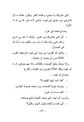 ‫ﺇﻨﻨﻲ ﺠﺎﺭﻴﺘﻙ ﻴﺎ ﺴﻴﺩﻱ، ﻭﻋﻨﺩﻤﺎ ﺘﻜﺒﺭ ﻭﻴﻜﻭﻥ ﻋﻨﺩﻙ ﻤـﺎل‬
‫ﺘﺸﺘﺭﻴﻨﻲ ﻤﻥ ﺴﻴﺩﻱ ﺃﺒﻲ ﻟﻬﺏ، "ﻭﺇﻨﻨﻲ ﻷﻋـﻴﺵ ﻋﻠـﻰ ﻫـﺫﺍ‬
                                                   ‫ﺍﻷﻤل".‬
                             ‫ﻭﺼﺎﺡ ﻤﺤﻤﺩ ﻓﻲ ﻋﺯﻡ:‬
‫- "ﺒل ﺇﻨﻨﻲ ﻤﺸﺘﺭﻴﻙ ﻤﻥ ﻏﺩﻱ.. ﻭﻟﻴﺄﺨـﺫ ﻋﻤـﻲ ﺩﺍﺭﻱ‬
‫ﻭﺃﻏﻨـﺎﻤﻲ ﻭﺁﺨـﺫﻙ ﺃﻨ ـﺕ، ﻭﺴـﺄﻁﻠﺏ ﻤﻨـﻪ ﺫﻟ ـﻙ‬
 ‫ـ ـ‬           ‫ـ‬     ‫ـ‬      ‫ـ‬       ‫ـ‬
                                    ‫ﻓﻲ ﺍﻟﺼﺒﺎﺡ".‬
‫- ﻭﻜﺎﻨﻭﺍ ﻗﺩ ﺍﻗﺘﺭﺒﻭﺍ ﻤﻥ ﺒﻴﺕ ﺃﺒﻲ ﻟﻬﺏ؛ ﻓﺎﺭﺘﺠﻔﺕ ﻗﻠﻭﺏ‬
                ‫ﺍﻟﺜﻼﺜﺔ ﺩﻭﻥ ﺃﻥ ﻴﻨﺒﺴﻭﺍ ﺃﻭ ﻴﺘﺤﺩﺜﻭﺍ.‬
‫ﻭﺇﺫﺍ ﺒﺴﻌﺎل ﻴﺸﻕ ﺍﻟﺼﻤﺕ ﻭﺍﻟﻅﻼﻡ، ﻭﺇﺫﺍ ﺒﻬﻡ ﻴﻌﺭﻓﻭﻥ ﺃﻨـﻪ‬
                                   ‫ﱡ‬
         ‫ﺃﺒﻭ ﻟﻬﺏ ﻭﻴﻜﺎﺩ ﺍﻟﺜﻼﺜﺔ ﻴﺨﺭﻭﻥ ﻤﻥ ﺍﻟﺨﻭﻑ ﻭﺍﻟﻔﺯﻉ.‬
                            ‫‪‬‬
                                  ‫ﻭﺼﺎﺡ ﺃﺒﻭ ﻟﻬﺏ: -‬
                         ‫- "ﺃﻫﺫﺍ ﺃﻨﺕ ﺃﻴﺘﻬﺎ ﺍﻟﻔﺎﺠﺭﺓ؟"‬
  ‫- ﻭﻟﺯﻤﺕ ﺜﻭﻴﺒﺔ ﺍﻟﺼﻤﺕ، ﻭﺭﺩ ﻤﺤﻤﺩ ﺒﺼﻭﺘﻪ ﺍﻟﻬﺎﺩﺉ:‬
                     ‫َ‬
                     ‫‪‬‬
                            ‫- "ﻁﺏ ﻤﺴﺎﺀ ﻴﺎ ﻋﻤﻲ".‬
                                     ‫‪‬‬
      ‫ﻭﻟﻡ ﻴﺭﺩ ﺃﺒﻭ ﻟﻬﺏ ﻋﻠﻰ ﻤﺤﻤﺩ ﺍﻟﺘﺤﻴﺔ ﻭﺘﺎﺒﻊ ﺼﻴﺎﺤﻪ:‬
           ‫- "ﺃﻴﻥ ﻜﻨﺕ ﻴﺎ ﻟﻜﻌﺎﺀ ﻁﻭل ﺍﻟﻨﻬﺎﺭ ﻭﺍﻟﻠﻴل؟".‬

                      ‫- ٢٥ -‬
 