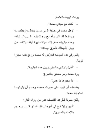 ‫ﻭﺭﺩﺕ ﺜﻭﻴﺒﺔ ﻤﺘﻠﻌﺜﻤﺔ:‬
                         ‫- "ﻜﻨﺕ ﻤﻊ ﺴﻴﺩﻱ ﻤﺤﻤﺩ".‬
‫- "ﻭﻫل ﻤﺤﻤﺩ ﻓﻲ ﺤﺎﺠﺔ ﺇﻟـﻰ ‪‬ـﻥ ﻴﺤﻤﻠـﻪ ﻭﻴﻁﻌﻤـﻪ‬
               ‫ﻤ ‪‬‬
‫ﻭﻴﺴﻘﻴﻪ؟ ﻟﻘﺩ ﻜﺒﺭ ﻭﺃﺼﺒﺢ ﺭﺠﻼ ﻴﻘﻭﻡ ﻋﻠـﻰ ﺸـﺌﻭﻨﻪ،‬
                  ‫ﹰ‬
‫ﻭﻫﺫﻩ ﺠﺎﺭﻴﺘﻪ ﻤﻌﻪ. ﺇﻨﻙ ﻋﺒﺩﺓ ﻓﺎﺠﺭﺓ ﺁﺒﻘﺔ، ﻭﻷﻗﺴـﻤﻥ‬
‫‪َ‬‬
                   ‫ﺒﻬﺒل ﻷﺴﻴﻁﻨﻙ ﻓﺄﻤﺯﻕ ﺠﺴﺩﻙ".‬
                                 ‫ﱠ‬
‫ﻭﻗﺎﻡ ﻭﻓﻲ ﻴﺩﻩ ﺍﻟﺴﻭﻁ؛ ﻓﺘﻌﺭﺽ ﻟﻪ ﻤﺤﻤﺩ ﻭﺭﻓﻊ ﻴﺩﻴﻪ ﻤﺠﻴ ‪‬ﺍ‬
 ‫ﺭ‬                        ‫َ‬
                          ‫‪‬‬
                                                 ‫ﺜﻭﻴﺒﺔ.‬
         ‫- "ﺃﺨل ﻴﺎ ﻭﻟﺩﻱ ﻤﺎ ﺒﻴﻨﻲ ﻭﺒﻴﻥ ﻫﺫﻩ ﺍﻟﺠﺎﺭﻴﺔ".‬
                                            ‫ْ‬
                      ‫ﻭﺭﺩ ﻤﺤﻤﺩ ﻭﻫﻭ ﻤﺨﺘﻨﻕ ﺒﺎﻟﺩﻤﻭﻉ:‬
                           ‫- ﺃﻨﺎ ﻤﺠﻴﺭﻫﺎ ﻴﺎ ﻋﻤﻲ".‬
‫ﻭﻀﻌﻑ ﺃﺒﻭ ﻟﻬﺏ ﻋﻠﻰ ﺼﻭﺕ ﻤﺤﻤﺩ، ﻭﻫـﻡ ﺃﻥ ﻴﺘﺭﻜﻬـﺎ‬
           ‫‪‬‬
           ‫َ‬
                                       ‫ﺍﺴﺘﺠﺎﺒﺔ ﻟﻤﺤﻤﺩ.‬
      ‫ﻭﻟﻜﻥ ﺼﻭ ﹰﺎ ﻜﺎﻟﺭﻋﺩ ﺍﻟﻘﺎﺼﻑ ﻫﺩﺭ ﻤﻥ ﻭﺭﺍﺀ ﺍﻟﺩﺍﺭ:‬
                                        ‫ﺘ‬
‫- "ﺃﺩﺒﻬﺎ ﻭﺇﻻ ﻓﺩﻉ ﻟﻲ ﺃﻤﺭﻫﺎ.. ﻓﺈﻨـﻙ ﺫﻭ ﻗﻠـﺏ ﺭﺤـﻴﻡ‬
                                   ‫ﱠ‬      ‫‪‬‬
                             ‫ﺒﺎﻹﻤﺎﺀ ﻭﺍﻟﺼﺒﻴﺎﻥ".‬



                      ‫- ٣٥ -‬
 