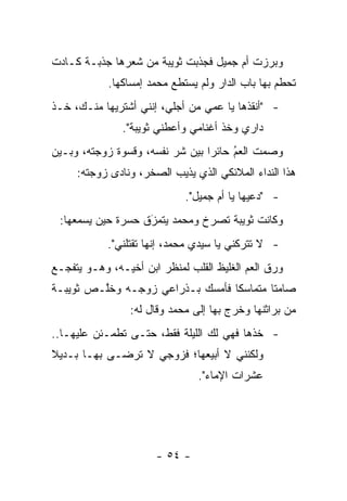 ‫ﻭﺒﺭﺯﺕ ﺃﻡ ﺠﻤﻴل ﻓﺠﺫﺒﺕ ﺜﻭﻴﺒﺔ ﻤﻥ ﺸﻌﺭﻫﺎ ﺠﺫﺒـﺔ ﻜـﺎﺩﺕ‬
            ‫ﺘﺤﻁﻡ ﺒﻬﺎ ﺒﺎﺏ ﺍﻟﺩﺍﺭ ﻭﻟﻡ ﻴﺴﺘﻁﻊ ﻤﺤﻤﺩ ﺇﻤﺴﺎﻜﻬﺎ.‬
‫- "ﺃﻨﻘﺫﻫﺎ ﻴﺎ ﻋﻤﻲ ﻤﻥ ﺃﺠﻠﻲ، ﺇﻨﻨﻲ ﺃﺸﺘﺭﻴﻬﺎ ﻤﻨـﻙ، ﺨـﺫ‬
               ‫ﺩﺍﺭﻱ ﻭﺨﺫ ﺃﻏﻨﺎﻤﻲ ﻭﺃﻋﻁﻨﻲ ﺜﻭﻴﺒﺔ".‬
‫ﻭﺼﻤﺕ ﺍﻟﻌﻡ ﺤﺎﺌ ‪‬ﺍ ﺒﻴﻥ ﺸﺭ ﻨﻔﺴﻪ، ﻭﻗﺴﻭﺓ ﺯﻭﺠﺘﻪ، ﻭﺒـﻴﻥ‬
                         ‫‪‬‬       ‫‪ ‬ﺭ‬   ‫ُ‬
     ‫ﻫﺫﺍ ﺍﻟﻨﺩﺍﺀ ﺍﻟﻤﻼﺌﻜﻲ ﺍﻟﺫﻱ ﻴﺫﻴﺏ ﺍﻟﺼﺨﺭ، ﻭﻨﺎﺩﻯ ﺯﻭﺠﺘﻪ:‬
                             ‫- "ﺩﻋﻴﻬﺎ ﻴﺎ ﺃﻡ ﺠﻤﻴل".‬
 ‫ﻭﻜﺎﻨﺕ ﺜﻭﻴﺒﺔ ﺘﺼﺭﺥ ﻭﻤﺤﻤﺩ ﻴﺘﻤﺯﻕ ﺤﺴﺭﺓ ﺤﻴﻥ ﻴﺴﻤﻌﻬﺎ:‬
                   ‫‪َ‬‬
            ‫- ﻻ ﺘﺘﺭﻜﻨﻲ ﻴﺎ ﺴﻴﺩﻱ ﻤﺤﻤﺩ، ﺇﻨﻬﺎ ﺘﻘﺘﻠﻨﻲ".‬
‫ﻭﺭﻕ ﺍﻟﻌﻡ ﺍﻟﻐﻠﻴﻅ ﺍﻟﻘﻠﺏ ﻟﻤﻨﻅﺭ ﺍﺒﻥ ﺃﺨﻴـﻪ، ﻭﻫـﻭ ﻴﺘﻔﺠـﻊ‬
‫ﺼﺎﻤ ﹰﺎ ﻤﺘﻤﺎﺴ ﹰﺎ ﻓﺄﻤﺴﻙ ﺒـﺫﺭﺍﻋﻲ ﺯﻭﺠـﻪ ﻭﺨﱠـﺹ ﺜﻭﻴﺒـﺔ‬
         ‫ﻠ‬                        ‫ﻜ‬        ‫ﺘ‬
                ‫ﻤﻥ ﺒﺭﺍﺜﻨﻬﺎ ﻭﺨﺭﺝ ﺒﻬﺎ ﺇﻟﻰ ﻤﺤﻤﺩ ﻭﻗﺎل ﻟﻪ:‬
‫- ﺨﺫﻫﺎ ﻓﻬﻲ ﻟﻙ ﺍﻟﻠﻴﻠﺔ ﻓﻘﻁ، ﺤﺘـﻰ ﺘﻁﻤـﺌﻥ ﻋﻠﻴﻬـﺎ..‬
‫ﻭﻟﻜﻨﻨﻲ ﻻ ﺃﺒﻴﻌﻬﺎ؛ ﻓﺯﻭﺠﻲ ﻻ ﺘﺭﻀـﻰ ﺒﻬـﺎ ﺒـﺩﻴﻼ‬
‫ﹰ‬
                                ‫ﻋﺸﺭﺍﺕ ﺍﻹﻤﺎﺀ".‬




                      ‫- ٤٥ -‬
 