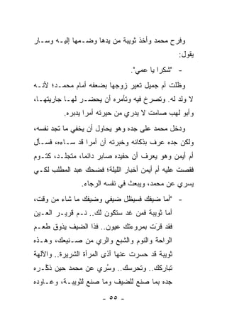 ‫ﻭﻓﺭﺡ ﻤﺤﻤﺩ ﻭﺃﺨﺫ ﺜﻭﻴﺒﺔ ﻤﻥ ﻴﺩﻫﺎ ﻭﻀـﻤﻬﺎ ﺇﻟﻴـﻪ ﻭﺴـﺎﺭ‬
                                                 ‫ﻴﻘﻭل:‬
                                ‫- "ﺸﻜ ‪‬ﺍ ﻴﺎ ﻋﻤﻲ".‬
                                          ‫ﺭ‬
‫ﻭﻅﻠﺕ ﺃﻡ ﺠﻤﻴل ﺘﻌﻴﺭ ﺯﻭﺠﻬﺎ ﺒﻀﻌﻔﻪ ﺃﻤﺎﻡ ﻤﺤﻤـﺩ؛ ﻷﻨـﻪ‬
                              ‫‪‬‬
‫ﻻ ﻭﻟﺩ ﻟﻪ. ﻭﺘﺼﺭﺥ ﻓﻴﻪ ﻭﺘﺄﻤﺭﻩ ﺃﻥ ﻴﺤﻀـﺭ ﻟﻬـﺎ ﺠﺎﺭﻴﺘﻬـﺎ،‬
          ‫ﻭﺃﺒﻭ ﻟﻬﺏ ﺼﺎﻤﺕ ﻻ ﻴﺩﺭﻱ ﻤﻥ ﺤﻴﺭﺘﻪ ﺃﻤ ‪‬ﺍ ﻴﺩﺒﺭﻩ.‬
                  ‫ﺭ‬
‫ﻭﺩﺨل ﻤﺤﻤﺩ ﻋﻠﻰ ﺠﺩﻩ ﻭﻫﻭ ﻴﺤﺎﻭل ﺃﻥ ﻴﺨﻔﻲ ﻤﺎ ﺘﺠﺩ ﻨﻔﺴﻪ،‬
‫ﻭﻟﻜﻥ ﺠﺩﻩ ﻋﺭﻑ ﺒﺫﻜﺎﺌﻪ ﻭﺨﺒﺭﺘﻪ ﺃﻥ ﺃﻤ ‪‬ﺍ ﻗﺩ ﺴـﺎﺀﻩ، ﻓﺴـﺄل‬
                 ‫ﺭ‬
‫ﺃﻡ ﺃﻴﻤﻥ ﻭﻫﻭ ﻴﻌﺭﻑ ﺃﻥ ﺤﻔﻴﺩﻩ ﺼﺎﺒﺭ ﺩﺍﺌ ‪‬ﺎ، ﻤﺘﺠﻠـﺩ، ﻜﺘـﻭﻡ‬
                ‫ﻤ‬
‫ﻓﻘﺼﺕ ﻋﻠﻴﻪ ﺃﻡ ﺃﻴﻤﻥ ﺃﺨﺒﺎﺭ ﺍﻟﻠﻴﻠﺔ؛ ﻓﻀﺤﻙ ﻋﺒﺩ ﺍﻟﻤﻁﻠﺏ ﻟﻜـﻲ‬
               ‫ﻴﺴﺭﻱ ﻋﻥ ﻤﺤﻤﺩ، ﻭﻴﺒﻌﺙ ﻓﻲ ﻨﻔﺴﻪ ﺍﻟﺭﺠﺎﺀ.‬
‫- "ﺃﻤﺎ ﻀﻴﻔﻙ ﻓﺴﻴﻅل ﻀﻴﻔﻲ ﻭﻀﻴﻔﻙ ﻤﺎ ﺸﺎﺀ ﻤﻥ ﻭﻗﺕ،‬
                                      ‫‪‬‬
‫ﺃﻤﺎ ﺜﻭﻴﺒﺔ ﻓﻤﻥ ﻏﺩ ﺴﺘﻜﻭﻥ ﻟﻙ.. ﻨـﻡ ﻗﺭﻴـﺭ ﺍﻟﻌـﻴﻥ‬
                                          ‫‪‬‬
‫ﻓﻘﺩ ﻗﺭﺕ ﺒﻤﺭﻭﺀﺘﻙ ﻋﻴﻭﻥ.. ﻓﺫﺍ ﺍﻟﻀﻴﻑ ﻴﺫﻭﻕ ﻁﻌـﻡ‬
                                    ‫َ‬
                                    ‫‪‬‬
‫ﺍﻟﺭﺍﺤﺔ ﻭﺍﻟﻨﻭﻡ ﻭﺍﻟﺸﺒﻊ ﻭﺍﻟﺭﻱ ﻤﻥ ﺼـﻨﻴﻌﻙ، ﻭﻫـﺫﻩ‬
‫ﺜﻭﻴﺒﺔ ﻗﺩ ﺤﺴﺭﺕ ﻋﻨﻬﺎ ﺃﺫﻯ ﺍﻟﻤﺭﺃﺓ ﺍﻟﺸﺭﻴﺭﺓ.. ﻭﺍﻵﻟﻬﺔ‬
‫ﺘﺒﺎﺭﻜﻙ.. ﻭﺘﺤﺭﺴﻙ.. ﻭﺴﺭﻱ ﻋﻥ ﻤﺤﻤﺩ ﺤﻴﻥ ﺫ ﱠـﺭﻩ‬
   ‫ﻜ‬                ‫ُ‪‬‬
‫ﺠﺩﻩ ﺒﻤﺎ ﺼﻨﻊ ﻟﻠﻀﻴﻑ ﻭﻤﺎ ﺼﻨﻊ ﻟﺜﻭﻴﺒـﺔ، ﻭﻋـﺎﻭﺩﻩ‬
                      ‫- ٥٥ -‬
 