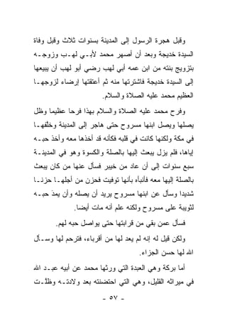 ‫ﻭﻗﺒل ﻫﺠﺭﺓ ﺍﻟﺭﺴﻭل ﺇﻟﻰ ﺍﻟﻤﺩﻴﻨﺔ ﺒﺴﻨﻭﺍﺕ ﺜﻼﺙ ﻭﻗﺒل ﻭﻓﺎﺓ‬
‫ﺍﻟﺴﻴﺩﺓ ﺨﺩﻴﺠﺔ ﻭﺒﻌﺩ ﺃﻥ ﺃﺼﻬﺭ ﻤﺤﻤﺩ ﻷﺒـﻲ ﻟﻬـﺏ ﻭﺯﻭﺠـﻪ‬
‫ﺒﺘﺯﻭﻴﺞ ﺒﻨﺘﻪ ﻤﻥ ﺍﺒﻥ ﻋﻤﻪ ﺃﺒﻲ ﻟﻬﺏ ﺭﻀﻲ ﺃﺒﻭ ﻟﻬﺏ ﺃﻥ ﻴﺒﻴﻌﻬﺎ‬
‫ﺇﻟﻰ ﺍﻟﺴﻴﺩﺓ ﺨﺩﻴﺠﺔ ﻓﺎﺸﺘﺭﺘﻬﺎ ﻤﻨﻪ ﺜﻡ ﺃﻋﺘﻘﺘﻬﺎ ﺇﺭﻀﺎﺀ ﻟﺯﻭﺠﻬـﺎ‬
                        ‫ﺍﻟﻌﻅﻴﻡ ﻤﺤﻤﺩ ﻋﻠﻴﻪ ﺍﻟﺼﻼﺓ ﻭﺍﻟﺴﻼﻡ.‬
‫ﻭﻓﺭﺡ ﻤﺤﻤﺩ ﻋﻠﻴﻪ ﺍﻟﺼﻼﺓ ﻭﺍﻟﺴﻼﻡ ﺒﻬﺫﺍ ﻓﺭ ‪‬ﺎ ﻋﻅﻴ ‪‬ﺎ ﻭﻅل‬
     ‫ﻤ‬      ‫ﺤ‬
‫ﻴﺼﻠﻬﺎ ﻭﻴﺼل ﺍﺒﻨﻬﺎ ﻤﺴﺭﻭﺡ ﺤﺘﻰ ﻫﺎﺠﺭ ﺇﻟﻰ ﺍﻟﻤﺩﻴﻨﺔ ﻭﺨﻠﻔﻬـﺎ‬
    ‫ﱠ‬
‫ﻓﻲ ﻤﻜﺔ ﻭﻟﻜﻨﻬﺎ ﻜﺎﻨﺕ ﻓﻲ ﻗﻠﺒﻪ ﻓﻜﺄﻨﻪ ﻗﺩ ﺃﺨﺫﻫﺎ ﻤﻌﻪ ﻭﺃﺨﺫ ﺤﺒـﻪ‬
‫ﺇﻴﺎﻫﺎ، ﻓﻠﻡ ﻴﺯل ﻴﺒﻌﺙ ﺇﻟﻴﻬﺎ ﺒﺎﻟﺼﻠﺔ ﻭﺍﻟﻜﺴﻭﺓ ﻭﻫﻭ ﻓﻲ ﺍﻟﻤﺩﻴﻨـﺔ‬
‫ﺴﺒﻊ ﺴﻨﻭﺍﺕ ﺇﻟﻰ ﺃﻥ ﻋﺎﺩ ﻤﻥ ﺨﻴﺒﺭ ﻓﺴﺄل ﻋﻨﻬﺎ ﻤﻥ ﻜﺎﻥ ﻴﺒﻌﺙ‬
         ‫‪‬‬
‫ﺒﺎﻟﺼﻠﺔ ﺇﻟﻴﻬﺎ ﻤﻌﻪ ﻓﺄﻨﺒﺄﻩ ﺒﺄﻨﻬﺎ ﺘﻭﻓﻴﺕ ﻓﺤﺯﻥ ﻤﻥ ﺃﺠﻠﻬـﺎ ﺤﺯ ﹰـﺎ‬
  ‫ﻨ‬
‫ﺸﺩﻴ ‪‬ﺍ ﻭﺴﺄل ﻋﻥ ﺍﺒﻨﻬﺎ ﻤﺴﺭﻭﺡ ﻴﺭﻴﺩ ﺃﻥ ﻴﺼﻠﻪ ﻭﺃﻥ ﻴﻤﺩ ﺤﺒـﻪ‬
     ‫‪‬‬
     ‫َ‬                                         ‫ﺩ‬
              ‫ﻟﺜﻭﻴﺒﺔ ﻋﻠﻰ ﻤﺴﺭﻭﺡ ﻭﻟﻜﻨﻪ ﻋﻠﻡ ﺃﻨﻪ ﻤﺎﺕ ﺃﻴ ‪‬ﺎ.‬
                ‫ﻀ‬
       ‫ﻓﺴﺄل ﻋﻤﻥ ﺒﻘﻲ ﻤﻥ ﻗﺭﺍﺒﺘﻬﺎ ﺤﺘﻰ ﻴﻭﺍﺼل ﺤﺒﻪ ﻟﻬﻡ.‬
                                         ‫‪‬‬
‫ﻭﻟﻜﻥ ﻗﻴل ﻟﻪ ﺇﻨﻪ ﻟﻡ ﻴﻌﺩ ﻟﻬﺎ ﻤﻥ ﺃﻗﺭﺒﺎﺀ، ﻓﺘﺭﺤﻡ ﻟﻬﺎ ﻭﺴـﺄل‬
                                     ‫ﺍﷲ ﻟﻬﺎ ﺤﺴﻥ ﺍﻟﺠﺯﺍﺀ.‬
‫ﺃﻤﺎ ﺒﺭﻜﺔ ﻭﻫﻲ ﺍﻟﻌﺒﺩﺓ ﺍﻟﺘﻲ ﻭﺭﺜﻬﺎ ﻤﺤﻤﺩ ﻋﻥ ﺃﺒﻴﻪ ﻋﺒـﺩ ﺍﷲ‬
                                                 ‫‪‬‬
‫ﻓﻲ ﻤﻴﺭﺍﺜﻪ ﺍﻟﻘﻠﻴل، ﻭﻫﻲ ﺍﻟﺘﻲ ﺍﺤﺘﻀﻨﺘﻪ ﺒﻌﺩ ﻭﻻﺩﺘـﻪ ﻭﻅﱠـﺕ‬
  ‫ﻠ‬
                        ‫- ٧٥ -‬
 