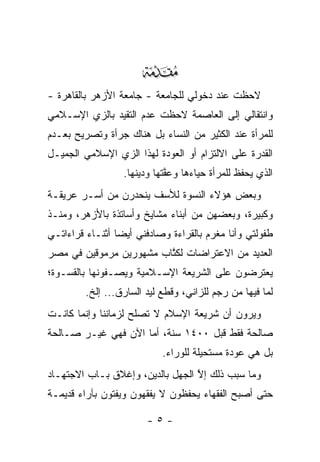 ‫‪‬‬
‫ﻻﺤﻅﺕ ﻋﻨﺩ ﺩﺨﻭﻟﻲ ﻟﻠﺠﺎﻤﻌﺔ - ﺠﺎﻤﻌﺔ ﺍﻷﺯﻫﺭ ﺒﺎﻟﻘﺎﻫﺭﺓ -‬
‫ﻭﺍﻨﺘﻘﺎﻟﻲ ﺇﻟﻰ ﺍﻟﻌﺎﺼﻤﺔ ﻻﺤﻅﺕ ﻋﺩﻡ ﺍﻟﺘﻘﻴﺩ ﺒﺎﻟﺯﻱ ﺍﻹﺴـﻼﻤﻲ‬
               ‫‪‬‬
‫ﻟﻠﻤﺭﺃﺓ ﻋﻨﺩ ﺍﻟﻜﺜﻴﺭ ﻤﻥ ﺍﻟﻨﺴﺎﺀ ﺒل ﻫﻨﺎﻙ ﺠﺭﺃﺓ ﻭﺘﺼﺭﻴﺢ ﺒﻌـﺩﻡ‬
‫ﺍﻟﻘﺩﺭﺓ ﻋﻠﻰ ﺍﻻﻟﺘﺯﺍﻡ ﺃﻭ ﺍﻟﻌﻭﺩﺓ ﻟﻬﺫﺍ ﺍﻟﺯﻱ ﺍﻹﺴﻼﻤﻲ ﺍﻟﺠﻤﻴـل‬
                  ‫ﺍﻟﺫﻱ ﻴﺤﻔﻅ ﻟﻠﻤﺭﺃﺓ ﺤﻴﺎﺀﻫﺎ ﻭﻋﻔﺘﻬﺎ ﻭﺩﻴﻨﻬﺎ.‬
                             ‫ﱠ‬
‫ﻭﺒﻌﺽ ﻫﺅﻻﺀ ﺍﻟﻨﺴﻭﺓ ﻟﻸﺴﻑ ﻴﻨﺤﺩﺭﻥ ﻤﻥ ﺃﺴـﺭ ﻋﺭﻴﻘـﺔ‬
‫ﻭﻜﺒﻴﺭﺓ، ﻭﺒﻌﻀﻬﻥ ﻤﻥ ﺃﺒﻨﺎﺀ ﻤﺸﺎﻴﺦ ﻭﺃﺴﺎﺘﺫﺓ ﺒﺎﻷﺯﻫﺭ، ﻭﻤﻨـﺫ‬
‫ﻁﻔﻭﻟﺘﻲ ﻭﺃﻨﺎ ﻤﻐﺭﻡ ﺒﺎﻟﻘﺭﺍﺀﺓ ﻭﺼﺎﺩﻓﻨﻲ ﺃﻴ ‪‬ﺎ ﺃﺜﻨـﺎﺀ ﻗﺭﺍﺀﺍﺘـﻲ‬
                 ‫ﻀ‬
‫ﺍﻟﻌﺩﻴﺩ ﻤﻥ ﺍﻻﻋﺘﺭﺍﻀﺎﺕ ﻟﻜﺘﺎﺏ ﻤﺸﻬﻭﺭﻴﻥ ﻤﺭﻤﻭﻗﻴﻥ ﻓﻲ ﻤﺼﺭ‬
                         ‫ﹸﱠ‬
‫ﻴﻌﺘﺭﻀﻭﻥ ﻋﻠﻰ ﺍﻟﺸﺭﻴﻌﺔ ﺍﻹﺴـﻼﻤﻴﺔ ﻭﻴﺼـﻔﻭﻨﻬﺎ ﺒﺎﻟﻘﺴـﻭﺓ؛‬
         ‫ﻟﻤﺎ ﻓﻴﻬﺎ ﻤﻥ ﺭﺠﻡ ﻟﻠﺯﺍﻨﻲ، ﻭﻗﻁﻊ ﻟﻴﺩ ﺍﻟﺴﺎﺭﻕ... ﺇﻟﺦ.‬
‫ﻭﻴﺭﻭﻥ ﺃﻥ ﺸﺭﻴﻌﺔ ﺍﻹﺴﻼﻡ ﻻ ﺘﺼﻠﺢ ﻟﺯﻤﺎﻨﻨﺎ ﻭﺇﻨﻤﺎ ﻜﺎﻨـﺕ‬
‫ﺼﺎﻟﺤﺔ ﻓﻘﻁ ﻗﺒل ٠٠٤١ ﺴﻨﺔ، ﺃﻤﺎ ﺍﻵﻥ ﻓﻬﻲ ﻏﻴـﺭ ﺼـﺎﻟﺤﺔ‬
                     ‫‪‬‬
                            ‫ﺒل ﻫﻲ ﻋﻭﺩﺓ ﻤﺴﺘﺤﻴﻠﺔ ﻟﻠﻭﺭﺍﺀ.‬
‫ﻭﻤﺎ ﺴﺒﺏ ﺫﻟﻙ ﺇﻻ ﺍﻟﺠﻬل ﺒﺎﻟﺩﻴﻥ، ﻭﺇﻏﻼﻕ ﺒـﺎﺏ ﺍﻻﺠﺘﻬـﺎﺩ‬
                                  ‫ﱠ‬
‫ﺤﺘﻰ ﺃﺼﺒﺢ ﺍﻟﻔﻘﻬﺎﺀ ﻴﺤﻔﻅﻭﻥ ﻻ ﻴﻔﻘﻬﻭﻥ ﻭﻴﻔﺘﻭﻥ ﺒﺂﺭﺍﺀ ﻗﺩﻴﻤـﺔ‬

                        ‫-٥-‬
 