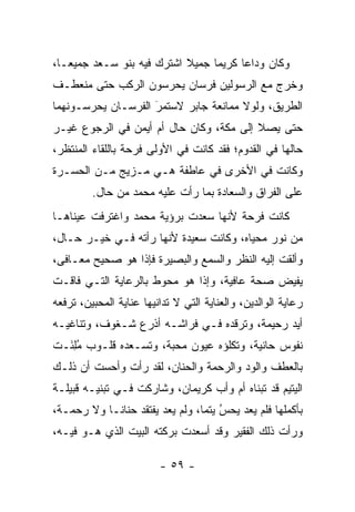 ‫ﻭﻜﺎﻥ ﻭﺩﺍ ‪‬ﺎ ﻜﺭﻴ ‪‬ﺎ ﺠﻤﻴﻼ ﺍﺸﺘﺭﻙ ﻓﻴﻪ ﺒﻨﻭ ﺴـﻌﺩ ﺠﻤﻴ ‪‬ـﺎ،‬
   ‫ﻌ‬                        ‫ﹰ‬     ‫ﻤ‬      ‫ﻋ‬
‫ﻭﺨﺭﺝ ﻤﻊ ﺍﻟﺭﺴﻭﻟﻴﻥ ﻓﺭﺴﺎﻥ ﻴﺤﺭﺴﻭﻥ ﺍﻟﺭﻜﺏ ﺤﺘﻰ ﻤﻨﻌﻁـﻑ‬
‫ﺍﻟﻁﺭﻴﻕ، ﻭﻟﻭﻻ ﻤﻤﺎﻨﻌﺔ ﺠﺎﺒﺭ ﻻﺴﺘﻤﺭ ﺍﻟﻔﺭﺴـﺎﻥ ﻴﺤﺭﺴـﻭﻨﻬﻤﺎ‬
                    ‫‪‬‬
                    ‫َ‬
‫ﺤﺘﻰ ﻴﺼﻼ ﺇﻟﻰ ﻤﻜﺔ، ﻭﻜﺎﻥ ﺤﺎل ﺃﻡ ﺃﻴﻤﻥ ﻓﻲ ﺍﻟﺭﺠﻭﻉ ﻏﻴـﺭ‬
‫ﺤﺎﻟﻬﺎ ﻓﻲ ﺍﻟﻘﺩﻭﻡ؛ ﻓﻘﺩ ﻜﺎﻨﺕ ﻓﻲ ﺍﻷﻭﻟﻰ ﻓﺭﺤﺔ ﺒﺎﻟﻠﻘﺎﺀ ﺍﻟﻤﻨﺘﻅﺭ،‬
‫ﻭﻜﺎﻨﺕ ﻓﻲ ﺍﻷﺨﺭﻯ ﻓﻲ ﻋﺎﻁﻔﺔ ﻫـﻲ ﻤـﺯﻴﺞ ﻤـﻥ ﺍﻟﺤﺴـﺭﺓ‬
         ‫ﻋﻠﻰ ﺍﻟﻔﺭﺍﻕ ﻭﺍﻟﺴﻌﺎﺩﺓ ﺒﻤﺎ ﺭﺃﺕ ﻋﻠﻴﻪ ﻤﺤﻤﺩ ﻤﻥ ﺤﺎل.‬
‫ﻜﺎﻨﺕ ﻓﺭﺤﺔ ﻷﻨﻬﺎ ﺴﻌﺩﺕ ﺒﺭﺅﻴﺔ ﻤﺤﻤﺩ ﻭﺍﻏﺘﺭﻓﺕ ﻋﻴﻨﺎﻫـﺎ‬
‫ﻤﻥ ﻨﻭﺭ ﻤﺤﻴﺎﻩ، ﻭﻜﺎﻨﺕ ﺴﻌﻴﺩﺓ ﻷﻨﻬﺎ ﺭﺃﺘﻪ ﻓـﻲ ﺨﻴـﺭ ﺤـﺎل،‬
‫ﻭﺃﻟﻘﺕ ﺇﻟﻴﻪ ﺍﻟﻨﻅﺭ ﻭﺍﻟﺴﻤﻊ ﻭﺍﻟﺒﺼﻴﺭﺓ ﻓﺈﺫﺍ ﻫﻭ ﺼﺤﻴﺢ ﻤﻌـﺎﻓﻰ،‬
‫ﻴﻔﻴﺽ ﺼﺤﺔ ﻋﺎﻓﻴﺔ، ﻭﺇﺫﺍ ﻫﻭ ﻤﺤﻭﻁ ﺒﺎﻟﺭﻋﺎﻴﺔ ﺍﻟﺘـﻲ ﻓﺎﻗـﺕ‬
‫ﺭﻋﺎﻴﺔ ﺍﻟﻭﺍﻟﺩﻴﻥ، ﻭﺍﻟﻌﻨﺎﻴﺔ ﺍﻟﺘﻲ ﻻ ﺘﺩﺍﻨﻴﻬﺎ ﻋﻨﺎﻴﺔ ﺍﻟﻤﺤﺒﻴﻥ، ﺘﺭﻓﻌﻪ‬
‫ﺃﻴﺩ ﺭﺤﻴﻤﺔ، ﻭﺘﺭﻗﺩﻩ ﻓـﻲ ﻓﺭﺍﺸـﻪ ﺃﺫﺭﻉ ﺸـﻐﻭﻑ، ﻭﺘﻨﺎﻏﻴـﻪ‬
‫ﻨﻔﻭﺱ ﺤﺎﻨﻴﺔ، ﻭﺘﻜﻠﺅﻩ ﻋﻴﻭﻥ ﻤﺤﺒﺔ، ﻭﺘﺴـﻌﺩﻩ ﻗﻠـﻭﺏ ﻤﻠ َـﺕ‬
  ‫ُ ِﺌ‬
‫ﺒﺎﻟﻌﻁﻑ ﻭﺍﻟﻭﺩ ﻭﺍﻟﺭﺤﻤﺔ ﻭﺍﻟﺤﻨﺎﻥ، ﻟﻘﺩ ﺭﺃﺕ ﻭﺃﺤﺴﺕ ﺃﻥ ﺫﻟـﻙ‬
‫ﺍﻟﻴﺘﻴﻡ ﻗﺩ ﺘﺒﻨﺎﻩ ﺃﻡ ﻭﺃﺏ ﻜﺭﻴﻤﺎﻥ، ﻭﺸﺎﺭﻜﺕ ﻓـﻲ ﺘﺒﻨﻴـﻪ ﻗﺒﻴﻠـﺔ‬
‫ﺒﺄﻜﻤﻠﻬﺎ ﻓﻠﻡ ﻴﻌﺩ ﻴﺤﺱ ﻴﺘ ‪‬ﺎ، ﻭﻟﻡ ﻴﻌﺩ ﻴﻔﺘﻘﺩ ﺤﻨﺎ ﹰـﺎ ﻭﻻ ﺭﺤﻤـﺔ،‬
            ‫ﻨ‬                     ‫‪ ‬ﻤ‬  ‫ُ‬
‫ﻭﺭﺃﺕ ﺫﻟﻙ ﺍﻟﻔﻘﻴﺭ ﻭﻗﺩ ﺃﺴﻌﺩﺕ ﺒﺭﻜﺘﻪ ﺍﻟﺒﻴﺕ ﺍﻟﺫﻱ ﻫـﻭ ﻓﻴـﻪ،‬

                         ‫- ٩٥ -‬
 