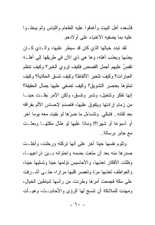 ‫ﻓﺄﺴﻌﺩﻩ ﺃﻫل ﺍﻟﺒﻴﺕ ﻭﺃﻏﺩﻗﻭﺍ ﻋﻠﻴﻪ ﺍﻟﻁﻌﺎﻡ ﻭﺍﻟﻠﺒﺎﺱ ﻭﻟﻡ ﻴﺒﺨﻠـﻭﺍ‬
                    ‫ﻋﻠﻴﻪ ﺒﻤﺎ ﻴﻀﻔﻴﻪ ﺍﻷﻏﻨﻴﺎﺀ ﻋﻠﻰ ﺃﻭﻻﺩﻫﻡ.‬
‫ﻟﻘﺩ ﺘﺒﺩﺩ ﺨﻴﺎﻟﻬﺎ ﺍﻟﺫﻱ ﻜﺎﻥ ﻗﺩ ﺴﻴﻁﺭ ﻋﻠﻴﻬﺎ، ﻭﺍﻟـﺫﻱ ﻜـﺎﻥ‬
‫ﻴﻌﺫﺒﻬﺎ ﻭﻴﻌﺫﺏ ﺃﻫﻠﻪ، ﻭﻫﺎ ﻫﻲ ﺫﻱ ﺍﻵﻥ ﻓﻲ ﻁﺭﻴﻘﻬﺎ ﺇﻟﻰ ﺃﻫﻠـﻪ‬
‫ﺘﻘﺹ ﻋﻠﻴﻬﻡ ﺃﺠﻤل ﺍﻟﻘﺼﺹ ﻓﻜﻴﻑ ﺘﺭﻭﻱ ﺍﻟﺨﺒﺭ؟ ﻭﻜﻴﻑ ﺘﻨﻅﻡ‬
                                            ‫ُ‬
                                            ‫‪‬‬
‫ﺍﻟﻌﺒﺎﺭﺍﺕ؟ ﻭﻜﻴﻑ ﺘﺘﺨﻴﺭ ﺍﻷﻟﻔﺎﻅ؟ ﻭﻜﻴﻑ ﺘﻨﺴﻕ ﺍﻟﺤﻜﺎﻴﺔ؟ ﻭﻜﻴﻑ‬
‫ﺘﻤﻠﺅﻫﺎ ﺒﻌﻨﺼﺭ ﺍﻟﺘﺸﻭﻴﻕ؟ ﻭﻜﻴﻑ ﺘﻀﻔﻲ ﻋﻠﻴﻬﺎ ﺠﻤﺎل ﺍﻟﺤﻘﻴﻘﺔ؟‬
‫ﺇﻨﻬﺎ ﺘﻔﻜﺭ ﻭﺘﺘﺨﻴل، ﻭﺘﺩﺒﺭ ﻭﺘﻨﺴﻕ، ﻭﻟﻜﻥ ﺍﻷﻤﺭ ﻴﻔﻠـﺕ ﺤﻴ ﹰـﺎ‬
  ‫ﻨ‬
‫ﻤﻥ ﺯﻤﺎﻡ ﺇﺭﺍﺩﺘﻬﺎ ﻭﻴﺘﻔﻭﻕ ﻋﻠﻴﻬﺎ، ﻓﺘﺼﺩﻡ ﻹﺤﺴﺎﺱ ﺍﻷﻟﻡ ﺒﻔﺭﺍﻗﻪ‬
‫ﺒﻌﺩ ﻟﻘﺎﺌﻪ.. ﻓﺘﺒﻜﻲ. ﻭﺘﺘﺴﺎﺀل ﻤﺎ ﻀﺭﻫﺎ ﻟﻭ ﺒﻘﻴﺕ ﻤﻌﻪ ﻴﻭ ‪‬ﺎ ﺁﺨﺭ‬
     ‫ﻤ‬                  ‫‪َ‬‬
‫ﺃﻭ ﺃﺴﺒﻭ ‪‬ﺎ ﺃﻭ ﺸﻬ ‪‬ﺍ؟! ﻭﻤﺎﺫﺍ ﻋﻠﻴﻬﺎ ﻟﻭ ﻁﺎل ﻤﻜﺜﻬـﺎ ﻭﺒﻌﺜـﺕ‬
                                    ‫ﺭ‬        ‫ﻋ‬
                                       ‫ﻤﻊ ﺠﺎﺒﺭ ﺒﺭﺴﺎﻟﺔ..‬
‫ﻭﺘﻠﻭﻡ ﻨﻔﺴﻬﺎ ﺤﻴ ﹰﺎ ﺁﺨﺭ ﻋﻠﻰ ﺃﻨﻬﺎ ﺘﺭﻜﺘﻪ ﻭﺭﺤﻠﺕ، ﻭﺃﺨﻠـﺕ‬
                                  ‫ﻨ‬
‫ﺼﺩﺭﻫﺎ ﻤﻨﻪ ﺒﻌﺩ ﺃﻥ ﻤﺘﻌﺕ ﺒﻀﻤﻪ ﻭﺍﺤﺘﻭﺍﺌﻪ ﺒـﻴﻥ ﺫﺭﺍﻋﻴﻬـﺎ،‬
‫ﻭﻅﻠﺕ ﺍﻷﻓﻜﺎﺭ ﺘﻌﺫﺒﻬﺎ، ﻭﺍﻷﺤﺎﺴﻴﺱ ﺘﺅﻟﻤﻬﺎ ﺤﻴ ﹰﺎ ﻭﺘﺴﻠﻴﻬﺎ ﺤﻴ ﹰﺎ،‬
  ‫ﻨ‬             ‫ﻨ‬
‫ﻭﺍﻟﻌﻭﺍﻁﻑ ﺘﻌﺫﺒﻬﺎ ﻤﺭﺓ ﻭﺘﻌﺼﺭ ﻗﻠﺒﻬﺎ ﻤﺭﺍ ‪‬ﺍ، ﺤﺘـﻰ ﺃﺸـﺭﻓﺕ‬
              ‫ﺭ‬                  ‫‪‬‬
                                 ‫َ‬
‫ﻋﻠﻰ ﻤﻜﺔ ﻓﺠﻤﻌﺕ ﺃﻤﺭﻫﺎ ﻭﻁﺭﺩﺕ ﻤﻥ ﺭﺃﺴﻬﺎ ﺸﻴﺎﻁﻴﻥ ﺍﻟﺨﻴﺎل،‬
‫ﻭﻤﻬﺩﺕ ﻟﻠﻤﻼﺌﻜﺔ ﺃﻥ ﺘﻨﺴﺞ ﻟﻬﺎ ﺍﻟﺭﺅﻯ ﻭﺍﻷﺤﺎﺩﻴـﺙ، ﻭﻫﻴـﺄﺕ‬

                        ‫- ٠٦ -‬
 