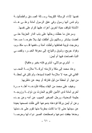 ‫ﻨﻔﺴﻬﺎ ﻷﺩﺍﺀ ﺍﻟﺭﺴﺎﻟﺔ ﺍﻟﻜﺭﻴﻤﺔ ﺭﺴـﺎﻟﺔ ﺍﻟﺼـﺩﻕ ﻭﺍﻟﻁﻤﺄﻨﻴﻨـﺔ‬
‫ﻭﻟﻡ ﺘﻨﺱ ﺃﻨﻬﺎ ﺭﺴﻭل ﻭﻓﻲ ﻋﻨﻕ ﺍﻟﺭﺴﻭل ﺃﻤﺎﻨﺔ ﻭﻋﻠـﻰ ﻫـﺫﻩ‬
   ‫ﺍﻷﻤﺎﻨﺔ ﺘﺘﻭﻗﻑ ﺤﻴﺎﺓ ﺁﺨﺭﻴﻥ ﺃﻋﺯﺍﺀ ﻋﻠﻴﻬﺎ ﻜﺭﺍﻡ ﻋﻠﻰ ﻨﻔﺴﻬﺎ.‬
‫ﻭﺴﺭﻋﺎﻥ ﻤﺎ ﺤﻁﺕ ﺭﺤﺎﻟﻬﺎ ﻋﻠﻰ ﺒﺎﺏ ﺍﻟﺩﺍﺭ ﺍﻟﺤﺯﻴﻨﺔ ﺤﺘـﻰ‬
                                   ‫ﱠ‬
‫ﺃﻓﻀﺕ ﺒﺒﺸﺎﺌﺭ ﺭﺴﺎﻟﺘﻬﻡ ﺒﺄﻥ ﺃﻁﻠﻘﺕ ﺘﻬﻠـﻴﻼ ﻤﻔﺭ ‪‬ـﺎ ﻤﺴـﻌ ‪‬ﺍ‬
 ‫ﺩ‬        ‫ﹰ ﺤ‬
‫ﻭﺨﺭﺠﺕ ﺜﻭﻴﺒﺔ ﻓﻌﺎﻨﻘﺘﻬﺎ ﻭﺃﻁﻠﺕ ﺁﻤﻨﺔ ﻴـﺩﻓﻌﻬﺎ ﻗﻠـﺏ ﻤﻜﻠـﻭﻡ،‬
‫ﻭﻓﺅﺍﺩ ﺠﺭﻴﺢ، ﻭﺸﻭﻕ ﻭﺍﻟﺘﻴﺎﻉ، ﺇﻟﻰ ﻤﻌﺭﻓﺔ ﺍﻟﺨﺒـﺭ، ﻭﺘﻘ ‪‬ـﻲ‬
  ‫ﺼ‬
                             ‫ﺍﻟﻨﺒﺄ، ﻓﺼﺎﺤﺕ ﻓﻴﻬﺎ ﺃﻡ ﺃﻴﻤﻥ:‬
         ‫- ﺃﺒﺸﺭﻱ ﻤﻭﻻﺘﻲ، ﺃﺒﺸﺭﻱ ﻓﺈﻨﻪ ﺒﺨﻴﺭ ﻭﻋﺎﻓﻴﺔ(‬
‫ﻭﻋﺎﺩ ﻤﺤﻤﺩ ﺇﻟﻰ ﻤﻜﺔ ﻭﻻﺯﻤﺘﻪ "ﺒﺭﻜـﺔ" ﻤﻼﺯﻤـﺔ ﺍﻟﻤﺤـﺏ‬
‫ﺍﻟﻔﺎﻨﻲ ﻓﻲ ﺤﺒﻪ ﻻ ﻤﻼﺯﻤﺔ ﺍﻟﻌﺒﺩﺓ ﻟﺴﻴﺩﻫﺎ، ﻭﻟﻡ ﺘﻜﻥ ﻓﻲ ﻟﺤﻅـﺔ‬
     ‫ﻤﻥ ﻨﻬﺎﺭ ﺃﻭ ﻟﺤﻅﺔ ﻤﻥ ﻟﻴل ﺘﻔﺎﺭﻗﻪ ﺃﻭ ﻴﺒﻌﺩ ﻋﻥ ﻨﺎﻅﺭﻴﻬﺎ.‬
‫ﻭﺨﻴﻑ ﻋﻠﻰ ﻤﺤﻤﺩ ﻤﻥ ﺍﻟﺒﻘﺎﺀ ﺒﻤﻜﺔ؛ ﻓﺄﻭﺩﻋـﻪ ﺃﻫﻠـﻪ ﻤـﺭﺓ‬
‫ﺃﺨﺭﻯ ﺃﻤﺎﻨﺔ ﻟﺩﻯ ﺍﻷﻤﻴﻥ ﺍﻟﻜﺭﻴﻡ ﺍﻟﺤﺎﺭﺙ ﺒﻥ ﺫﺅﺍﺒـﺔ ﻭﺯﻭﺠـﻪ‬
‫ﺤﻠﻴﻤﺔ ﺍﻟﺴﻌﺩﻴﺔ، ﻭﺭﺤل ﺍﻟﺼﻐﻴﺭ ﺍﻟﺤﺒﻴﺏ ﻋﻥ ﺃﻤﻪ ﻭﻋﻥ ﺠـﺩﻩ‬
‫ﻭﻋﻥ ﺃﻡ ﺃﻴﻤﻥ ﺒﺭﻜﺔ ﻓﻭﺩﻋﺘﻪ ﺒﺩﻤﻭﻋﻬﺎ ﺍﻟﺘﻲ ﻅﻠﺕ ﺘﻤﺴﺤﻬﺎ ﺒﻌﻴﺩﺓ‬
‫ﻋﻥ ﺴﻴﺩﺘﻬﺎ ﺤﺘﻰ ﺇﺫﺍ ﻤﺎ ﻜﺎﻨﺕ ﺒﻤﻘﺭﺒﺔ ﻤﻨﻬﺎ ﺘﻘﻭﻡ ﻋﻠﻰ ﺨـﺩﻤﺘﻬﺎ‬
‫ﻭﺤﺩﻫﺎ ﺠﻔﻔﺕ ﺩﻤﻭﻋﻬﺎ ﻭﺍﺼﻁﻨﻌﺕ ﺍﻟﺼﺒﺭ ﺩﻭﺍﺀ ﻟﻬﺎ ﻭﺤﺭ ‪‬ـﺎ‬
  ‫ﺼ‬
                       ‫- ١٦ -‬
 