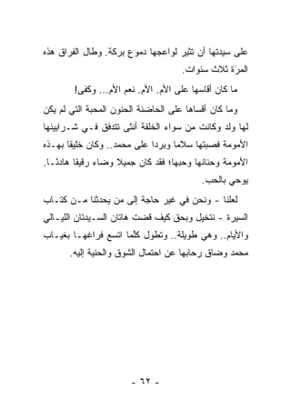 ‫ﻋﻠﻰ ﺴﻴﺩﺘﻬﺎ ﺃﻥ ﺘﺜﻴﺭ ﻟﻭﺍﻋﺠﻬﺎ ﺩﻤﻭﻉ ﺒﺭﻜﺔ. ﻭﻁﺎل ﺍﻟﻔﺭﺍﻕ ﻫﺫﻩ‬
                                     ‫ﺍﻟﻤﺭﺓ ﺜﻼﺙ ﺴﻨﻭﺍﺕ.‬
                                                 ‫َ‬
                                                 ‫‪‬‬
        ‫ﻤﺎ ﻜﺎﻥ ﺃﻗﺎﺴﻬﺎ ﻋﻠﻰ ﺍﻷﻡ. ﺍﻷﻡ. ﻨﻌﻡ ﺍﻷﻡ... ﻭﻜﻔﻰ!‬
‫ﻭﻤﺎ ﻜﺎﻥ ﺃﻗﺴﺎﻫﺎ ﻋﻠﻰ ﺍﻟﺤﺎﻀﻨﺔ ﺍﻟﺤﻨﻭﻥ ﺍﻟﻤﺤﺒﺔ ﺍﻟﺘﻲ ﻟﻡ ﻴﻜﻥ‬
‫ﻟﻬﺎ ﻭﻟﺩ ﻭﻜﺎﻨﺕ ﻤﻥ ﺴﻭﺍﺀ ﺍﻟﺨﻠﻘﺔ ﺃﻨﺜﻰ ﺘﺘﺩﻓﻕ ﻓـﻲ ﺸـﺭﺍﻴﻴﻨﻬﺎ‬
‫ﺍﻷﻤﻭﻤﺔ ﻓﺼﺒﺘﻬﺎ ﺴﻼ ‪‬ﺎ ﻭﺒﺭ ‪‬ﺍ ﻋﻠﻰ ﻤﺤﻤﺩ.. ﻭﻜﺎﻥ ﺨﻠﻴﻘﺎ ﺒﻬـﺫﻩ‬
       ‫ﹰ‬                     ‫ﺩ‬      ‫ﻤ‬
‫ﺍﻷﻤﻭﻤﺔ ﻭﺤﻨﺎﻨﻬﺎ ﻭﺤﺒﻬﺎ؛ ﻓﻘﺩ ﻜﺎﻥ ﺠﻤﻴﻼ ﻭﻀﺎﺀ ﺭﻗﻴ ﹰﺎ ﻫﺎﺩ ًـﺎ.‬
   ‫ﺌ‬      ‫‪ ‬ﻘ‬        ‫ﹰ‬
                                          ‫ﻴﻭﺤﻲ ﺒﺎﻟﺤﺏ.‬
‫ﻟﻌﻠﻨﺎ - ﻭﻨﺤﻥ ﻓﻲ ﻏﻴﺭ ﺤﺎﺠﺔ ﺇﻟﻰ ﻤﻥ ﻴﺤﺩﺜﻨﺎ ﻤـﻥ ﻜﺘـﺎﺏ‬
‫ﺍﻟﺴﻴﺭﺓ - ﻨﺘﺨﻴل ﻭﺒﺤﻕ ﻜﻴﻑ ﻗﻀﺕ ﻫﺎﺘﺎﻥ ﺍﻟﺴـﻴﺩﺘﺎﻥ ﺍﻟﻠﻴـﺎﻟﻲ‬
‫ﻭﺍﻷﻴﺎﻡ.. ﻭﻫﻲ ﻁﻭﻴﻠﺔ.. ﻭﺘﻁﻭل ﻜﻠﻤﺎ ﺍﺘﺴﻊ ﻓﺭﺍﻏﻬـﺎ ﺒﻐﻴـﺎﺏ‬
                      ‫ﱠ‬
       ‫ﻤﺤﻤﺩ ﻭﻀﺎﻕ ﺭﺤﺎﺒﻬﺎ ﻋﻥ ﺍﺤﺘﻤﺎل ﺍﻟﺸﻭﻕ ﻭﺍﻟﺤﻨﻴﺔ ﺇﻟﻴﻪ.‬




                       ‫- ٢٦ -‬
 