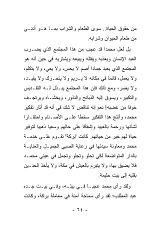 ‫ﻤﻥ ﺤﻘﻭﻕ ﺍﻟﺤﻴﺎﺓ.. ﺴﻭﻯ ﺍﻟﻁﻌﺎﻡ ﻭﺍﻟﺸﺭﺍﺏ ﺒﻤـﺎ ﻫـﻭ ﺃﺩﻨـﻰ‬
                                 ‫ﻤﻥ ﻁﻌﺎﻡ ﺍﻟﺤﻴﻭﺍﻥ ﻭﺸﺭﺍﺒﻪ.‬
‫ﺒل ﻟﻌل ﻤﺤﻤ ‪‬ﺍ ﻗﺩ ﻋﺠﺏ ﻤﻥ ﻫﺫﺍ ﺍﻟﻤﺠﺘﻤﻊ ﺍﻟﺫﻱ ﻴﻀـﺭﺏ‬
                                  ‫ﺩ‬
‫ﺍﻟﻌﺒﺩ ﺍﻹﻨﺴﺎﻥ ﻭﻴﻌﺫﺒﻪ ﻭﻴﻘﺘﻠﻪ ﻭﻴﺒﻴﻌﻪ ﻭﻴﺸﺘﺭﻴﻪ ﻓﻲ ﺤﻴﻥ ﺃﻨﻪ ﻫﻭ‬
‫ﺍﻟﻤﺠﺘﻤﻊ ﺍﻟﺫﻱ ﻴﻌﺒﺩ ﺠﻤﺎ ‪‬ﺍ ﺃﺼﻡ ﻻ ﻴﺤﺱ، ﻭﻻ ﻴﻌﻲ، ﻭﻻ ﻴﺘﻜﻠﻡ،‬
                   ‫‪‬‬          ‫ﺩ‬
‫ﻭﻻ ﻴﻌﻤل، ﻗﺎﺌ ‪‬ﺎ ﻓﻲ ﻤﻜﺎﻨﻪ ﻻ ﻴـﺭﻴﻡ ﻭﻻ ﻴﺘﺤـﺭﻙ ﻭﻻ ﻴﻔﻴـﺩ،‬
           ‫‪‬‬                          ‫ﻤ‬
‫ﻭﻻ ﻴﻀﺭ، ﻭﻤﻊ ﺫﻟﻙ ﻓﺈﻥ ﻫﺫﺍ ﺍﻟﻤﺠﺘﻤﻊ ﻴﺒـﺫل ﻟـﻪ ﺍﻟﺘﻘـﺩﻴﺱ‬
                                            ‫‪‬‬
‫ﻭﺍﻟﺘﻜﺒﻴﺭ، ﻭﻴﺴﻭﻕ ﺇﻟﻴﻪ ﺍﻟﺫﺒﺎﺌﺢ ﻭﺍﻟﻨﺫﻭﺭ، ﻭﻴﺨﺸـﺎﻩ ﻭﻴﺭﺘﺠـﻑ‬
‫ﺨﻭ ﹰﺎ ﻤﻥ ﻏﻀﺒﻪ! ﻨﻌﻡ ﺇﻨﻪ ﺘﻨﺎﻗﺽ ﻻ ﺸﻙ ﻓﻲ ﺃﻨﻪ ﻗﺩ ﺃﺜﺎﺭ ﺘﻔﻜﻴﺭ‬
                                                  ‫ﻓ‬
‫ﻤﺤﻤﺩ، ﻭﺃﻨﺘﺞ ﻫﺫﺍ ﺍﻟﺘﻔﻜﻴﺭ ﺴﺨ ﹰﺎ ﻋﻠـﻰ ﺍﻷﺼـﻨﺎﻡ ﻭﺍﺤﺘﻘـﺎ ‪‬ﺍ‬
 ‫ﺭ‬                       ‫ﻁ‬
‫ﻟﺸﺄﻨﻬﺎ ﻭﺭﺤﻤﺔ ﺒﺎﻟﻌﺒﻴﺩ ﻭﺇﺸﻔﺎ ﹰﺎ ﻋﻠﻰ ﺤﺎﻟﻬﻡ ﻭﺴﻌ ‪‬ﺎ ﺫﻫﺒ ‪‬ﺎ ﻟﺘﻭﻓﻴﺭ‬
        ‫ﻴ‬      ‫ﻴ‬                ‫ﻗ‬
‫ﺤﻴﺎﺓ ﻟﻬﻡ ﺨﻴﺭ ﻤﻥ ﺤﻴﺎﺘﻬﻡ. ﻜﺎﻨﺕ "ﺒﺭﻜﺔ" ﺘﻘـﻭﻡ ﻋﻠـﻰ ﺨﺩﻤـﺔ‬
‫ﻤﺤﻤﺩ ﻭﻤﻌﺎﻭﻨﺔ ﺴﻴﺩﺘﻬﺎ ﻓﻲ ﺭﻋﺎﻴﺔ ﺍﻟﺼﺒﻲ ﺍﻟﺠﻤﻴـل ﻭﺍﻟﻌﻨﺎﻴـﺔ‬
‫ﺒﺎﻟﺩﺍﺭ ﺍﻟﻤﺘﻭﺍﻀﻌﺔ ﻟﻜﻲ ﺘﺤﻠﻭ ﻭﺘﺠﻠﻭ ﻭﺘﺠﻤل ﻓﻲ ﻋﻴﻨﻲ ﻤﺤﻤـﺩ‬
‫ﻓﻼ ﻴﻀﻴﻕ ﺒﻬﺎ، ﻭﻻ ﻴﺘﺒﺭﻡ ﺒﺎﻟﻌﻴﺵ ﻓﻲ ﻤﻜﺔ، ﻭﻻ ﻴﺄﺨﺫ ﺍﻟﺤﻨـﻴﻥ‬
                                       ‫ﺒﻘﻠﺒﻪ ﺇﻟﻰ ﺒﻴﺕ ﺤﻠﻴﻤﺔ.‬
‫ﻭﻟﻘﺩ ﺭﺃﻯ ﻤﺤﻤﺩ ﻋﺠ ‪‬ـﺎ ﻓـﻲ ﺒﻴﺘـﻪ، ﻭﻓـﻲ ﺒﻴـﺕ ﺠـﺩﻩ‬
                            ‫ﺒ‬
‫ﻋﺒﺩ ﺍﻟﻤﻁﻠﺏ؛ ﻟﻘﺩ ﺭﺃﻯ ﺴﻤﺎﺤﺔ ﺁﻤﻨﺔ ﻓﻲ ﻤﻌﺎﻤﻠﺔ ﺒﺭﻜﺔ، ﻭﻜﺎﻨﺕ‬

                         ‫- ٤٦ -‬
 