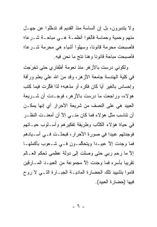 ‫ﻭﻻ ﻴﺘﺩﺒﺭﻭﻥ، ﺒل ﺇﻥ ﺍﻟﺴﺎﺴﺔ ﻤﻨﺫ ﺍﻟﻘﺩﻴﻡ ﻗﺩ ﺘﺩﺨﻠﻭﺍ ﻋﻥ ﺠﻬـل‬
           ‫ﱠ‬                                  ‫‪‬‬
‫ﻤﻨﻬﻡ ﻭﺤﻤﻴﺔ ﻭﺤﻤﺎﺴﺔ ﻓﺄﻟﻐﻭﺍ ﺃﻨﻅﻤـﺔ ﻫـﻲ ﻤﺒﺎﺤـﺔ ﺸـﺭ ‪‬ﺎ؛‬
  ‫ﻋ‬
‫ﻓﺄﺼﺒﺤﺕ ﻤﺤﺭﻤﺔ ﻗﺎﻨﻭ ﹰﺎ، ﻭﺴﻬﻠﻭﺍ ﺃﺸﻴﺎﺀ ﻫﻲ ﻤﺤﺭﻤﺔ ﺸـﺭ ‪‬ﺎ؛‬
  ‫ﻋ‬                       ‫‪‬‬     ‫ﻨ‬
               ‫ﻓﺄﺼﺒﺤﺕ ﻤﺒﺎﺤﺔ ﻗﺎﻨﻭ ﹰﺎ ﻭﻫﻨﺎ ﻨﺘﺞ ﻤﺎ ﻨﺤﻥ ﻓﻴﻪ.‬
                                     ‫ﻨ‬
‫ﻭﻟﻜﻭﻨﻲ ﺩﺭﺴﺕ ﺒﺎﻷﺯﻫﺭ ﻤﻨﺫ ﻨﻌﻭﻤﺔ ﺃﻅﻔﺎﺭﻱ ﺤﺘﻰ ﺘﺨﺭﺠﺕ‬
  ‫‪‬‬
  ‫َ‬
‫ﻓﻲ ﻜﻠﻴﺔ ﺍﻟﻬﻨﺩﺴﺔ ﺠﺎﻤﻌﺔ ﺍﻷﺯﻫﺭ، ﻭﻗﺩ ﻤﻥ ﺍﷲ ﻋﻠﻲ ﺒﻌﻠﻡ ﻭﺭﺃﻓﺔ‬
           ‫‪‬‬
           ‫َ‬      ‫‪‬‬
                  ‫َ‬
‫ﻭﺇﺤﺴﺎﺱ ﺒﺎﻟﻐﻴﺭ ﺃ ‪‬ﺎ ﻜﺎﻥ ﻓﻜﺭﻩ ﺃﻭ ﻤﺫﻫﺒﻪ؛ ﻟﺫﺍ ﻓﻜﺭﺕ ﻓﻴﻤﺎ ﻜﺘﺏ‬
           ‫ﱠ‬                          ‫ﻴ‬
‫ﻫﺅﻻﺀ، ﻭﺭﺍﺠﻌﺕ ﻤﺎ ﺩﺭﺴﺕ ﺒﺎﻷﺯﻫﺭ، ﻓﻭﺠـﺩﺕ ﺃﻥ ﺸـﺭﻴﻌﺔ‬
‫ﺍﻟﻌﺒﻴﺩ ﻫﻲ ﻋﻠﻰ ﺍﻟﻨﺼﻑ ﻤﻥ ﺸﺭﻴﻌﺔ ﺍﻷﺤﺭﺍﺭ ﺃﻱ ﺇﻨﻬﺎ ﻴﻤﻜـﻥ‬
‫ﺃﻥ ﺘﻨﺎﺴﺏ ﻤﺜل ﻫﺅﻻﺀ ﻓﻤﺎ ﻜﺎﻥ ﻤﻨـﻲ ﺇﻻ ﺃﻥ ﺃﻤﻌﻨـﺕ ﺍﻟﻨﻅـﺭ‬
                 ‫ﱠ‬
‫ﻓﻲ ﺤﻴﺎﺓ ﻫﺅﻻﺀ ﺍﻟﻜﺘﺎﺏ ﻭﻁﺭﻴﻘﺔ ﺘﻔﻜﻴﺭﻫﻡ ﻭﺃﺴـﻠﻭﺏ ﺤﻴـﺎﺘﻬﻡ‬
                                 ‫ﹸﱠ‬
‫ﻓﻭﺠﺩﺘﻬﻡ ﻋﺒﻴ ‪‬ﺍ ﻓﻲ ﺼﻭﺭﺓ ﺍﻷﺤﺭﺍﺭ، ﻓﺒﺤﺜـﺕ ﻓـﻲ ﺃﺴـﻴﺎﺩﻫﻡ‬
                                     ‫ﺩ‬
‫ﻓﻤﺎ ﻭﺠﺩﺕ ﺇﻻ ﻋﺒﻴـ ‪‬ﺍ ﻭﻴﺘﺤﻜﻤـﻭﻥ ﻓـﻲ ﺸـﻌﻭﺏ ﺒﺄﻜﻤﻠﻬـﺎ‬
                       ‫ﱠ‬      ‫ﺩ‬      ‫ﱠ‬
‫ﺇﻻ ﻤﺎ ﺭﺤﻡ ﺭﺒﻲ ﺤﺘﻰ ﻭﺼﻠﺕ ﺇﻟﻰ ﺩﻭﻟﺔ ﻋﻅﻤﻰ ﺘﺤﻜﻡ ﺍﻟﻌـﺎﻟﻡ‬
                                               ‫ﱠ‬
‫ﺘﻘﺭﻴ ‪‬ﺎ ﺒﺄﺴﺭﻩ ﻓﻤﺎ ﻭﺠﺩﺕ ﺇﻻ ﻤﺠﻤﻭﻋﺔ ﻤﻥ ﺍﻟﻌﺒﻴـﺩ ﺍﻟﻤـﺎﺭﻗﻴﻥ‬
                            ‫ﱠ‬                  ‫ﺒ‬
‫ﻗﺎﻤﻭﺍ ﺒﺘﺸﻴﻴﺩ ﺘﻠﻙ ﺍﻟﺤﻀﺎﺭﺓ ﺍﻟﻤﺎﺩﻴـﺔ ﺍﻟﺠﺒـﺎﺭﺓ ﺍﻟﺘـﻲ ﻻ ﺭﻭﺡ‬
                                    ‫ﻓﻴﻬﺎ )ﺤﻀﺎﺭﺓ ﺍﻟﻌﺒﻴﺩ(.‬



                        ‫-٦-‬
 