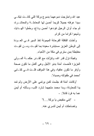 ‫ﻋﺒﺩ ﺍﷲ ﻭﺍﻤﺘﺯﺠﺕ ﺩﻤﻭﻋﻬﻤﺎ ﺒﺩﻤﻭﻉ ﺒﺭﻜﺔ ﺍﻟﺘﻲ ﻜﺎﻨـﺕ ﺘﺒﻜـﻲ‬
‫ﺴﻴ ‪‬ﺍ ﻋﺭﻓﺘﻪ ﺠﻤﻴﻼ ﻜﺭﻴ ‪‬ﺎ ﺃﺤﺴﻥ ﻟﻬﺎ ﺍﻟﻤﻌﺎﻤﻠـﺔ ﻭﺍﻟﻤﻌﺎﺸـﺭﺓ،‬
                                ‫ﻤ‬     ‫ﹰ‬           ‫ﺩ‬
‫ﺜﻡ ﺠﺎﺀ ﺃﻭﺍﻥ ﺍﻟﺭﺤﻴل ﻓﻭﺩﻋﻭﺍ ﺃﺤﺴﻥ ﻭﺩﺍﻉ، ﻭﺤﻤﻠﻭﺍ ﺍﻟﻬـﺩﺍﻴﺎ،‬
             ‫ُ‪‬‬                ‫‪‬‬
                                   ‫ﻭﺸﻴﻌﻭﺍ ﻜﺭﺍ ‪‬ﺎ ﻤﻥ ﻜﺭﺍﻡ.‬
                                             ‫ﻤ‬        ‫ﹸ‪‬‬
‫ﻭﺃﺨﺫﺕ ﺍﻟﻘﺎﻓﻠﺔ ﺍﻟﻔﺭﺤﺎﻨﺔ ﺍﻟﻤﻴﻤﻭﻨﺔ ﺘﻐﺫ ﺍﻟﺴﻴﺭ ﻓـﻲ ﺍﻟﻌـﻭﺩﺓ‬
‫ﺇﻟﻰ ﺍﻟﻭﻁﻥ ﺍﻟﻌﺯﻴﺯ ﻤﺴﺘﺒﺸﺭﺓ ﺴﻌﻴﺩﺓ ﺒﻤﺎ ﻟﻘﻴـﺕ ﻭ ‪‬ـﻥ ﻟﻘﻴـﺕ‬
      ‫ﻤ ‪‬‬
                   ‫ﻤﻐﺘﺒﻁﺔ ﺒﻤﻥ ﺴﺘﺭﻯ ﻓﻲ ﻤﻜﺔ ﻤﻥ ﺍﻷﺤﺒﺎﺀ.‬
                                          ‫‪‬‬
‫ﻭﻓﺠﺄﺓ ﻨﺯل ﻗﺩﺭ ﺍﷲ، ﻭﺘﻨﺯﻟﺕ ﻤﻊ ﺍﻟﻘـﺩﺭ ﺤﻜﻤـﺔ ﺍﻟﻤـﻭﻟﻰ‬
                          ‫َ‬
                          ‫‪‬‬
‫ﺍﻟﻌﺯﻴﺯ؛ ﻓﺄﺤﺴﺕ ﺁﻤﻨﺔ ﺒﺩﻨﻭ ﺍﻷﺠل ﻭﻫﻲ ﺃﻜﻤل ﻤﺎ ﺘﻜﻭﻥ ﺼﺤﺔ‬
‫ﻭﺃﻭﻓﺭ ﻤﺎ ﺘﻜﻭﻥ ﻋﺎﻓﻴﺔ، ﻭﻓﻲ ﻫﺫﺍ ﺍﻟﻤﻭﻗﻑ ﻗﻠـﺕ ﻓـﻲ ﻜﺘـﺎﺒﻲ‬
                                ‫"ﻤﺤﻤﺩ ﻓﻲ ﻁﻔﻭﻟﺘﻪ ﻭﺼﺒﺎﻩ":‬
‫"ﻭﻜﺎﻨﺕ ﺁﻤﻨﺔ ﻗﺩ ﺠﻠﺴﺕ ﻜﻤﻥ ﻴﺭﺘﻤﻲ ﻋﻠﻰ ﺍﻷﺭﺽ ﻭﻟﻡ ﺘﻤﺩ‬
                       ‫‪‬‬
‫ﻴ ‪‬ﺍ ﻟﻠﻤﻌﺎﻭﻨﺔ، ﻭﺒﺩﺍ ﻤﺤﻤﺩ ﻤﺘﺠﻬ ‪‬ﺎ ﺸﺎﺭﺩ ﺍﻟﻠﺏ، ﻭﺴﺄﻟﺘﻪ ﺃﻡ ﺃﻴﻤﻥ‬
                           ‫ﻤ‬                           ‫ﺩ‬
                                      ‫ﻋﻤﺎ ﺒﻪ ﻓﺭﺩ ﻗﺎﺌﻼ: -‬
                                         ‫‪ ‬ﹰ‬  ‫َ‬
                        ‫- "ﺇﻨﻨﻲ ﻤﻨﻘﺒﺽ ﻴﺎ ﺒﺭﻜﺔ....!"‬
                        ‫ﻭﺘﻀﺎﺤﻜﺕ ﺃﻡ ﺃﻴﻤﻥ ﻟﺘﺴﺭﻱ ﻋﻨﻪ.‬




                        ‫- ٩٦ -‬
 