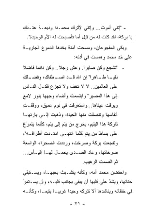 ‫- "ﺇﻨﻨﻲ ﺃﻤﻭﺕ... ﻭﺇﻨﻨﻲ ﻷﺘﺭﻙ ﻤﺤﻤـ ‪‬ﺍ ﻭﺩﻴﻌـﺔ ﻋﻨـﺩﻙ‬
              ‫ﺩ‬
  ‫ﻴﺎ ﺒﺭﻜﺔ، ﻟﻘﺩ ﻜﻨﺕ ﻟﻪ ﻤﻥ ﻗﺒل ﺃ ‪‬ﺎ ﻓﺄﺼﺒﺤﺕ ﻟﻪ ﺍﻷﻡ ﺍﻟﻭﺤﻴﺩﺓ".‬
                           ‫ﻤ‬
‫ﻭﺒﻜﻰ ﺍﻟﻤﻔﺠﻭﻋﺎﻥ، ﻭﻤﺴﺤﺕ ﺁﻤﻨﺔ ﺒﺨﺩﻫﺎ ﺍﻟﺩﻤﻭﻉ ﺍﻟﺠﺎﺭﻴـﺔ‬
                          ‫ﻋﻠﻰ ﺨﺩ ﻤﺤﻤﺩ ﻭﻫﻤﺴﺕ ﻓﻲ ﺃﺫﻨﻪ:‬
‫- "ﺘﺸﺠﻊ ﻭﻜﻥ ﺼﺎﺒ ‪‬ﺍ. ﻭﻋﺵ ﺭﺠﻼ.. ﻭﻜﻥ ﺩﺍﺌ ‪‬ﺎ ﻓﺎﻀﻼ‬
‫ﹰ‬     ‫ﻤ‬           ‫ﹰ‬         ‫ﺭ‬          ‫‪‬‬
‫ـﻁﻔﺎﻙ، ﻭﻓﻀ ـﻠﻙ‬
  ‫‪‬ـ‬         ‫ﻨﻘﻴ ـﺎ ـﺎﻫ ‪‬ﺍ" ﺇﻥ ﺍﷲ ـﺩ ﺍﺼـ‬
                  ‫ﻗـ‬        ‫‪‬ـ ﻁـ ﺭ‬
‫ﻋﻠﻰ ﺍﻟﻌﺎﻟﻤﻴﻥ.. ﻻ ﻻ ﺘﺨﻑ ﻭﻻ ﺘﺠﺯﻉ ﻓﻜـل ﺍﻟﻨـﺎﺱ‬
‫ﺇﻟﻰ ﻫﺫﺍ ﺍﻟﻤﺼﻴﺭ" ﻭﺍﺒﺘﺴﻤﺕ ﻭﺃﻀﺎﺀ ﻭﺠﻬﻬﺎ ﺒﻨﻭﺭ ﻻﻤﻊ‬
‫ﻭﺒﺭﻗﺕ ﻋﻴﻨﺎﻫﺎ.. ﻭﺍﺴﺘﻐﺭﻗﺕ ﻓﻲ ﻨﻭﻡ ﻋﻤﻴﻕ، ﻭﻭﻗﻔـﺕ‬
‫ﺃﻨﻔﺎﺴﻬﺎ ﻭﺘﻨﺼﻠﺕ ﻤﻨﻬﺎ ﺍﻟﺤﻴﺎﺓ، ﻭﺫﻫﺒﺕ ﺇﻟـﻰ ﺒﺎﺭﺌﻬـﺎ‬
‫ﺘﺎﺭﻜﺔ ﻫﺫﺍ ﺍﻟﻴﺘﻴﻡ، ﻴﺨﺭﺝ ﻤﻥ ﻴﺘﻡ ﺇﻟﻰ ﻴﺘﻡ، ﻜﺄﻨﻤﺎ ﻴﺘﻤﺭﻍ‬
 ‫‪‬‬
 ‫َ‬
‫ﻋﻠﻰ ﺒﺴﺎﻁ ﻤﻥ ﻴﺘﻡ ﻜﻠﻤﺎ ﺍﻨﺘﻬـﻰ ﺍﻤﺘـﺩﺕ ﺃﻁﺭﺍﻓـﻪ"،‬
                          ‫ﱠ‬
‫ﻭﺘﻔﺠﻌﺕ ﺒﺭﻜﺔ ﻭﺼﺭﺨﺕ، ﻭﺭﺩﺩﺕ ﺍﻟﺼﺤﺭﺍﺀ ﺍﻟﻭﺍﺴﻌﺔ‬
‫ﺼﺭﺨﺎﺘﻬﺎ، ﻭﻋﺎﺩ ﺍﻟﺼـﺩﻯ ﻴﺤﻤـل ﻟﻬـﺎ ﺍﻟﻴـﺄﺱ...‬
                               ‫ﺜﻡ ﺍﻟﺼﻤﺕ ﺍﻟﺭﻫﻴﺏ.‬
‫ﻭﺍﺤﺘﻀﻥ ﻤﺤﻤﺩ ﺃﻤﻪ، ﻭﻜﺄﻨﻪ ﻴﺘﺸـﺒﺙ ﺒﺤﺒﻬـﺎ، ﻭﻴﺴـﺘﺒﻘﻲ‬
‫ﺤﻨﺎﻨﻬﺎ، ﻭﻴﺸ ُ ﻋﻠﻰ ﻗﻠﺒﻬﺎ ﺃﻥ ﻴﺒﻘﻰ ﺒﺠﺎﻨﺏ ﻗﻠﺒـﻪ، ﻭﺃﻥ ﻴﺴـﺘﻤﺭ‬
‫‪‬‬
‫َ‬                                         ‫ﺩ‬
                                          ‫‪‬‬
‫ﻓﻲ ﺨﻔﻘﺎﻨﻪ ﻭﻴﻨﺎﺸﺩﻫﺎ ﺃﻻ ﺘﺘﺭﻜﻪ ﻭﺤﻴﺩﺍ ﻏﺭﻴ ‪‬ـﺎ ﻴﺘﻴ ‪‬ـﺎ، ﻭﻜﺄﻨـﻪ‬
          ‫ﻤ‬       ‫ﺒ‬      ‫‪‬‬

                        ‫- ١٧ -‬
 