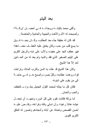‫ﺒﻌﺩ ﺍﻟﻴﺘﻡ‬
‫ﻭﺃﻟﻘﻰ ﻤﺤﻤﺩ ﺒﻜﻴﺎﻨـﻪ ﻭﻭﺠﺩﺍﻨـﻪ ﻓـﻲ ﺃﺤﻀـﺎﻥ "ﺒﺭﻜـﺔ"؛‬
    ‫ﻭﺃﺼﺒﺤﺕ ﻟﻪ ﺍﻷﻡ ﻭﺍﻷﺨﺕ ﻭﺍﻟﺤﺒﻴﺒﺔ ﻭﺍﻟﺤﺎﻤﻴﺔ ﻭﺍﻟﺤﺎﻀﻨﺔ..‬
‫ﻟﻘﺩ ﻜﺎﻥ ﻟﻪ ﺤﻘﻴﻘﺔ ﺠﺩﻩ ﺒﻌﺩ ﺍﻟﻤﻁﻠﺏ، ﻭﻜـﺎﻥ ﻴﺤﺒـﻪ ﻓـﻭﻕ‬
                              ‫‪‬‬
                              ‫ُ‬
‫ﻤﺎ ﻴﺴﻊ ﻗﻠﺏ ﻤﻥ ﺤﺏ، ﻭﻜﺎﻥ ﻴﻐﺩﻕ ﻋﻠﻴﻪ ﺍﻟﻌﻁـﻑ ﻤﻀـﺎﻋ ﹰﺎ؛‬
  ‫ﻔ‬
‫ﻓﻬﻭ ﻋﻁﻑ ﺍﻟﺠﺩ ﻋﻠﻰ ﺤﻔﻴﺩﻩ، ﻭﺍﻷﺏ ﻋﻠﻰ ﺍﺒﻨﻪ ﻭﺍﻟﺭﺠل ﺍﻟﻜﺭﻴﻡ‬
‫ﻋﻠﻰ ﺍﻟﻴﺘﻴﻡ ﺍﻟﺼﻐﻴﺭ ﺍﻟﺫﻱ ﻓﻘﺩ ﻭﺍﻟﺩﻴﻪ ﻭﻟﻡ ﻴﻌﺩ ﻟﻪ ﻤﻥ ﺍﻟﺤـﺎﻨﻴﻥ‬
                                       ‫ﺃﺤﺩ ﺇﻻ ﻫﺫﺍ ﺍﻟﺸﻴﺦ.‬
                                                  ‫ﱠ‬
‫ﻭﻜﺎﻥ ﻫﺫﺍ ﺍﻟﺸﻴﺦ ﻗﺩ ﻋﻠﺕ ﺒﻪ ﺍﻟﺴﻥ ﻭﻗﺎﺭﺏ ﺍﻟﻤﺎﺌﺔ، ﻭﺘﺭﺍﺨﺕ‬
‫ﻗﻭﺍﻩ ﻭﻭﻫﻨﺕ ﻋﻅﺎﻤﻪ، ﻭﻜل ﺒﺼﺭﻩ ﻭﺃﺼﺒﺢ ﻫـﻭ ﻓـﻲ ﺤﺎﺠـﺔ‬
                         ‫ﱠ‬
                                 ‫ﺇﻟﻰ ﻤﻥ ﻴﻘﻭﻡ ﻋﻠﻰ ﺸﺌﻭﻨﻪ.‬
                                                 ‫‪‬‬
‫ﻓﻜﺎﻥ ﻜل ﻤﺎ ﻴﺒﺫﻟﻪ ﻟﻤﺤﻤﺩ ﺍﻟﻘﻭل ﺍﻟﺠﻤﻴل ﻴﻤﻠـﺅﻩ ﺒـﺎﻟﻌﻁﻑ‬
                                        ‫ﻭﺍﻟﺤﺏ ﻭﺍﻟﺤﻨﺎﻥ..‬
‫ﺃﻤﺎ ﺒﺭﻜﺔ ﻓﻜﺎﻨﺕ ﺘﻘﻭﻡ ﻋﻠﻰ ﻜل ﺃﻤﻭﺭﻩ ﻭﺘﺠﻬـﺩ ﺃﻥ ﺘﺠﻌـل‬
                                              ‫‪‬‬
‫ﻋﻴﺸﻪ ﻫﺎﻨ ًﺎ ﺭﻏﻴ ‪‬ﺍ، ﻭﺃﻥ ﺘﺴﻠﻲ ﻭﻗﺘﻪ ﻭﻓﺭﺍﻏﻪ، ﻭﺘﻘـﺹ ﻋﻠﻴـﻪ‬
      ‫َ‬
      ‫‪‬‬                             ‫ﺩ‬      ‫ﺌ‬
‫ﺃﺤﺴﻥ ﺍﻟﻘﺼﺹ ﻭﺘﺤﺩﺜﻪ ﻋﻥ ﺁﺒﺎﺌﻪ ﻭﺃﻤﺠﺎﺩﻫﻡ ﻭﺘﺼﻭﺭ ﻟﻪ ﺍﻟﺨﻠﻕ‬
          ‫‪‬‬
                                           ‫ﺍﻟﻜﺭﻴﻡ ﺍﻟﻘﻭﻴﻡ.‬
                        ‫- ٣٧ -‬
 