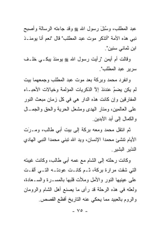 ‫ﻋﺒﺩ ﺍﻟﻤﻁﻠﺏ، ﻭﺴﺌل ﺭﺴﻭل ﺍﷲ ‪ ‬ﻭﻗﺩ ﺠﺎﺀﺘﻪ ﺍﻟﺭﺴﺎﻟﺔ ﻭﺃﺼﺒﺢ‬
                                  ‫ُِ َ‬
‫ﻨﺒﻲ ﻫﺫﻩ ﺍﻷﻤﺔ "ﺃﺘﺫﻜﺭ ﻤﻭﺕ ﻋﺒﺩ ﺍﻟﻤﻁﻠﺏ" ﻗﺎل "ﻨﻌﻡ ﺃﻨﺎ ﻴﻭﻤﺌـﺫ‬
                                         ‫ﺍﺒﻥ ﺜﻤﺎﻨﻲ ﺴﻨﻴﻥ".‬
‫ﻭﻗﺎﻟﺕ ﺃﻡ ﺃﻴﻤﻥ "ﺭﺃﻴﺕ ﺭﺴﻭل ﺍﷲ ‪ ‬ﻴﻭﻤﺌﺫ ﻴﺒﻜـﻲ ﺨﻠـﻑ‬
                                      ‫ﺴﺭﻴﺭ ﻋﺒﺩ ﺍﻟﻤﻁﻠﺏ".‬
‫ﻭﺍﻨﻔﺭﺩ ﻤﺤﻤﺩ ﻭﺒﺭﻜﺔ ﺒﻌﺩ ﻤﻭﺕ ﻋﺒﺩ ﺍﻟﻤﻁﻠﺏ ﻭﺠﻤﻌﻬﻤﺎ ﺒﻴﺕ‬
‫ﻟﻡ ﻴﻜﻥ ﻴﻀﻡ ﻋﻨﺩﺌﺫ ﺇﻻ ﺍﻟﺫﻜﺭﻴﺎﺕ ﺍﻟﻤﺅﻟﻤﺔ ﻭﺨﻴﺎﻻﺕ ﺍﻷﺤﺒـﺎﺀ‬
                                ‫ﱠ‬        ‫‪‬‬
                                         ‫ُ‬
‫ﺍﻟﻤﻔﺎﺭﻗﻴﻥ ﻭﺇﻥ ﻜﺎﻨﺕ ﻫﺫﻩ ﺍﻟﺩﺍﺭ ﻫﻲ ﻓﻲ ﻜل ﺯﻤﺎﻥ ﻤﺒﻌﺙ ﺍﻟﻨﻭﺭ‬
‫ﻋﻠﻰ ﺍﻟﻌﺎﻟﻤﻴﻥ، ﻭﻤﻨﺎﺭ ﺍﻟﻬﺩﻯ ﻭﻤﺸﻌل ﺍﻟﺤﺭﻴﺔ ﻭﺍﻟﺤﻕ ﻭﺍﻟﺠﻤـﺎل‬
                                  ‫ﻭﺍﻟﻜﻤﺎل ﺇﻟﻰ ﺃﺒﺩ ﺍﻵﺒﺩﻴﻥ.‬
‫ﺜﻡ ﺍﻨﺘﻘل ﻤﺤﻤﺩ ﻭﻤﻌﻪ ﺒﺭﻜﺔ ﺇﻟﻰ ﺒﻴﺕ ﺃﺒﻲ ﻁﺎﻟﺏ، ﻭﻤـﺭﺕ‬
 ‫َ‬
 ‫‪‬‬
‫ﺍﻷﻴﺎﻡ ﺘﻨﺸﺊ ﻤﺤﻤ ‪‬ﺍ ﺍﻹﻨﺴﺎﻥ، ﻭﻴﺩ ﺍﷲ ﺘﺒﻨﻲ ﻤﺤﻤ ‪‬ﺍ ﺍﻟﻨﺒﻲ ﺍﻟﻬﺎﺩﻱ‬
              ‫ﺩ‬                          ‫ﺩ‬
                                            ‫ﺍﻟﻨﺫﻴﺭ ﺍﻟﺒﺸﻴﺭ.‬
‫ﻭﻜﺎﻨﺕ ﺭﺤﻠﺘﻪ ﺇﻟﻰ ﺍﻟﺸﺎﻡ ﻤﻊ ﻋﻤﻪ ﺃﺒﻲ ﻁﺎﻟﺏ، ﻭﻜﺎﻨﺕ ﻏﻴﺒﺘﻪ‬
‫ﺍﻟﺘﻲ ﺸﻘﺕ ﻤﺭﺍﺭﺓ ﺒﺭﻜﺔ، ﺜـﻡ ﻜﺎﻨـﺕ ﻋﻭﺩﺘـﻪ ﺍﻟﺘـﻲ ﺃﻟﻘـﺕ‬
‫ﻋﻠﻰ ﻋﻴﻨﻴﻬﺎ ﺍﻟﻨﻭﺭ ﻭﺍﻷﻤل ﻭﻤﻸﺕ ﻗﻠﺒﻬﺎ ﺒﺎﻟﻤﺴـﺭﺓ ﻭﺍﻟﺴـﻌﺎﺩﺓ،‬
‫ﻭﻟﻌﻠﻪ ﻓﻲ ﻫﺫﻩ ﺍﻟﺭﺤﻠﺔ ﻗﺩ ﺭﺃﻯ ﻤﺎ ﻴﺼﻨﻊ ﺃﻫل ﺍﻟﺸﺎﻡ ﻭﺍﻟﺭﻭﻤﺎﻥ‬
       ‫ﻭﺍﻟﺭﻭﻡ ﺒﺎﻟﻌﺒﻴﺩ ﻤﻤﺎ ﻴﺤﻜﻲ ﻋﻨﻪ ﺍﻟﺘﺎﺭﻴﺦ ﺃﻓﻅﻊ ﺍﻟﻘﺼﺹ.‬
                        ‫- ٥٧ -‬
 