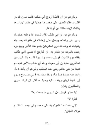 ‫ﻭﺒﺎﻟﺭﻏﻡ ﻤﻥ ﺃﻥ ﻓﺎﻁﻤﺔ ﺯﻭﺝ ﺃﺒﻲ ﻁﺎﻟﺏ ﻜﺎﻨﺕ ﻤـﻥ ﻜﺒـﺭ‬
‫ﺍﻟﻘﻠﺏ ﻭﻋﻅﻡ ﺍﻟﺤﻨﺎﻥ ﻋﻠﻰ ﻤﺤﻤﺩ ﻤﺎ ﺠﻌﻠﻬﺎ ﻓﻲ ﻤﻘﺎﻡ ﺍﻷﻡ ﻟـﻪ،‬
                          ‫ﻭﻜﺎﻨﺕ ﺘﺯﻴﺩﻩ ﺤﻨﺎ ﹰﺎ ﻋﻥ ﺃﻭﻻﺩﻫﺎ.‬
                                      ‫ﻨ‬
‫ﻭﺒﺎﻟﺭﻏﻡ ﻤﻥ ﺃﻥ ﺃﺒﻲ ﻁﺎﻟﺏ ﻜﺎﻥ ﻟﻤﺤﻤﺩ ﺃ ‪‬ﺎ ﻭﻋﻠﻴﻪ ﺤﺎﻨ ‪‬ـﺎ،‬
   ‫ﻴ‬            ‫ﺒ‬
‫ﻴﺴﻬﺭ ﻋﻠﻰ ﺭﺍﺤﺘﻪ، ﻭﻴﻌﻤل ﻋﻠﻰ ﺇﺭﻀﺎﺌﻪ ﻓﻲ ﻁﻔﻭﻟﺘﻪ ﻭﺼـﺒﺎﻩ‬
‫ﻭﺸﺒﺎﺒﻪ، ﺜﻡ ﻭﻗﻑ ﻟﻪ ﺩﻭﻥ ﺍﻟﻤﺸﺭﻜﻴﻥ ﻴﺩﻓﻊ ﻋﻨﻪ ﺍﻷﺫﻯ ﻭﻴﺠﻴـﺭﻩ‬
‫ﻭﻴﻬﺩﺩ ﺒﺎﻟﻤﻭﺕ ﻤﻥ ﻴﺄﺘﻤﺭ ﺒﻪ، ﺇﻥ ﺍﻟﺘﺎﺭﻴﺦ ﻻ ﻴﻨﺴﻰ ﻷﺒﻲ ﻁﺎﻟﺏ‬
                                     ‫‪‬‬
‫ﻭﻗﻔﺘﻪ ﻴﻭﻡ ﺍﺌﺘﻤﺭﺕ ﻗﺭﻴﺵ ﺒﻤﺤﻤﺩ ﻭﻨـﻭﻭﺍ ﻗﺘﻠـﻪ ﻭﻜـﺎﻥ ﺭﺃﺱ‬
‫ﺍﻟﻤﺘﺂﻤﺭﻴﻥ ﻋﻘﺒﺔ ﺒﻥ ﺃﺒﻲ ﻤﻌﻴﻁ، ﻭﻋﻠﻡ ﺃﺒﻭ ﻁﺎﻟﺏ ﺒﺎﻷﻤﺭ ﻓﺠﻤـﻊ‬
‫ﻓﺘﻴﺎ ﹰﺎ ﻤﻥ ﺒﻨﻲ ﻫﺎﺸﻡ ﻭﺒﻨﻲ ﻋﺒﺩ ﺍﻟﻤﻁﻠﺏ ﻭﺃﻤﺭﻫﻡ ﺃﻥ ﻴﺄﺨﺫ ﻜـل‬
                                                ‫ﻨ‬
‫ﻭﺍﺤﺩ ﻤﻨﻪ ﺤﺩﻴﺩﺓ ﺼﺎﺭﻤﺔ، ﻭﺃﺨﺫ ﻤﺤﻤـ ‪‬ﺍ ﻓـﻲ ﺼـﺒﺎﺡ ﻴـﻭﻡ‬
                ‫ﺩ‬
‫ﺇﻟﻰ ﺃﻨﺩﻴﺔ ﻗﺭﻴﺵ ﻭﻭﻗﻑ ﻋﻠﻴﻪ ﻭﺤﻭﻟـﻪ ﺍﻟﻔﺘﻴـﺎﻥ ﺍﻟﻬﺎﺸـﻤﻴﻭﻥ‬
                                       ‫ﻭﺍﻟﻤﻁﻠﺒﻴﻭﻥ ﻭﻗﺎل:‬
              ‫"ﻴﺎ ﻤﻌﺸﺭ ﻗﺭﻴﺵ ﻫل ﺘﺩﺭﻭﻥ ﻤﺎ ﻫﻤﻤﺕ ﺒﻪ؟"‬
                                           ‫ﻗﺎﻟﻭﺍ "ﻻ".‬
‫"ﺇﻨﻲ ﻋﻠﻤﺕ ﻤﺎ ﺍﺌﺘﻤﺭﺘﻡ ﺒﻪ ﻋﻠﻰ ﻤﺤﻤﺩ ﻭﺇﻨﻲ ﺠﻤﻌـﺕ ﻟﻜـﻡ‬
                                         ‫ﻫﺅﻻﺀ ﺍﻟﻔﺘﻴﺎﻥ".‬


                       ‫- ٦٧ -‬
 