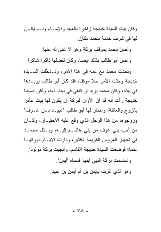‫ﻭﻜﺎﻥ ﺒﻴﺕ ﺍﻟﺴﻴﺩﺓ ﺨﺩﻴﺠﺔ ﺯﺍﺨ ‪‬ﺍ ﺒﺎﻟﻌﺒﻴﺩ ﻭﺍﻹﻤـﺎﺀ ﻭﻟـﻡ ﻴﻜـﻥ‬
                           ‫ﺭ‬
                          ‫ﻟﻬﺎ ﻓﻲ ﺸﺭﻑ ﺨﺩﻤﺔ ﻤﺤﻤﺩ ﻤﻜﺎﻥ.‬
        ‫ﻭﺃﺤﺱ ﻤﺤﻤﺩ ﺒﻤﻭﻗﻑ ﺒﺭﻜﺔ ﻭﻫﻭ ﻻ ﻏﻨﻰ ﻟﻪ ﻋﻨﻬﺎ.‬
                                           ‫‪‬‬
                                           ‫َ‬
 ‫ﻭﺃﺤﺱ ﺃﺒﻭ ﻁﺎﻟﺏ ﺒﺫﻟﻙ ﺃﻴ ‪‬ﺎ، ﻭﻜﺎﻥ ﻟﻔﻀﻠﻬﺎ ﺫﺍﻜ ‪‬ﺍ ﺸﺎﻜ ‪‬ﺍ.‬
   ‫ﺭ‬      ‫ﺭ‬                   ‫ﻀ‬                  ‫َ‬
                                                 ‫‪‬‬
‫ﻭﺘﺤﺩﺙ ﻤﺤﻤﺩ ﻤﻊ ﻋﻤﻪ ﻓﻲ ﻫﺫﺍ ﺍﻷﻤﺭ، ﻭﺘـﺩﺨﻠﺕ ﺍﻟﺴـﻴﺩﺓ‬
          ‫ﱠ‬                               ‫َ‬
                                          ‫‪‬‬
‫ﺨﺩﻴﺠﺔ ﻭﺤﻠﺕ ﺍﻷﻤﺭ ﺤﻼ ﻤﻭﻓ ﹰﺎ، ﻓﻘﺩ ﻜﺎﻥ ﺃﺒﻭ ﻁﺎﻟﺏ ﻴﺭﻴـﺩﻫﺎ‬
                           ‫ﹰ ﻘ‬            ‫ﱠ‬
‫ﻓﻲ ﺒﻴﺘﻪ، ﻭﻜﺎﻥ ﻤﺤﻤﺩ ﻴﺭﻴﺩ ﺃﻥ ﺘﺒﻘﻰ ﻓﻲ ﺒﻴﺕ ﺃﺒﻴﻪ، ﻭﻟﻜﻥ ﺍﻟﺴﻴﺩﺓ‬
‫ﺨﺩﻴﺠﺔ ﺭﺃﺕ ﺃﻨﻪ ﻗﺩ ﺁﻥ ﺍﻷﻭﺍﻥ ﻟﺒﺭﻜﺔ ﺃﻥ ﻴﻜﻭﻥ ﻟﻬﺎ ﺒﻴﺕ ﻋﺎﻤﺭ‬
‫ﺒﺎﻟﺯﻭﺝ ﻭﺍﻟﻌﺎﺌﻠﺔ، ﻭﺍﺨﺘﺎﺭ ﻟﻬﺎ ﺃﺒﻭ ﻁﺎﻟﺏ "ﻋﺒﻴـﺩ ﺒـﻥ ﻋـﻭﻑ"‬
‫ﻭﺯﻭﺠﻭﻫﺎ ﻤﻥ ﻫﺫﺍ ﺍﻟﺭﺠل ﺍﻟﺫﻱ ﻭﻗﻊ ﻋﻠﻴﻪ ﺍﻻﺨﺘﻴـﺎﺭ، ﻭﻜـﺎﻥ‬
‫ﻤﻥ ﺃﺤﺏ ﺒﻨﻲ ﻋﻭﻑ ﻤﻥ ﺒﻨﻲ ﻫﺎﺸـﻡ ﺇﻟﻴـﻪ، ﻭﺒـﺫل ﻤﺤﻤـﺩ‬
‫ﻓﻲ ﺘﺠﻬﻴﺯ ﺍﻟﻌﺭﻭﺱ ﺍﻟﻜﺭﻴﻤﺔ ﺍﻟﻜﺜﻴﺭ، ﻭﺩﺍﺭﺕ ﺍﻷﻴـﺎﻡ ﺩﻭﺭﺘﻬـﺎ‬
 ‫ﻋﺎ ‪‬ﺎ؛ ﻓﻭﻀﻌﺕ ﺍﻟﺴﻴﺩﺓ ﺨﺩﻴﺠﺔ ﺍﻟﻘﺎﺴﻡ، ﻭﺃﻨﺠﺒﺕ ﺒﺭﻜﺔ ﻤﻭﻟﻭ ‪‬ﺍ.‬
   ‫ﺩ‬                                               ‫ﻤ‬
               ‫ﻭﺍﺴﺘﺴﻤﺕ ﺒﺭﻜﺔ ﺍﻟﻨﺒﻲ ﺍﺒﻨﻬﺎ ﻓﺴﻤﺎﻩ "ﺃﻴﻤﻥ".‬
            ‫ﻭﻫﻭ ﺍﻟﺫﻱ ﻋﺭﻑ ﺒﺄﻴﻤﻥ ﺒﻥ ﺃﻡ ﺃﻴﻤﻥ ﺒﻥ ﻋﺒﻴﺩ.‬
                                      ‫ُِ ﹶ‬




                        ‫- ٨٧ -‬
 