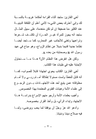 ‫ﺃﺨﻲ ﺍﻟﻘﺎﺭﺉ: ﺴﺘﺠﺩ ﺃﺜﻨﺎﺀ ﺍﻟﻘﺭﺍﺀﺓ ﺃﺤﻜﺎ ‪‬ﺎ ﻏﺭﻴﺒـﺔ ﺒﺎﻟﻨﺴـﺒﺔ‬
                 ‫ﻤ‬
‫ﻟﻙ ﻭﺇﻨﻲ ﺃﻋﺫﺭﻙ ﺒﻌﺽ ﺍﻟﺸﻲﺀ؛ ﻷﻨﻨﻲ ﺃﻋﻠﻡ ﺃﻥ ﺍﻟﺜﻘﺎﻓﺔ ﺍﻟﺩﻴﻨﻴـﺔ‬
‫ﻋﻨﺩ ﺍﻟﻜﺜﻴﺭ ﻤﻨﺎ ﻀﻌﻴﻔﺔ ﺇﻥ ﻟﻡ ﺘﻜﻥ ﻤﻨﻌﺩﻤﺔ، ﻋﻠﻰ ﺴﺒﻴل ﺍﻟﻤﺜـﺎل‬
‫ﺴﺘﺠﺩ ﺃﻨﻪ ﻴﺠﻭﺯ ﻟﻠﻤﺭﺃﺓ ﻏﻴـﺭ ﺍﻟﺤـﺭﺓ ﺃﻥ ﺘﻜﺸـﻑ ﺸـﻌﺭﻫﺎ‬
                 ‫‪‬‬
                 ‫َ‬
‫ﻭﺫﺭﺍﻋﻴﻬﺎ ﻭﺘﻐﻨﻲ ﻟﻸﺠﺎﻨﺏ ﻏﻴﺭ ﺍﻟﻤﺤﺎﺭﻡ، ﻜﻤﺎ ﺴـﺘﺠﺩ ﺃﻴ ‪‬ـﺎ‬
  ‫ﻀ‬
‫ﻨﻅﺎ ‪‬ﺎ ﺠﺩﻴ ‪‬ﺍ ﻗﺩﻴ ‪‬ﺎ ﺒﺩﻴﻼ ﻋﻥ ﻨﻅﺎﻡ ﺍﻟﺯﻭﺍﺝ، ﻭﻫﻭ ﻤﺒﺎﺡ ﻓﻲ ﻋﻬﺩ‬
                                ‫ﹰ‬     ‫ﺩ ﻤ‬           ‫ﻤ‬
                       ‫ﺭﺴﻭل ﺍﷲ ‪ ‬ﻭﺼﺤﺎﺒﺘﻪ ﻤﻥ ﺒﻌﺩﻩ ‪.‬‬
‫ﻭﻟﻜﻥ ﻫل ﺍﻨﻘﺭﺽ ﻫﺫﺍ ﺍﻟﻨﻅﺎﻡ ﺍﻵﻥ؟ ﻫـﺫﺍ ﻤـﺎ ﺴـﻨﺤﺎﻭل‬
                        ‫ﺍﻹﺠﺎﺒﺔ ﻋﻠﻴﻪ ﻓﻲ ﻁﻴﺎﺕ ﻫﺫﺍ ﺍﻟﻜﺘﺎﺏ.‬
‫ﺃﺨﻲ ﺍﻟﻘﺎﺭﺉ: ﺍﻟﻜﺘﺎﺏ ﻴﺤﻭﻱ ﺍﺠﺘﻬﺎﺩﺍ ﻗﺎﺒﻼ ﻟﻠﺼﻭﺍﺏ، ﻜﻤـﺎ‬
             ‫ﹰ‬     ‫‪‬‬
‫ﺃﻨﻪ ﻗﺎﺒل ﻟﻠﺨﻁﺄ ﻭﻟﺴﺕ ﻤﺴﺌﻭﻻ ﺇﻁﻼ ﹰﺎ ﺃﻤـﺎﻡ ﺭﺒـﻲ ﻭﻻ ﺃﻤـﺎﻡ‬
                     ‫ﻗ‬     ‫ﹰ‬
‫ﻤﺨﻠﻭﻗﺎﺘﻪ ﻋﻤﻥ ﻴﺘﺒﻊ ﺃﺤﺩ ﻫﺫﻩ ﺍﻻﺠﺘﻬـﺎﺩﺍﺕ ﺒـﺩﻭﻥ ﺍﻟﺭﺠـﻭﻉ‬
                                      ‫‪‬‬
   ‫ﺇﻟﻰ ﻋﻠﻤﺎﺀ ﺍﻷﻤﺔ ﻭﻫﻴﺌﺎﺕ ﺍﻟﻔﺘﻭﻯ ﺍﻟﻤﻌﺘﻤﺩﺓ ﺒﻬﺫﺍ ﺍﻟﺨﺼﻭﺹ.‬
‫ﻭﺃﻫﻴﺏ ﺒﻌﻠﻤﺎﺀ ﺍﻷﻤﺔ ﻭﺃﺭﺠﻭ ﻤﻨﻬﻡ ﺍﻹﺴﺭﺍﻉ ﺒﺩﺭﺍﺴـﺔ ﻫـﺫﺍ‬
         ‫ﺍﻻﺠﺘﻬﺎﺩ ﻭﺇﺒﺩﺍﺀ ﺍﻟﺭﺃﻱ، ﺒل ﻭﺃﺨﺫ ﺍﻟﻘﺭﺍﺭ ﺒﺨﺼﻭﺼﻪ.‬
‫ﻭﺃﺩﻋﻭ ﺍﷲ ﻋﺯ ﻭﺠل ﺃﻥ ﻴﻭﻓﻘﻨﺎ ﻟﻤﺎ ﻴﺤﺏ ﻭﻴﺭﻀﻰ، ﻭﻟﻤـﺎ‬
                               ‫ﱠ‬   ‫‪‬‬
                                   ‫َ‬
                                   ‫ﻓﻴﻪ ﺼﻼﺡ ﺩﻴﻨﻨﺎ ﻭﺩﻨﻴﺎﻨﺎ.‬


                         ‫-٧-‬
 