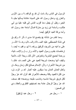 ‫ﺍﻟﺭﺴﻭل ﻓﻲ ﺍﻟﻨﺎﺱ ﻭﻜـﺎﺩﺕ ﺃﻥ ﺘﻘـﻊ ﺍﻟﻭﺍﻗﻌـﺔ ﺒـﻴﻥ ﺍﻷﻭﺱ‬
‫ﻭﺍﻟﺨﺯﺭﺝ، ﻭﺩﺨل ﺭﺴﻭل ﺍﷲ ﻋﻠﻰ ﺍﻟﺴﻴﺩﺓ ﻋﺎﺌﺸﺔ ﻴﺴﺄﻟﻬﺎ ﺠﻠﻴـﺔ‬
‫ﺍﻟﺨﺒﺭ، ﻭﻗﺒل ﺃﻥ ﻴﻔﻌل ﺩﻋﺎ ﺃﻗﺭﺏ ﺍﻟﻨﺎﺱ ﺇﻟﻰ ﻗﻠﺒﻪ ﻋﻠ ‪‬ﺎ ﺒﻥ ﺃﺒﻲ‬
        ‫ﻴ‬
‫ﻁﺎﻟﺏ، ﻭﺃﺴﺎﻤﺔ ﺍﺒﻥ ﺯﻴﺩ ﺒﻥ ﺤﺎﺭﺜﺔ ﻓﺴﺄل ﺃﺴﺎﻤﺔ ﻋﻨﺩ ﺭﺴﻭل ﺍﷲ‬
                            ‫ﻭﺃﻤﻪ ﺒﺭﻜﺔ ﺍﻟﻌﺒﺩ ﺍﻟﺭﻗﻴﻕ ﺃﻴ ‪‬ﺎ.‬
                              ‫ﻀ‬       ‫َ‬
                                      ‫ّ‬
‫ﻭﻤﻤﺎ ﺘﻘﺩﻡ ﻤﻥ ﻨﺸﺄﺘﻪ ‪ ‬ﻴﺘﻀﺢ ﻟﻨﺎ ﻤﺩﻯ ﺘـﺄﺜﺭ ﺍﻟـﺭﻗﻴـﻕ‬
    ‫َ‬
    ‫‪‬‬                                   ‫َ‬
                                        ‫‪‬‬
‫ﻓﻲ ﻨﺸﺄﺓ ﺍﻟﻤﺼﻁﻔﻰ ﻋﻠﻴﻪ ﺍﻟﺼـﻼﺓ ﻭﺍﻟﺴـﻼﻡ، ﻭﻫـﺫﺍ ﺍﻷﻤـﺭ‬
‫ﻋﻠﻰ ﻤﺎ ﻓﻴﻪ ﻤﻥ ﺘﺸﺭﻴﻑ ﻟﻠﺭﻗﻴﻕ ﻭﺭﻓﻌـﺔ ﻟﻬـﻡ ﻓﻔﻴـﻪ ﺃﻴ ‪‬ـﺎ‬
  ‫ﻀ‬
‫ﺇﺭﻫﺎﺼﺎﺕ ﺒﻘﺩﻭﻡ ﺭﺴﻭل ﺍﻟﻌﺒﻴﺩ ﻭﺍﻷﺤـﺭﺍﺭ ﺒـل ﻭﺍﻹﻨﺴـﺎﻨﻴﺔ،‬
‫ﻭﺭﺤﻤﺔ ﻟﺠﻤﻴﻊ ﺍﻟﺒﺸﺭﻴﺔ ﻭﻨﺘﻌﺭﺽ ﺍﻵﻥ ﻟﻠﺸـﺭﻴﻌﺔ ﺍﻹﺴـﻼﻤﻴﺔ‬
                       ‫‪َ‬‬
‫ﻭﻜﻴﻑ ﺃﻨﻬﺎ ﻭﻀﻌﺕ ﺸﺭﻴﻌﺔ ﻟﻠﻌﺒﻴﺩ ﻫﻲ ﻋﻠﻰ ﺍﻟﻨﺼـﻑ ﻏﺎﻟ ‪‬ـﺎ‬
  ‫ﺒ‬
‫ﻤﻥ ﺸﺭﻴﻌﺔ ﺍﻷﺤﺭﺍﺭ؛ ﻭﻷﻥ ﺍﻹﺴﻼﻡ ﺼﺎﻟﺢ ﻟﻜل ﺯﻤﺎﻥ ﻭﻤﻜـﺎﻥ‬
‫ﻭﻟﻌﻠﻡ ﺍﻟﺤﻨﺎﻥ ﺍﻟﻤﻨﺎﻥ ﺒﻤﺎ ﺴﻴﻜﻭﻥ ﻋﻠﻴﻪ ﺃﺨﺒﺎﺭ ﺁﺨـﺭ ﺍﻟﺯﻤـﺎﻥ،‬
‫ﻤﻥ ﻜﺜﺭﺓ ﻟﻠﻌﺒﻴﺩ ﻭﻗﻠﺔ ﻭﻀﻌﻑ ﻟﻸﺤﺭﺍﺭ ﻓﻘﺩ ﺃﻨﺯل ﺍﷲ ﻋﺯ ﻭﺠل‬
‫ﱠ‬   ‫‪‬‬
    ‫َ‬
‫ﻟﻜل ﻓﺭﻴﻕ ﺸﺭﻴﻌﺔ ﺘﻨﺎﺴﺒﻪ ﻭﺘﻨﺎﺴﺏ ﻁﺒﻌﻪ ﻭﻭﻀﻌﻪ؛ ﻓﻘﺩ ﺼﻨﻑ‬
‫ﺍﷲ ﻋﺯ ﻭﺠل ﺍﻟﺭﺠﺎل ﻋﺎﻤﺔ ﺒﻌﺩ ﺘﺼﻨﻴﻔﻬﻡ ﺍﻟﻔﻜﺭﻱ ﻭﺍﻟﻌﻘﺎﺌـﺩﻱ‬
                                          ‫ﱠ‬   ‫َ‬
                                              ‫‪‬‬
                                             ‫ﺇﻟﻰ ﻗﺴﻤﻴﻥ:‬
     ‫٢ - ﺭﺠل ﻋﺒﺩ )ﺭﻗﻴﻕ(‬                ‫١ - ﺭﺠل ﺤﺭ‬

                        ‫- ١٨ -‬
 