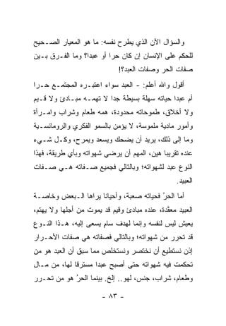 ‫ﻭﺍﻟﺴﺅﺍل ﺍﻵﻥ ﺍﻟﺫﻱ ﻴﻁﺭﺡ ﻨﻔﺴﻪ: ﻤﺎ ﻫﻭ ﺍﻟﻤﻌﻴﺎﺭ ﺍﻟﺼـﺤﻴﺢ‬
‫ﻟﻠﺤﻜﻡ ﻋﻠﻰ ﺍﻹﻨﺴﺎﻥ ﺇﻥ ﻜﺎﻥ ﺤ ‪‬ﺍ ﺃﻭ ﻋﺒ ‪‬ﺍ؟ ﻭﻤﺎ ﺍﻟﻔـﺭﻕ ﺒـﻴﻥ‬
                  ‫ﺩ‬        ‫ﺭ‬
                             ‫ﺼﻔﺎﺕ ﺍﻟﺤﺭ ﻭﺼﻔﺎﺕ ﺍﻟﻌﺒﺩ؟!‬
‫ﺃﻗﻭل ﻭﺍﷲ ﺃﻋﻠﻡ: - ﺍﻟﻌﺒﺩ ﺴﻭﺍﺀ ﺍﻋﺘﺒـﺭﻩ ﺍﻟﻤﺠﺘﻤـﻊ ﺤـ ‪‬ﺍ‬
 ‫ﺭ‬                     ‫‪‬‬
‫ﺃﻡ ﻋﺒ ‪‬ﺍ ﺤﻴﺎﺘﻪ ﺴﻬﻠﺔ ﺒﺴﻴﻁﺔ ﺠ ‪‬ﺍ ﻻ ﺘﻬﻤـﻪ ﻤﺒـﺎﺩﺉ ﻭﻻ ﻗـﻴﻡ‬
                        ‫ﺩ‬                     ‫ﺩ‬
‫ﻭﻻ ﺃﺨﻼﻕ، ﻁﻤﻭﺤﺎﺘﻪ ﻤﺤﺩﻭﺩﺓ، ﻫﻤﻪ ﻁﻌﺎﻡ ﻭﺸﺭﺍﺏ ﻭﺍﻤـﺭﺃﺓ‬
‫ﻭﺃﻤﻭﺭ ﻤﺎﺩﻴﺔ ﻤﻠﻤﻭﺴﺔ، ﻻ ﻴﺅﻤﻥ ﺒﺎﻟﺴﻤﻭ ﺍﻟﻔﻜﺭﻱ ﻭﺍﻟﺭﻭﻤﺎﻨﺴـﻴﺔ‬
‫ﻭﻤﺎ ﺇﻟﻰ ﺫﻟﻙ، ﻴﺭﻴﺩ ﺃﻥ ﻴﻀﺤﻙ ﻭﻴﺴﻌﺩ ﻭﻴﻤﺭﺡ، ﻭﻜـل ﺸـﻲﺀ‬
‫ﻋﻨﺩﻩ ﺘﻘﺭﻴ ‪‬ﺎ ﻫﻴﻥ، ﺍﻟﻤﻬﻡ ﺃﻥ ﻴﺭﻀﻲ ﺸﻬﻭﺍﺘﻪ ﻭﺒﺄﻱ ﻁﺭﻴﻘﺔ، ﻓﻬﺫﺍ‬
                                            ‫ﺒ‬
‫ﺍﻟﻨﻭﻉ ﻋﺒﺩ ﻟﺸﻬﻭﺍﺘﻪ؛ ﻭﺒﺎﻟﺘﺎﻟﻲ ﻓﺠﻤﻴﻊ ﺼـﻔﺎﺘﻪ ﻫـﻲ ﺼـﻔﺎﺕ‬
                                                 ‫ﺍﻟﻌﺒﻴﺩ.‬
‫ﺃﻤﺎ ﺍﻟﺤﺭ ﻓﺤﻴﺎﺘﻪ ﺼﻌﺒﺔ، ﻭﺃﺤﻴﺎ ﹰﺎ ﻴﺭﺍﻫﺎ ﺍﻟـﺒﻌﺽ ﻭﺨﺎﺼـﺔ‬
                     ‫ﻨ‬                    ‫‪‬‬
                                          ‫ُ‬     ‫‪‬‬
‫ﺍﻟﻌﺒﻴﺩ ﻤﻌﻘﺩﺓ، ﻋﻨﺩﻩ ﻤﺒﺎﺩﺉ ﻭﻗﻴﻡ ﻗﺩ ﻴﻤﻭﺕ ﻤﻥ ﺃﺠﻠﻬﺎ ﻭﻻ ﻴﻬﺘﻡ،‬
                                             ‫ﱠ‬
‫ﻴﻌﻴﺵ ﻟﻴﺱ ﻟﻨﻔﺴﻪ ﻭﺇﻨﻤﺎ ﻟﻬﺩﻑ ﺴﺎﻡ ﻴﺴﻌﻰ ﺇﻟﻴﻪ، ﻫـﺫﺍ ﺍﻟﻨـﻭﻉ‬
                       ‫ٍ‬
‫ﻗﺩ ﺘﺤﺭﺭ ﻤﻥ ﺸﻬﻭﺍﺘﻪ؛ ﻭﺒﺎﻟﺘﺎﻟﻲ ﻓﺼﻔﺎﺘﻪ ﻫﻲ ﺼﻔﺎﺕ ﺍﻷﺤـﺭﺍﺭ‬
‫ﺇﺫﻥ ﻨﺴﺘﻁﻴﻊ ﺃﻥ ﻨﺨﺘﺼﺭ ﻭﻨﺴﺘﺨﻠﺹ ﻤﻤﺎ ﺴﺒﻕ ﺃﻥ ﺍﻟﻌﺒﺩ ﻫﻭ ﻤﻥ‬
‫‪‬‬
‫ﺘﺤﻜﻤﺕ ﻓﻴﻪ ﺸﻬﻭﺍﺘﻪ ﺤﺘﻰ ﺃﺼﺒﺢ ﻋﺒ ‪‬ﺍ ﻤﺴﺘﺭ ﹰﺎ ﻟﻬﺎ، ﻤﻥ ﻤـﺎل‬
              ‫ﻗ‬       ‫ﺩ‬
‫ﻭﻁﻌﺎﻡ، ﺸﺭﺍﺏ، ﺠﻨﺱ، ﻟﻬﻭ.. ﺇﻟﺦ. ﺒﻴﻨﻤﺎ ﺍﻟﺤﺭ ﻫﻭ ﻤﻥ ﺘﺤـﺭﺭ‬
      ‫‪‬‬    ‫ُ‬
            ‫‪‬‬

                       ‫- ٣٨ -‬
 