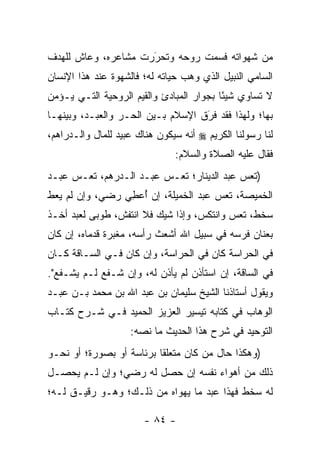 ‫ﻤﻥ ﺸﻬﻭﺍﺘﻪ ﻓﺴﻤﺕ ﺭﻭﺤﻪ ﻭﺘﺤﺭﺭﺕ ﻤﺸﺎﻋﺭﻩ، ﻭﻋﺎﺵ ﻟﻠﻬﺩﻑ‬
                     ‫‪‬‬
                     ‫َ‬
‫ﺍﻟﺴﺎﻤﻲ ﺍﻟﻨﺒﻴل ﺍﻟﺫﻱ ﻭﻫﺏ ﺤﻴﺎﺘﻪ ﻟﻪ؛ ﻓﺎﻟﺸﻬﻭﺓ ﻋﻨﺩ ﻫﺫﺍ ﺍﻹﻨﺴﺎﻥ‬
‫ﻻ ﺘﺴﺎﻭﻱ ﺸﻴ ًﺎ ﺒﺠﻭﺍﺭ ﺍﻟﻤﺒﺎﺩﺉ ﻭﺍﻟﻘﻴﻡ ﺍﻟﺭﻭﺤﻴﺔ ﺍﻟﺘـﻲ ﻴـﺅﻤﻥ‬
                                          ‫ﺌ‬
‫ﺒﻬﺎ؛ ﻭﻟﻬﺫﺍ ﻓﻘﺩ ﻓﺭﻕ ﺍﻹﺴﻼﻡ ﺒـﻴﻥ ﺍﻟﺤـﺭ ﻭﺍﻟﻌﺒـﺩ، ﻭﺒﻴﻨﻬـﺎ‬
                                   ‫َ‬
                                   ‫‪‬‬
‫ﻟﻨﺎ ﺭﺴﻭﻟﻨﺎ ﺍﻟﻜﺭﻴﻡ ‪ ‬ﺃﻨﻪ ﺴﻴﻜﻭﻥ ﻫﻨﺎﻙ ﻋﺒﻴﺩ ﻟﻠﻤﺎل ﻭﺍﻟـﺩﺭﺍﻫﻡ،‬
                               ‫ﻓﻘﺎل ﻋﻠﻴﻪ ﺍﻟﺼﻼﺓ ﻭﺍﻟﺴﻼﻡ:‬
‫)ﺘﻌﺱ ﻋﺒﺩ ﺍﻟﺩﻴﻨﺎﺭ؛ ﺘﻌـﺱ ﻋﺒـﺩ ﺍﻟـﺩﺭﻫﻡ، ﺘﻌـﺱ ﻋﺒـﺩ‬
‫ﺍﻟﺨﻤﻴﺼﺔ، ﺘﻌﺱ ﻋﺒﺩ ﺍﻟﺨﻤﻴﻠﺔ، ﺇﻥ ﺃﻋﻁﻲ ﺭﻀﻲ، ﻭﺇﻥ ﻟﻡ ﻴﻌﻁ‬
                 ‫ُ ِ‬
‫ﺴﺨﻁ، ﺘﻌﺱ ﻭﺍﻨﺘﻜﺱ، ﻭﺇﺫﺍ ﺸﻴﻙ ﻓﻼ ﺍﻨﺘﻔﺵ، ﻁﻭﺒﻰ ﻟﻌﺒﺩ ﺃﺨـﺫ‬
‫ﺒﻌﻨﺎﻥ ﻓﺭﺴﻪ ﻓﻲ ﺴﺒﻴل ﺍﷲ ﺃﺸﻌﺙ ﺭﺃﺴﻪ، ﻤﻐﺒﺭﺓ ﻗﺩﻤﺎﻩ، ﺇﻥ ﻜﺎﻥ‬
‫ﻓﻲ ﺍﻟﺤﺭﺍﺴﺔ ﻜﺎﻥ ﻓﻲ ﺍﻟﺤﺭﺍﺴﺔ، ﻭﺇﻥ ﻜﺎﻥ ﻓـﻲ ﺍﻟﺴـﺎﻗﺔ ﻜـﺎﻥ‬
‫ﻓﻲ ﺍﻟﺴﺎﻗﺔ، ﺇﻥ ﺍﺴﺘﺄﺫﻥ ﻟﻡ ﻴﺄﺫﻥ ﻟﻪ، ﻭﺇﻥ ﺸـﻔﻊ ﻟـﻡ ﻴﺸـﻔﻊ".‬
‫ﻭﻴﻘﻭل ﺃﺴﺘﺎﺫﻨﺎ ﺍﻟﺸﻴﺦ ﺴﻠﻴﻤﺎﻥ ﺒﻥ ﻋﺒﺩ ﺍﷲ ﺒﻥ ﻤﺤﻤﺩ ﺒـﻥ ﻋﺒـﺩ‬
‫ﺍﻟﻭﻫﺎﺏ ﻓﻲ ﻜﺘﺎﺒﻪ ﺘﻴﺴﻴﺭ ﺍﻟﻌﺯﻴﺯ ﺍﻟﺤﻤﻴﺩ ﻓـﻲ ﺸـﺭﺡ ﻜﺘـﺎﺏ‬
                                              ‫‪‬‬
                    ‫ﺍﻟﺘﻭﺤﻴﺩ ﻓﻲ ﺸﺭﺡ ﻫﺫﺍ ﺍﻟﺤﺩﻴﺙ ﻤﺎ ﻨﺼﻪ:‬
‫)ﻭﻫﻜﺫﺍ ﺤﺎل ﻤﻥ ﻜﺎﻥ ﻤﺘﻌﻠ ﹰﺎ ﺒﺭﺌﺎﺴﺔ ﺃﻭ ﺒﺼﻭﺭﺓ؛ ﺃﻭ ﻨﺤـﻭ‬
                          ‫ﻘ‬          ‫‪‬‬
‫ﺫﻟﻙ ﻤﻥ ﺃﻫﻭﺍﺀ ﻨﻔﺴﻪ ﺇﻥ ﺤﺼل ﻟﻪ ﺭﻀﻲ؛ ﻭﺇﻥ ﻟـﻡ ﻴﺤﺼـل‬
‫ﻟﻪ ﺴﺨﻁ ﻓﻬﺫﺍ ﻋﺒﺩ ﻤﺎ ﻴﻬﻭﺍﻩ ﻤﻥ ﺫﻟـﻙ؛ ﻭﻫـﻭ ﺭﻗﻴـﻕ ﻟـﻪ؛‬

                        ‫- ٤٨ -‬
 