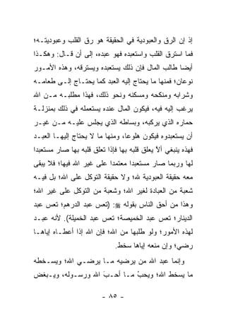 ‫ﺇﺫ ﺇﻥ ﺍﻟ ‪‬ﻕ ﻭﺍﻟﻌﺒﻭﺩﻴﺔ ﻓﻲ ﺍﻟﺤﻘﻴﻘﺔ ﻫﻭ ﺭﻕ ﺍﻟﻘﻠﺏ ﻭﻋﺒﻭﺩﻴﺘـﻪ؛‬
                                             ‫ﺭ‬
‫ﻓﻤﺎ ﺍﺴﺘﺭﻕ ﺍﻟﻘﻠﺏ ﻭﺍﺴﺘﻌﺒﺩﻩ ﻓﻬﻭ ﻋﺒﺩﻩ، ﺇﻟﻰ ﺃﻥ ﻗـﺎل: ﻭﻫﻜـﺫﺍ‬
‫ﺃﻴ ‪‬ﺎ ﻁﺎﻟﺏ ﺍﻟﻤﺎل ﻓﺈﻥ ﺫﻟﻙ ﻴﺴﺘﻌﺒﺩﻩ ﻭﻴﺴﺘﺭﻗﻪ، ﻭﻫﺫﻩ ﺍﻷﻤـﻭﺭ‬
                                                 ‫ﻀ‬
‫ﻨﻭﻋﺎﻥ؛ ﻓﻤﻨﻬﺎ ﻤﺎ ﻴﺤﺘﺎﺝ ﺇﻟﻴﻪ ﺍﻟﻌﺒﺩ ﻜﻤﺎ ﻴﺤﺘـﺎﺝ ﺇﻟـﻰ ﻁﻌﺎﻤـﻪ‬
‫ﻭﺸﺭﺍﺒﻪ ﻭﻤﻨﻜﺤﻪ ﻭﻤﺴﻜﻨﻪ ﻭﻨﺤﻭ ﺫﻟﻙ، ﻓﻬﺫﺍ ﻤﻁﻠﺒـﻪ ﻤـﻥ ﺍﷲ‬
‫ﻴﺭﻏﺏ ﺇﻟﻴﻪ ﻓﻴﻪ، ﻓﻴﻜﻭﻥ ﺍﻟﻤﺎل ﻋﻨﺩﻩ ﻴﺴﺘﻌﻤﻠﻪ ﻓﻲ ﺫﻟﻙ ﺒﻤﻨﺯﻟـﺔ‬
‫ﺤﻤﺎﺭﻩ ﺍﻟﺫﻱ ﻴﺭﻜﺒﻪ، ﻭﺒﺴﺎﻁﻪ ﺍﻟﺫﻱ ﻴﺠﻠﺱ ﻋﻠﻴـﻪ ﻤـﻥ ﻏﻴـﺭ‬
‫ﺃﻥ ﻴﺴﺘﻌﺒﺩﻭﻩ ﻓﻴﻜﻭﻥ ﻫﻠﻭ ‪‬ﺎ، ﻭﻤﻨﻬﺎ ﻤﺎ ﻻ ﻴﺤﺘﺎﺝ ﺇﻟﻴﻬـﺎ ﺍﻟﻌﺒـﺩ‬
                                 ‫ﻋ‬
‫ﻓﻬﺫﻩ ﻴﻨﺒﻐﻲ ﺃﻻ ﻴﻌﻠﻕ ﻗﻠﺒﻪ ﺒﻬﺎ ﻓﺈﺫﺍ ﺘﻌﻠﻕ ﻗﻠﺒﻪ ﺒﻬﺎ ﺼﺎﺭ ﻤﺴﺘﻌﺒ ‪‬ﺍ‬
 ‫ﺩ‬                                            ‫ﱠ‬
‫ﻟﻬﺎ ﻭﺭﺒﻤﺎ ﺼﺎﺭ ﻤﺴﺘﻌﺒ ‪‬ﺍ ﻤﻌﺘﻤ ‪‬ﺍ ﻋﻠﻰ ﻏﻴﺭ ﺍﷲ ﻓﻴﻬﺎ؛ ﻓﻼ ﻴﺒﻘﻰ‬
                          ‫ﺩ‬       ‫ﺩ‬
‫ﻤﻌﻪ ﺤﻘﻴﻘﺔ ﺍﻟﻌﺒﻭﺩﻴﺔ ﷲ؛ ﻭﻻ ﺤﻘﻴﻘﺔ ﺍﻟﺘﻭﻜل ﻋﻠﻰ ﺍﷲ؛ ﺒل ﻓﻴـﻪ‬
‫ﺸﻌﺒﺔ ﻤﻥ ﺍﻟﻌﺒﺎﺩﺓ ﻟﻐﻴﺭ ﺍﷲ؛ ﻭﺸﻌﺒﺔ ﻤﻥ ﺍﻟﺘﻭﻜل ﻋﻠﻰ ﻏﻴﺭ ﺍﷲ؛‬
‫ﻭﻫﺫﺍ ﻤﻥ ﺃﺤﻕ ﺍﻟﻨﺎﺱ ﺒﻘﻭﻟﻪ ‪) :‬ﺘﻌﺱ ﻋﺒﺩ ﺍﻟﺩﺭﻫﻡ؛ ﺘﻌﺱ ﻋﺒﺩ‬
‫ﺍﻟﺩﻴﻨﺎﺭ؛ ﺘﻌﺱ ﻋﺒﺩ ﺍﻟﺨﻤﻴﺼﺔ؛ ﺘﻌﺱ ﻋﺒﺩ ﺍﻟﺨﻤﻴﻠﺔ(. ﻷﻨﻪ ﻋﺒـﺩ‬
‫ﻟﻬﺫﻩ ﺍﻷﻤﻭﺭ؛ ﻭﻟﻭ ﻁﻠﺒﻬﺎ ﻤﻥ ﺍﷲ؛ ﻓﺈﻥ ﺍﷲ ﺇﺫﺍ ﺃﻋﻁـﺎﻩ ﺇﻴﺎﻫـﺎ‬
                              ‫ﺭﻀﻲ؛ ﻭﺇﻥ ﻤﻨﻌﻪ ﺇﻴﺎﻫﺎ ﺴﺨﻁ.‬
‫ﻭﺇﻨﻤﺎ ﻋﺒﺩ ﺍﷲ ﻤﻥ ﻴﺭﻀﻴﻪ ﻤـﺎ ﻴﺭﻀـﻲ ﺍﷲ؛ ﻭﻴﺴـﺨﻁﻪ‬
                            ‫‪‬‬
‫ﻤﺎ ﻴﺴﺨﻁ ﺍﷲ؛ ﻭﻴﺤﺏ ﻤـﺎ ﺃﺤـﺏ ﺍﷲ ﻭﺭﺴـﻭﻟﻪ، ﻭﻴـﺒﻐﺽ‬
                   ‫َ‬
                   ‫‪‬‬        ‫‪‬‬
                            ‫ُ‬

                         ‫- ٥٨ -‬
 