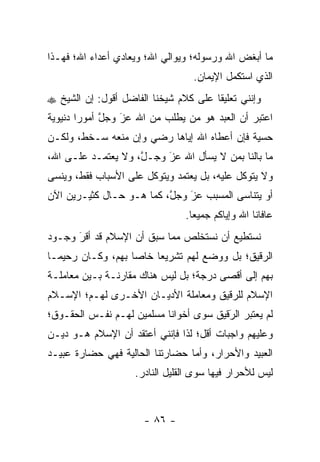 ‫ﻤﺎ ﺃﺒﻐﺽ ﺍﷲ ﻭﺭﺴﻭﻟﻪ؛ ﻭﻴﻭﺍﻟﻲ ﺍﷲ؛ ﻭﻴﻌﺎﺩﻱ ﺃﻋﺩﺍﺀ ﺍﷲ؛ ﻓﻬـﺫﺍ‬
                                   ‫ﺍﻟﺫﻱ ﺍﺴﺘﻜﻤل ﺍﻹﻴﻤﺎﻥ.‬
‫ﻭﺇﻨﻨﻲ ﺘﻌﻠﻴ ﹰﺎ ﻋﻠﻰ ﻜﻼﻡ ﺸﻴﺨﻨﺎ ﺍﻟﻔﺎﻀل ﺃﻗﻭل: ﺇﻥ ﺍﻟﺸﻴﺦ ‪‬‬
                                       ‫ﻘ‬
‫ﺍﻋﺘﺒﺭ ﺃﻥ ﺍﻟﻌﺒﺩ ﻫﻭ ﻤﻥ ﻴﻁﻠﺏ ﻤﻥ ﺍﷲ ﻋﺯ ﻭﺠل ﺃﻤﻭ ‪‬ﺍ ﺩﻨﻴﻭﻴﺔ‬
        ‫ﱠ ﺭ‬       ‫َ‬
                  ‫‪‬‬             ‫‪‬‬
‫ﺤﺴﻴﺔ ﻓﺈﻥ ﺃﻋﻁﺎﻩ ﺍﷲ ﺇﻴﺎﻫﺎ ﺭﻀﻲ ﻭﺇﻥ ﻤﻨﻌﻪ ﺴـﺨﻁ، ﻭﻟﻜـﻥ‬
‫ﻤﺎ ﺒﺎﻟﻨﺎ ﺒﻤﻥ ﻻ ﻴﺴﺄل ﺍﷲ ﻋﺯ ﻭﺠـل، ﻭﻻ ﻴﻌﺘﻤـﺩ ﻋﻠـﻰ ﺍﷲ،‬
                    ‫ﱠ‬    ‫‪‬‬
                         ‫َ‬            ‫‪‬‬
‫ﻭﻻ ﻴﺘﻭﻜل ﻋﻠﻴﻪ، ﺒل ﻴﻌﺘﻤﺩ ﻭﻴﺘﻭﻜل ﻋﻠﻰ ﺍﻷﺴﺒﺎﺏ ﻓﻘﻁ، ﻭﻴﻨﺴﻰ‬
‫ﺃﻭ ﻴﺘﻨﺎﺴﻰ ﺍﻟﻤﺴﺒﺏ ﻋﺯ ﻭﺠل، ﻜﻤﺎ ﻫـﻭ ﺤـﺎل ﻜﺜﻴـﺭﻴﻥ ﺍﻵﻥ‬
                          ‫ﱠ‬   ‫‪‬‬
                              ‫َ‬
                                 ‫ﻋﺎﻓﺎﻨﺎ ﺍﷲ ﻭﺇﻴﺎﻜﻡ ﺠﻤﻴ ‪‬ﺎ.‬
                                   ‫ﻌ‬
‫ﻨﺴﺘﻁﻴﻊ ﺃﻥ ﻨﺴﺘﺨﻠﺹ ﻤﻤﺎ ﺴﺒﻕ ﺃﻥ ﺍﻹﺴﻼﻡ ﻗﺩ ﺃﻗﺭ ﻭﺠـﻭﺩ‬
      ‫‪‬‬
      ‫َ‬
‫ﺍﻟﺭﻗﻴﻕ؛ ﺒل ﻭﻭﻀﻊ ﻟﻬﻡ ﺘﺸﺭﻴ ‪‬ﺎ ﺨﺎ ‪‬ﺎ ﺒﻬﻡ، ﻭﻜـﺎﻥ ﺭﺤﻴ ‪‬ـﺎ‬
  ‫ﻤ‬                 ‫ﻌ ﺼ‬
‫ﺒﻬﻡ ﺇﻟﻰ ﺃﻗﺼﻰ ﺩﺭﺠﺔ؛ ﺒل ﻟﻴﺱ ﻫﻨﺎﻙ ﻤﻘﺎﺭﻨـﺔ ﺒـﻴﻥ ﻤﻌﺎﻤﻠـﺔ‬
‫ﺍﻹﺴﻼﻡ ﻟﻠﺭﻗﻴﻕ ﻭﻤﻌﺎﻤﻠﺔ ﺍﻷﺩﻴـﺎﻥ ﺍﻷﺨـﺭﻯ ﻟﻬـﻡ؛ ﺍﻹﺴـﻼﻡ‬
‫ﻟﻡ ﻴﻌﺘﺒﺭ ﺍﻟﺭﻗﻴﻕ ﺴﻭﻯ ﺃﺨﻭﺍﻨﺎ ﻤﺴﻠﻤﻴﻥ ﻟﻬـﻡ ﻨﻔـﺱ ﺍﻟﺤﻘـﻭﻕ؛‬
                           ‫ﹰ‬            ‫َ‬
                                        ‫‪‬‬
‫ﻭﻋﻠﻴﻬﻡ ﻭﺍﺠﺒﺎﺕ ﺃﻗل؛ ﻟﺫﺍ ﻓﺈﻨﻨﻲ ﺃﻋﺘﻘﺩ ﺃﻥ ﺍﻹﺴﻼﻡ ﻫـﻭ ﺩﻴـﻥ‬
‫ﺍﻟﻌﺒﻴﺩ ﻭﺍﻷﺤﺭﺍﺭ، ﻭﺃﻤﺎ ﺤﻀﺎﺭﺘﻨﺎ ﺍﻟﺤﺎﻟﻴﺔ ﻓﻬﻲ ﺤﻀﺎﺭﺓ ﻋﺒﻴـﺩ‬
                                 ‫‪‬‬
                    ‫ﻟﻴﺱ ﻟﻸﺤﺭﺍﺭ ﻓﻴﻬﺎ ﺴﻭﻯ ﺍﻟﻘﻠﻴل ﺍﻟﻨﺎﺩﺭ.‬



                       ‫- ٦٨ -‬
 