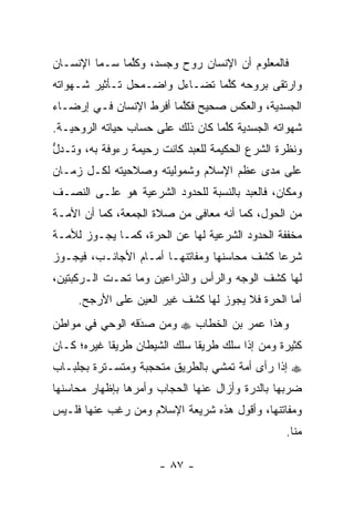 ‫ﻓﺎﻟﻤﻌﻠﻭﻡ ﺃﻥ ﺍﻹﻨﺴﺎﻥ ﺭﻭﺡ ﻭﺠﺴﺩ، ﻭﻜﻠﻤﺎ ﺴـﻤﺎ ﺍﻹﻨﺴـﺎﻥ‬
               ‫ﱠ‬
‫ﻭﺍﺭﺘﻘﻰ ﺒﺭﻭﺤﻪ ﻜﻠﻤﺎ ﺘﻀـﺎﺀل ﻭﺍﻀـﻤﺤل ﺘـﺄﺜﻴﺭ ﺸـﻬﻭﺍﺘﻪ‬
                                ‫ﱠ‬
‫ﺍﻟﺠﺴﺩﻴﺔ، ﻭﺍﻟﻌﻜﺱ ﺼﺤﻴﺢ ﻓﻜﻠﻤﺎ ﺃﻓﺭﻁ ﺍﻹﻨﺴﺎﻥ ﻓـﻲ ﺇﺭﻀـﺎﺀ‬
                         ‫ﱠ‬
‫ﺸﻬﻭﺍﺘﻪ ﺍﻟﺠﺴﺩﻴﺔ ﻜﻠﻤﺎ ﻜﺎﻥ ﺫﻟﻙ ﻋﻠﻰ ﺤﺴﺎﺏ ﺤﻴﺎﺘﻪ ﺍﻟﺭﻭﺤﻴـﺔ.‬
                                   ‫ﱠ‬
‫ﻭﻨﻅﺭﺓ ﺍﻟﺸﺭﻉ ﺍﻟﺤﻜﻴﻤﺔ ﻟﻠﻌﺒﺩ ﻜﺎﻨﺕ ﺭﺤﻴﻤﺔ ﺭﺀﻭﻓﺔ ﺒﻪ، ﻭﺘـﺩل‬
‫ﱡ‬
‫ﻋﻠﻰ ﻤﺩﻯ ﻋﻅﻡ ﺍﻹﺴﻼﻡ ﻭﺸﻤﻭﻟﻴﺘﻪ ﻭﺼﻼﺤﻴﺘﻪ ﻟﻜـل ﺯﻤـﺎﻥ‬
‫ﻭﻤﻜﺎﻥ، ﻓﺎﻟﻌﺒﺩ ﺒﺎﻟﻨﺴﺒﺔ ﻟﻠﺤﺩﻭﺩ ﺍﻟﺸﺭﻋﻴﺔ ﻫﻭ ﻋﻠـﻰ ﺍﻟﻨﺼـﻑ‬
‫ﻤﻥ ﺍﻟﺤﻭل، ﻜﻤﺎ ﺃﻨﻪ ﻤﻌﺎﻓﻰ ﻤﻥ ﺼﻼﺓ ﺍﻟﺠﻤﻌﺔ، ﻜﻤﺎ ﺃﻥ ﺍﻷﻤـﺔ‬
‫ﻤﺨﻔﻔﺔ ﺍﻟﺤﺩﻭﺩ ﺍﻟﺸﺭﻋﻴﺔ ﻟﻬﺎ ﻋﻥ ﺍﻟﺤﺭﺓ، ﻜﻤـﺎ ﻴﺠـﻭﺯ ﻟﻸﻤـﺔ‬
‫ﺸﺭ ‪‬ﺎ ﻜﺸﻑ ﻤﺤﺎﺴﻨﻬﺎ ﻭﻤﻔﺎﺘﻨﻬـﺎ ﺃﻤـﺎﻡ ﺍﻷﺠﺎﻨـﺏ، ﻓﻴﺠـﻭﺯ‬
                                             ‫ﻋ‬
‫ﻟﻬﺎ ﻜﺸﻑ ﺍﻟﻭﺠﻪ ﻭﺍﻟﺭﺃﺱ ﻭﺍﻟﺫﺭﺍﻋﻴﻥ ﻭﻤﺎ ﺘﺤـﺕ ﺍﻟـﺭﻜﺒﺘﻴﻥ،‬
     ‫ﺃﻤﺎ ﺍﻟﺤﺭﺓ ﻓﻼ ﻴﺠﻭﺯ ﻟﻬﺎ ﻜﺸﻑ ﻏﻴﺭ ﺍﻟﻌﻴﻥ ﻋﻠﻰ ﺍﻷﺭﺠﺢ.‬
                                                 ‫‪‬‬
‫ﻭﻫﺫﺍ ﻋﻤﺭ ﺒﻥ ﺍﻟﺨﻁﺎﺏ ‪ ‬ﻭﻤﻥ ﺼﺩﻗﻪ ﺍﻟﻭﺤﻲ ﻓﻲ ﻤﻭﺍﻁﻥ‬
                 ‫َ‬
                 ‫‪ ‬‬
‫ﻜﺜﻴﺭﺓ ﻭﻤﻥ ﺇﺫﺍ ﺴﻠﻙ ﻁﺭﻴ ﹰﺎ ﺴﻠﻙ ﺍﻟﺸﻴﻁﺎﻥ ﻁﺭﻴ ﹰﺎ ﻏﻴﺭﻩ؛ ﻜـﺎﻥ‬
            ‫ﻘ‬                  ‫ﻘ‬             ‫‪‬‬
‫‪ ‬ﺇﺫﺍ ﺭﺃﻯ ﺃﻤﺔ ﺘﻤﺸﻲ ﺒﺎﻟﻁﺭﻴﻕ ﻤﺘﺤﺠﺒﺔ ﻭﻤﺘﺴـﺘﺭﺓ ﺒﺠﻠﺒـﺎﺏ‬
‫ﻀﺭﺒﻬﺎ ﺒﺎﻟﺩﺭﺓ ﻭﺃﺯﺍل ﻋﻨﻬﺎ ﺍﻟﺤﺠﺎﺏ ﻭﺃﻤﺭﻫﺎ ﺒﺈﻅﻬﺎﺭ ﻤﺤﺎﺴﻨﻬﺎ‬
‫ﻭﻤﻔﺎﺘﻨﻬﺎ، ﻭﺃﻗﻭل ﻫﺫﻩ ﺸﺭﻴﻌﺔ ﺍﻹﺴﻼﻡ ﻭﻤﻥ ﺭﻏﺏ ﻋﻨﻬﺎ ﻓﻠـﻴﺱ‬
               ‫‪‬‬
                                                  ‫ﻤﻨﺎ.‬

                       ‫- ٧٨ -‬
 