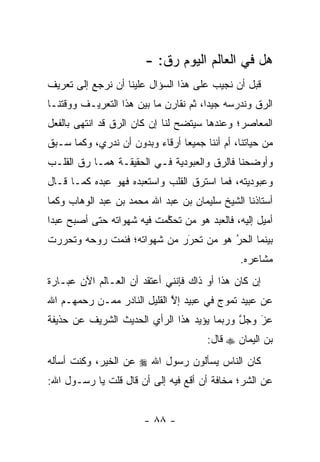 ‫ﻫل ﻓﻲ ﺍﻟﻌﺎﻟﻡ ﺍﻟﻴﻭﻡ ﺭﻕ: -‬
‫ﻗﺒل ﺃﻥ ﻨﺠﻴﺏ ﻋﻠﻰ ﻫﺫﺍ ﺍﻟﺴﺅﺍل ﻋﻠﻴﻨﺎ ﺃﻥ ﻨﺭﺠﻊ ﺇﻟﻰ ﺘﻌﺭﻴﻑ‬
‫ﺍﻟ ‪‬ﻕ ﻭﻨﺩﺭﺴﻪ ﺠﻴ ‪‬ﺍ، ﺜﻡ ﻨﻘﺎﺭﻥ ﻤﺎ ﺒﻴﻥ ﻫﺫﺍ ﺍﻟﺘﻌﺭﻴـﻑ ﻭﻭﻗﺘﻨـﺎ‬
                                       ‫ﺩ‬            ‫ﺭ‬
‫ﺍﻟﻤﻌﺎﺼﺭ؛ ﻭﻋﻨﺩﻫﺎ ﺴﻴﺘﻀﺢ ﻟﻨﺎ ﺇﻥ ﻜﺎﻥ ﺍﻟ ‪‬ﻕ ﻗﺩ ﺍﻨﺘﻬﻰ ﺒﺎﻟﻔﻌل‬
                 ‫ﺭ‬
‫ﻤﻥ ﺤﻴﺎﺘﻨﺎ، ﺃﻡ ﺃﻨﻨﺎ ﺠﻤﻴﻌﺎ ﺃﺭﻗﺎﺀ ﻭﺒﺩﻭﻥ ﺃﻥ ﻨﺩﺭﻱ، ﻭﻜﻤﺎ ﺴـﺒﻕ‬
                                ‫‪‬‬
‫ﻭﺃﻭﻀﺤﻨﺎ ﻓﺎﻟ ‪‬ﻕ ﻭﺍﻟﻌﺒﻭﺩﻴﺔ ﻓـﻲ ﺍﻟﺤﻘﻴﻘـﺔ ﻫﻤـﺎ ﺭﻕ ﺍﻟﻘﻠـﺏ‬
                                       ‫ﺭ‬
‫ﻭﻋﺒﻭﺩﻴﺘﻪ، ﻓﻤﺎ ﺍﺴﺘﺭﻕ ﺍﻟﻘﻠﺏ ﻭﺍﺴﺘﻌﺒﺩﻩ ﻓﻬﻭ ﻋﺒﺩﻩ ﻜﻤـﺎ ﻗـﺎل‬
‫ﺃﺴﺘﺎﺫﻨﺎ ﺍﻟﺸﻴﺦ ﺴﻠﻴﻤﺎﻥ ﺒﻥ ﻋﺒﺩ ﺍﷲ ﻤﺤﻤﺩ ﺒﻥ ﻋﺒﺩ ﺍﻟﻭﻫﺎﺏ ﻭﻜﻤﺎ‬
‫ﺃﻤﻴل ﺇﻟﻴﻪ، ﻓﺎﻟﻌﺒﺩ ﻫﻭ ﻤﻥ ﺘﺤﻜﻤﺕ ﻓﻴﻪ ﺸﻬﻭﺍﺘﻪ ﺤﺘﻰ ﺃﺼﺒﺢ ﻋﺒ ‪‬ﺍ‬
 ‫ﺩ‬                          ‫‪ ‬ﱠ‬
‫ﺒﻴﻨﻤﺎ ﺍﻟﺤﺭ ﻫﻭ ﻤﻥ ﺘﺤﺭﺭ ﻤﻥ ﺸﻬﻭﺍﺘﻪ؛ ﻓﻨﻤﺕ ﺭﻭﺤﻪ ﻭﺘﺤﺭﺭﺕ‬
                             ‫َ‬
                             ‫‪ ‬‬      ‫ُ‬
                                       ‫‪‬‬
                                               ‫ﻤﺸﺎﻋﺭﻩ.‬
‫ﺇﻥ ﻜﺎﻥ ﻫﺫﺍ ﺃﻭ ﺫﺍﻙ ﻓﺈﻨﻨﻲ ﺃﻋﺘﻘﺩ ﺃﻥ ﺍﻟﻌـﺎﻟﻡ ﺍﻵﻥ ﻋﺒـﺎﺭﺓ‬
‫ﻋﻥ ﻋﺒﻴﺩ ﺘﻤﻭﺝ ﻓﻲ ﻋﺒﻴﺩ ﺇﻻ ﺍﻟﻘﻠﻴل ﺍﻟﻨﺎﺩﺭ ﻤ ‪‬ـﻥ ﺭﺤﻤﻬـﻡ ﺍﷲ‬
          ‫ﻤ ‪‬‬                 ‫ﱠ‬
‫ﻋﺯ ﻭﺠل ﻭﺭﺒﻤﺎ ﻴﺅﻴﺩ ﻫﺫﺍ ﺍﻟﺭﺃﻱ ﺍﻟﺤﺩﻴﺙ ﺍﻟﺸﺭﻴﻑ ﻋﻥ ﺤﺫﻴﻔﺔ‬
                                            ‫ﱠ‬   ‫َ‬
                                                ‫‪‬‬
                                       ‫ﺒﻥ ﺍﻟﻴﻤﺎﻥ ‪ ‬ﻗﺎل:‬
‫ﻜﺎﻥ ﺍﻟﻨﺎﺱ ﻴﺴﺄﻟﻭﻥ ﺭﺴﻭل ﺍﷲ ‪ ‬ﻋﻥ ﺍﻟﺨﻴﺭ، ﻭﻜﻨﺕ ﺃﺴﺄﻟﻪ‬
‫ﻋﻥ ﺍﻟﺸﺭ؛ ﻤﺨﺎﻓﺔ ﺃﻥ ﺃﻗﻊ ﻓﻴﻪ ﺇﻟﻰ ﺃﻥ ﻗﺎل ﻗﻠﺕ ﻴﺎ ﺭﺴـﻭل ﺍﷲ:‬


                        ‫- ٨٨ -‬
 