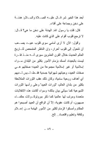 ‫ﺃﺒﻌﺩ ﻫﺫﺍ ﺍﻟﺨﻴﺭ ﺸﺭ ﻗـﺎل ﻋﻠﻴـﻪ ﺍﻟﺼـﻼﺓ ﻭﺍﻟﺴـﻼﻡ: ﻫﺩﻨـﺔ‬
                            ‫ﻋﻠﻰ ﺩﺨﻥ ﻭﺠﻤﺎﻋﺔ ﻋﻠﻰ ﺃﻗﺫﺍﺀ.‬
‫ﻗﺎل: ﻗﻠﺕ ﻴﺎ ﺭﺴﻭل ﺍﷲ: ﺍﻟﻬﺩﻨﺔ ﻋﻠﻰ ﺩﺨﻥ ﻤﺎ ﻫﻲ؟ ﻗـﺎل:‬
                ‫ﻻ ﺘﺭﺠﻊ ﻗﻠﻭﺏ ﺃﻗﻭﺍﻡ ﻋﻠﻰ ﺍﻟﺫﻱ ﻜﺎﻨﺕ ﻋﻠﻴﻪ.‬
‫ﻭﺃﻗﻭل: ﺍﻵﻥ ﻻ ﺃﺭﻯ ﺃﻤﺎﻤﻲ ﺴﻭﻯ ﻗﻠﻭﺏ ﻋﺒﻴـﺩ ﻴﺼـﻌﺏ‬
‫ﺃﻥ ﺘﺘﺤﻭل ﺇﻟﻰ ﻗﻠﻭﺏ ﺃﺤﺭﺍﺭ، ﻭﺇﻥ ﺍﻟﻨﺎﻅﺭ ﺍﻟﻤﺘﻤﺤﺹ ﻟﺘـﺎﺭﻴﺦ‬
                                            ‫‪َ‬‬
‫ﺍﻟﻌﺎﻟﻡ ﺍﻟﺤﺩﻴﺙ ﺨﻼل ﺍﻟﻘﺭﻥ ﺍﻟﻌﺸﺭﻴﻥ ﺴﻴﺭﻯ ﺃﻨـﻪ ﻤﻨـﺫ ﻓﺘـﺭﺓ‬
‫ﻟﻴﺴﺕ ﺒﺎﻟﺒﻌﻴﺩﺓ، ﺃﻤﺴﻙ ﺒﺯﻤﺎﻡ ﺍﻷﻤﻭﺭ ﺒﻜﺜﻴﺭ ﻤﻥ ﺍﻟﺒﻠﺩﺍﻥ ﺴـﻭﺍﺀ‬
‫‪‬‬
‫ﺇﺴﻼﻤﻴﺔ ﺃﻭ ﻏﻴﺭ ﺇﺴﻼﻤﻴﺔ ﻤﺠﻤﻭﻋﺔ ﻤﻥ ﺍﻟﻌﺒﻴﺩ؛ ﺼﻔﺎﺘﻬﻡ ﻫـﻲ‬
‫ﺼﻔﺎﺕ ﺍﻟﻌﺒﻴﺩ، ﻭﺤﻴﺎﺘﻬﻡ ﺸﻬﻭﺍﻨﻴﺔ ﺠﺴﺩﻴﺔ ﻓﻘـﻁ، ﻟـﻴﺱ ﻟـﺩﻴﻬﻡ‬
‫ﺃﻱ ﺃﻫﺩﺍﻑ ﺭﻭﺤﻴﺔ ﺴﺎﻤﻴﺔ، ﻭﻜﺎﻥ ﺫﻟﻙ ﻋﻘﺏ ﺍﻟﺜﻭﺭﺍﺕ ﺍﻟﻤﺘﻼﺤﻘﺔ‬
‫ﺒﻜﺜﻴﺭ ﻤﻥ ﺒﻠﺩﺍﻥ ﺍﻟﻌﺎﻟﻡ، "ﺜﻭﺭﺍﺕ ﺍﻟﻌﺒﻴﺩ" ﻭﻋﻠﻰ ﺭﺃﺴﻬﺎ ﺍﻟﺜﻭﺭﺍﺕ‬
‫ﺍﻟﺸﻴﻭﻋﻴﺔ ﻜﻤﺎ ﺴﻴﺄﺘﻲ ﺒﻴﺎﻥ ﺒﺫﻟﻙ؛ ﻭﺴﻭﺍﺀ ﺃﻜﺎﻨﺕ ﻫﺫﻩ ﺍﻻﻨﻘﻼﺒﺎﺕ‬
                   ‫‪‬‬
‫ﻤﺘﻌﻤﺩﺓ ﻭﻤﺭﺘﺏ ﻟﻬﺎ ﻋﺎﻟﻤ ‪‬ﺎ ﻜﻤﺎ ﺫﻜﺭ ﺒﺒﺭﻭﺘﻭﻜـﻭﻻﺕ ﺤﻜﻤـﺎﺀ‬
                   ‫ﹸِ ‪‬‬     ‫ﻴ‬
‫ﺼﻬﻴﻭﻥ، ﺃﻡ ﻜﺎﻨﺕ ﻋﻔﻭﻴﺔ، ﺇﻻ ﺃﻥ ﺍﻟﻭﺍﻗﻊ ﺃﻥ ﺍﻟﻌﺒﻴﺩ ﺃﺼﺒﺤﻭﺍ ﻫﻡ‬
                              ‫ﱠ‬
‫ﺍﻟﺤﻜﺎﻡ ﻭﺃﻤﺴﻜﻭﺍ ﺍﻟﺯﻤﺎﻡ ﻟﻜﺜﻴﺭ ﻤﻥ ﺍﻷﻤﻭﺭ ﺍﻟﻬﺎﻤﺔ ﻤـﻥ ﺇﻋـﻼﻡ‬
                             ‫ﻭﺜﻘﺎﻓﺔ ﻭﺘﻌﻠﻴﻡ ﻭﺍﻗﺘﺼﺎﺩ.. ﺇﻟﺦ.‬



                        ‫- ٩٨ -‬
 